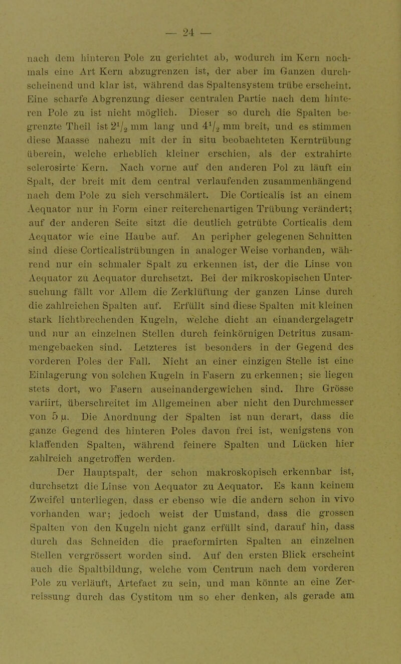 nach dem hinteren Pole zu gerichtet ab, wodurch im Kern noch- mals eino Art Kern abzugrenzen ist, der aber im Ganzen durcli- scheinend und klar ist, während das Spaltensystem trübe erscheint. Eine scharfe Abgi'enzung dieser centralen Partie nach dem hinte- ren Pole zu ist nicht möglich. Dieser so durch die Spalten be- grenzte Theil ist 2^2 lang und 4^2 i^^w^ breit, und es stimmen diese Maasse nahezu mit der in situ beobachteten Kerntrübung überein, welche erheblich kleiner erschien, als der extrahirtc sclerosirte Kern. Nach vorne auf den anderen Pol zu läuft ein Spalt, der breit mit dem central verlaufenden zusammenhängend nach dem Pole zu sich verschmälert. Die Corticalis ist an einem Aequator nur in Form einer reiterchenartigen Trübung verändert; auf der anderen Seite sitzt die deutlich getrübte Corticalis dem Aequator wie eine Haube auf. An peripher gelegenen Schnitten sind diese Corticalistrübungen in analoger Weise vorhanden, wäh- rend nur ein schmaler Spalt zu ei'kennen ist, der die Linse von Aequator zu Aequator durchsetzt. Bei der mikroskopischen Unter- suchung fällt vor Allem, die Zerklüftung der ganzen Linse durch die zahlreichen Spalten auf. Erfüllt sind diese Spalten mit kleinen stark lichtbrechenden Kugeln, welche dicht an einandergelagetr und nur an einzelnen Stellen durch feinkörnigen Detritus zusam- mengebacken sind. Letzteres ist besonders in der Gegend des vorderen Poles der Fall. Nicht an einer einzigen Stelle ist eine Einlagerung von solchen Kugeln in Fasern zu erkennen; sie liegen stets dort, wo Fasern auseinandergewichen sind. Ihre Grösse variirt, überschreitet im Allgemeinen aber nicht den Durchmesser von 5 |U. Die Anordnung der Spalten ist nun derart, dass die ganze Gegend des hinteren Poles davon frei ist, wenigstens von klaffenden Spalten, während feinere Spalten und Lücken hier zahlreich angetroffen werden. Der liauptspalt, der schon makroskopisch erkennbar ist, durchsetzt die Linse von Aequator zu Aequator. Es kann keinem Zweifel unterliegen, dass er ebenso wie die andern schon in vivo vorhanden war; jedoch weist der Umstand, dass die grossen Spalten von den Kugeln nicht ganz erfüllt sind, darauf hin, dass durch das Schneiden die praeformirten Spalten an einzelnen Stellen vergrössert worden sind. Auf den ersten Blick erscheint auch die Spaltbildung, welche vom Centrum nach dem vorderen Pole zu verläuft, Artefact zu sein, und man könnte an eine Zer- reissung durch das Cystitom um so eher denken, als gerade am