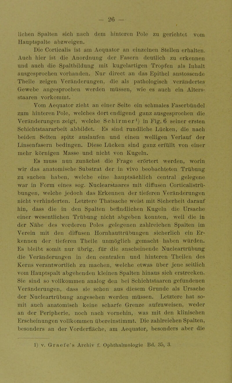 liclien Spalten sicli uacli dem liintcrcn Poli; zu gericlit* t vom Hauptspaltc abzweigen. Die Cortiealis ist am Aequator an einzelnen Stellen erhalten. Auch hiei' ist die Anordnung der Fasern deutlich zu erkennen und auch die Spaltbildung mit kugelartigen Tropfen als Inhalt ausgesprochen vorhanden. Nur direct an das Epithel anstossendo Theile zeigen Veränderungen, die als pathologisch verändertes Gewebe angesprochen werden müssen, wie es auch ein Alters- staaren vorkommt.' Vom Aequator zieht an einer Seite ein schmales Faserbündel zum hinteren Pole, welches dort endigend ganz ausgesprochen die Veränderungen zeigt, welche Schirmer') in Fig. 6 seiner ersten Schichtstaararbeit abbildet. Es sind rundliche Lücken, die nach beiden Seiten spitz auslaufen und einen welligen Verlauf der Linsenfasern bedingen. Diese Lücken sind ganz erfüllt von einer mehr körnigen Masse und nicht von Kugeln. Es rauss nun zunächst die Frage erörtert w^erden, worin wir das anatomische Substrat der in vivo beobachteten Trübung zu suchen haben, welche eine hauptsächlich central gelegene war in Form eines sog. Nuclearstaares mit diffusen Corticalistrü- bungen, welche jedoch das Erkennen der tieferen Veränderungen nicht verhinderten. Letztere Thatsache w^eist mit Sicherheit darauf hin, dass die in den Spalten befindlichen Kugeln die Ursache einer wesentlichen Trübung nicht abgeben konnten, weil die in der Nähe des vorderen Poles gelegenen zahlreichen Spalten im Verein mit den diffusen Hornhauttrübungen sicherlich ein Er- kennen der tieferen Theile unmöglich gemacht haben würden. Es bleibt somit nur übrig, für die anscheinende Nucieartrübung die Veränderungen in den centralen und hinteren Theilen des Kerns verantwortlich zu machen, welche etwas über jene seitlich vom Hauptspalt abgehenden kleinen Spalten hinaus sich erstrecken. Sie sind so vollkommen aualog den bei Schichtstaaren gefundenen Veränderungen, dass sie schon aus diesem Grunde als Ursache der Nucieartrübung angesehen werden müssen. Letztere hat so- mit auch anatomisch keine scharfe Grenze aufzuweisen, weder an der Peripherie, noch nach vornehin, was mit den klinischen Erscheinungen vollkommen übereinstimmt. Die zahlreichen Spalten, besonders an der Vorderfiäche, am Aequator, besonders aber die