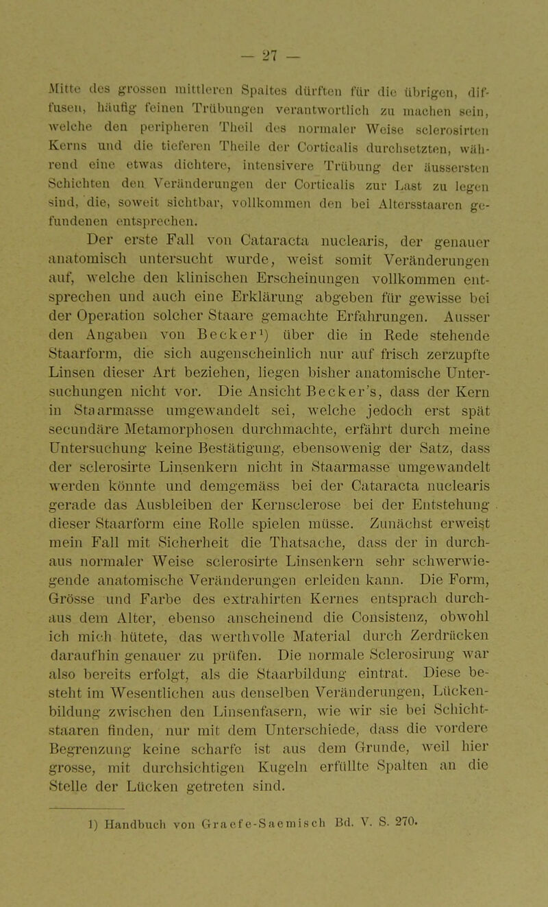 i\[itte des grossen mittleren Spaltes dürften für die übrigen, dif- fusen, hüuflg feinen Trübungen verantwortlich zu machen sein, welche den peripheren Theil des normaler Weise sclerosirten Kerns und die tieferen Theile der Corticalis durchsetzten, wäh- rend eine etwas dichtere, intensivere Trübung der üussersten Schichten den Veränderungen der Corticalis zur Last zu legen sind, die, soweit sichtbar, vollkommen den bei Altersstaaren ge- fundenen entsprechen. Der erste Fall von Cataracta nuclearls, der genauer anatomisch untersucht wurde, weist somit Veränderungen auf, welche den khnischen Erscheinungen vollkommen ent- sprechen und auch eine Erklärung abgeben für gewisse bei der Operation solcher Staare gemachte Erfahrungen. Ausser den Angaben von Becker^) über die in Rede stehende Staarform, die sich augenscheinlich nur auf frisch zerzupfte Linsen dieser Art beziehen, liegen bisher anatomische Unter- suchungen nicht vor. Die Ansicht Becker's, dass der Kern in Staarmasse umgewandelt sei, welche jedoch erst spät secundäre Metamorphosen durchmachte, erfährt durch meine Untersuchung keine Bestätigung, ebensowenig der Satz, dass der sclerosirte Linsenkern nicht in Staarmasse umgewandelt werden könnte und demgemäss bei der Cataracta nuclearis gerade das Ausbleiben der Kernsclerose bei der Entstehung dieser Staarform eine Rolle spielen müsse. Zunächst erweisjt mein Fall mit Sicherheit die Thatsache, dass der in durch- aus normaler Weise sclerosirte Linsenkern sehr schwerwie- gende anatomische Veränderungen erleiden kann. Die Form, Grösse und Farbe des extrahirten Kernes entsprach durch- aus dem Alter, ebenso anscheinend die Consistenz, obwohl ich mich hütete, das werthvolle Material durch Zerdrücken daraufhin genauer zu prüfen. Die normale Sclerosirung war also bereits erfolgt, als die Staarbildung eintrat. Diese be- steht im Wesentlichen aus denselben Veränderungen, Lücken- bildung zwischen den Linsenfasern, wie wir sie bei Schicht- staaren finden, nur mit dem Unterschiede, dass die vordere BegTenzung keine scharfe ist aus dem Grunde, weil hier grosse, mit durchsichtigen Kugeln erfüllte Spalten an die Stelle der Lücken getreten sind. 1) Handbuch von Gracfe-Sae misch Bd. V. S. 270.