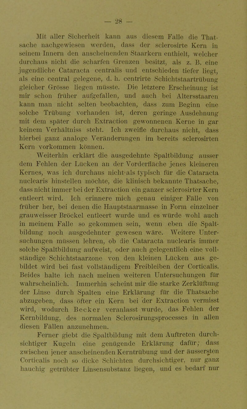 Mit aller Sicherheit kann aus diesem Falle die That- sache nachgewiesen werden, dass der sclerosirte Kern in seinem Innern den anscheinenden Staarkcrn enthielt, welcher durchaus nicht die scharfen Grenzen besitzt^ als z. B. eine jugendliche Cataracta centralis und entschieden tiefer liegt, als eine central gelegene, d. h. centrirte Schichtstaartrübung gleicher Grösse liegen müsstc. Die letztere Erscheinung ist mir schon früher aufgefallen, und auch bei Altersstaaren kann man nicht selten beobachten, dass zum Beginn eine solche Trübung vorhanden ist, deren geringe Ausdehnung mit dem später durch Extraction gewonnenen Kerne in gar keinem Verhältniss steht. Ich ZAveifle durchaus nicht, dass hierbei ganz analoge Veränderungen im bereits sclerosirten Kern vorkommen können. Weiterhin erklärt die ausgedehnte Spaltbildung ausser dem Fehlen der Lücken an der Vorderfläche jenes kleineren Kernes, was ich durchaus nicht als typisch für die Cataracta nuclearis hinstellen möchte, die klinisch bekannte Thatsache, dass nicht immer bei der Extraction ein ganzer sclerosirter Kern entleert wird. Ich erinnere mich genau einiger Fälle von früher her, bei denen die Hauptstaarmasse in Form einzelner grauweisser Bröckel entleert wurde und es würde wohl auch in meinem Falle so gekommen sein, Avenn eben die Spalt- bildung noch ausgedehnter gewesen wäre. Weitere Unter- suchungen müssen lehren, ob die Cataracta nuclearis immer solche Spaltbildung aufweist, oder auch gelegentlich eine voll- ständige Schichtstaarzone von den kleinen Lücken aus ge- bildet wird bei fast vollständigem Freibleiben der Corticalis. Beides halte ich nach meinen weiteren Untersuchungen für wahrscheinHch. Immerhin scheint mir die starke Zerklüftung der Linse durch Spalten eine Erklärung für die Thatsache abzugeben, dass öfter ein Kern bei der Extraction vermisst wird, wodurch Becker veranlasst wurde, das Fehlen der Kernbildung, des normalen Sclerosirungsprocesses in allen diesen Fällen anzunehmen. Ferner giebt die Spaltbildung mit dem Auftreten durch- sichtiger Kugeln eine genügende Erklärung dafür; dass zwischen jener anscheinenden Kerntrübung und der äussersten Corticalis noch so dicke Schichten durchsichtiger, nur ganz hauchig getrübter Linsensubstanz liegen, und es bedarf nur