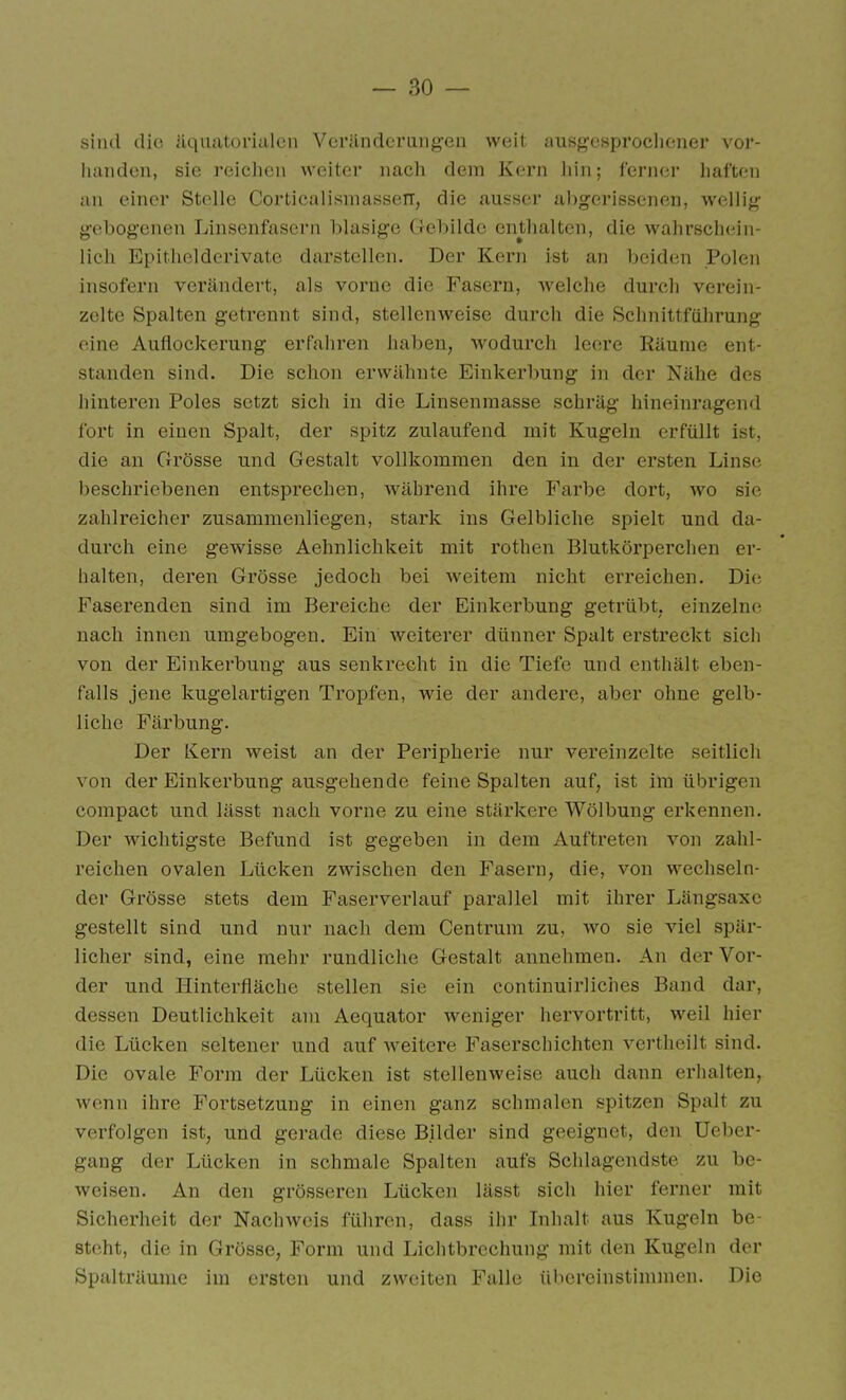 sind (lio äquatorialen Veränderangen weit ausg'csprochoner vor- handen, sie reiclien weiter nacli dem Kern liin; ferner liaften an einer Stelle Corticalisniasseir, die ausser abgerissenen, wellig gebogenen Linsenfasern blasige Gebilde enthalten, die wahrschein- lich Epithelderivate darstellen. Der Kern ist an beiden Polen insofern verändert, als vorne die Fasern, Avelche durcli verein- zelte Spalten getrennt sind, stellenweise durch die Schnittfülirung eine Auflockerung erfahren haben, ■wodurch leere Räume ent- standen sind. Die sclion erwäliute Einkerbung in der Nähe des hinteren Poles setzt sich in die Linsenmasse schräg hineinragend fort in einen Spalt, der spitz zulaufend mit Kugeln erfüllt ist, die an Grösse und Gestalt vollkommen den in der ersten Linse beschriebenen entsprechen, Avährend ihre Farbe dort, wo sie zahlreicher zusammenliegen, stark ins Gelbliche spielt und da- durch eine gewisse Aehnliclikeit mit rothen Blutkörperchen er- halten, deren Grösse jedoch bei weitem nicht erreichen. Die Faserenden sind im Bereiche der Einkerbung getrübt, einzelne nacli innen umgebogen. Ein weiterer dünner Spalt erstreckt sich von der Einkerbung aus senkrecht in die Tiefe und enthält eben- falls jene Ivugelartigen Tropfen, wie der andere, aber ohne gelb- liche Färbung. Der Kern weist an der Peripherie nur vereinzelte seitlich von der Einkerbung ausgehende feine Spalten auf, ist im übrigen compact und lässt nach vorne zu eine stärkere Wölbung erkennen. Der wichtigste Befund ist gegeben in dem Auftreten von zahl- reichen ovalen Lücken zwischen den Fasern, die, von wechseln- der Grösse stets dem Faserverlauf parallel mit ihrer Längsaxe gestellt sind und nur nach dem Centrum zu, wo sie viel spär- licher sind, eine mehr rundliche Gestalt annehmen. An der Vor- der und Hinterfläche stellen sie ein continuirliches Band dar, dessen Deutlichkeit am Aequator weniger hervortritt, weil hier die Lücken seltener und auf weitere Faserschichten vertheilt sind. Die ovale Form der Lücken ist stellenweise auch dann erhalten, wenn ihre Fortsetzung in einen ganz schmalen spitzen Spalt zu verfolgen ist, und gerade diese Bilder sind geeignet, den Ueber- gang der Lücken in schmale Spalten aufs Schlagendste zu be- weisen. An den grösseren Lücken lässt sich hier ferner mit Sicherheit der Nachweis führen, dass ihr Inhalt aus Kugeln be- steht, die in Grösse, Form und Lichtbrechung mit den Kugeln der Spalträume im ersten und zweiten Falle übereinstimmen. Die