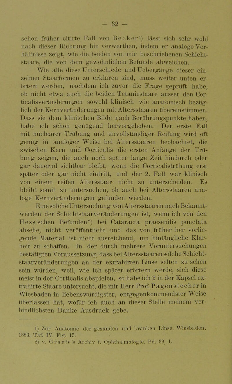 schon früher citirtc Fall von Becker') lässt sich sehr wohl mich dieser Richtung hin vcrwerthen, indem er analoge Ver- hältnisse zeigt, wie die beiden von mir boschriebenen Schicht- staare, die von dem gewöhnlichen Befunde abweichen. Wie alle diese Unterschiede und Uebergünge dieser ein- zelnen Staarformen zu erklären sind, muss weiter unten er- örtert werden, nachdem ich zuvor die Frage geprüft habe, ob nicht etwa auch die beiden Tetaniestaare ausser den Cor- ticalisveränderungen sowohl klinisch wie anatomisch bezüg- lich der Kernveränderungen mit Altersstaaren übereinstimmen. Dass sie dem klinischen Bilde nach Berührungspunkte haben, habe ich schon genügend hervorgehoben. Der erste Fall mit nuclearer Trübung und unvollständiger Reifung wird oft genug in analoger Weise bei Altersstaaren beobachtet, die zwischen Kern und Corticalis die ersten Anfänge der Trü- bung zeigen, die auch noch später lange Zeit hindurch oder gar dauernd sichtbar bleibt, wenn die Corticalistrübung erst später oder gar nicht eintritt, und der 2. Fall war klinisch von einem reifen Altersstaar- nicht zu unterscheiden. Es bleibt somit zu untersuchen, ob auch bei Altersstaaren ana- loge Kern Veränderungen gefunden werden. Eine solche Untersuchung von Altersstaaren nach Bekannt- werden der Schichtstaarveränderungen ist, wenn ich von den He SS'sehen Befunden 2) bei Cataracta praesenilis punctata absehe, nicht veröffentlicht und das von früher her vorlie- gende Material ist nicht ausreichend, um hinlängliche Klar- heit zu schaffen. In der durch mehrere Voruntersuchungen bestätigten Voraussetzung, dass bei Altersstaaren solche Schicht- staarveränderungen an der extrahirten Linse selten zu sehen sein würden, weil, wie ich später erörtern werde, sich diese meist in der Corticalis abspielen, so habe ich 2 in der Kapsel ex- traliirte Staare untersucht, die mir Herr Prof. Pagen Stecher in Wiesbaden in liebenswürdigster, entgegenkommendster Weise überlassen hat, wofür ich auch an dieser Stelle meinem ver- bindlichsten Danke Ausdruck gebe. 1) Zur Anatomie der gesunden und kranken Linse. Wiesbaden. 1883. Taf. TV. Fig. 15. 2) V. Oraefe's Archiv f. Oplitliaiinologic. Bd. .'iO, 1.