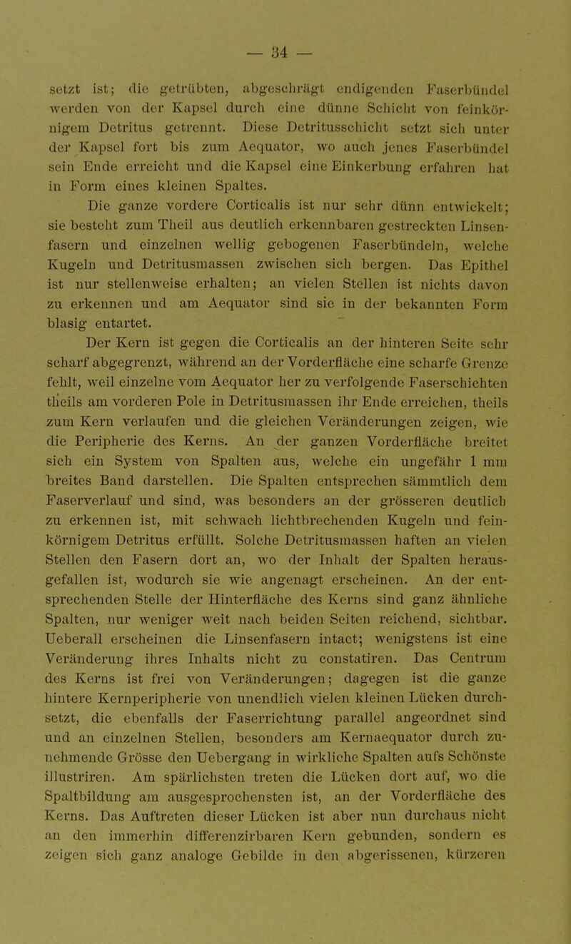 setzt ist; die gctrilbten, abgeschrägt endigenden Faserbündel werden von der Kapsel durch eine dünne Schicht von feinkör- nigem Detritus getrennt. Diese Detritusschicht setzt sich unter der Kapsel fort bis zum Aequator, wo auch jenes Faserbündel sein Ende erreicht und die Kapsel eine Einkerbung erfahren hat in Form eines kleinen Spaltes. Die ganze vordere Corticalis ist nur sehr dünn entwickelt; sie besteht zum Theil aus deutlich erkennbaren gestreckten Linsen- fasern und einzelnen wellig gebogenen Faserbündeln, welche Kugeln und Detritusmassen zwischen sich bergen. Das Epithel ist nur stellenweise erhalten; an vielen Stellen ist nichts davon zu erkennen und am Aequator sind sie in der bekannten Form blasig entartet. Der Kern ist gegen die Corticalis an der hinteren Seite sehr scharf abgegrenzt, während an der Vorderfläche eine scharfe Grenze fehlt, weil einzelne vom Aequator her zu verfolgende Faserschichten tlieils am vorderen Pole in Detritusmassen ihr Ende erreichen, theils zum Kern verlaufen und die gleichen Veränderungen zeigen, wie die Peripherie des Kerns. An der ganzen Vorderfläche breitet sich ein System von Spalten aus, welche ein ungefähr 1 mm breites Band darstellen. Die Spalten entsprechen sämmtlich dem Faserverlauf und sind, was besonders an der grösseren deutlich zu erkennen ist, mit schwach lichtbrechenden Kugeln und fein- körnigem Detritus erfüllt. Solche Detritusmassen haften an vielen Stellen den Fasern dort an, wo der Inhalt der Spalten heraus- gefallen ist, wodurch sie wie angenagt erscheinen. An der ent- sprechenden Stelle der Hinterfläche des Kerns sind ganz ähnliche Spalten, nur weniger weit nach beiden Seiten reichend, sichtbar. Ueberau erscheinen die Linsenfasern intact; wenigstens ist eine Veränderung ihres Inhalts nicht zu constatiren. Das Centrum des Kerns ist frei von Veränderungen; dagegen ist die ganze hintere Kernperipherie von unendlich vielen kleinen Lücken durch- setzt, die ebenfalls der Faserrichtung parallel angeordnet sind und an einzelnen Stellen, besonders am Kernaequator durch zu- nehmende Grösse den Uebergang in wirkliche Spalten aufs Schönste illustriren. Am spärlichsten treten die Lücken dort auf, wo die Spaltbildung am ausgesprochensten ist, an der Vorderfläche des Kerns. Das Auftreten dieser Lücken ist aber nun durchaus nicht an den immerhin diflFerenzirbaren Kern gebunden, sondern es zeigen sich ganz analoge Gebilde in den abgerissenen, kürzeren