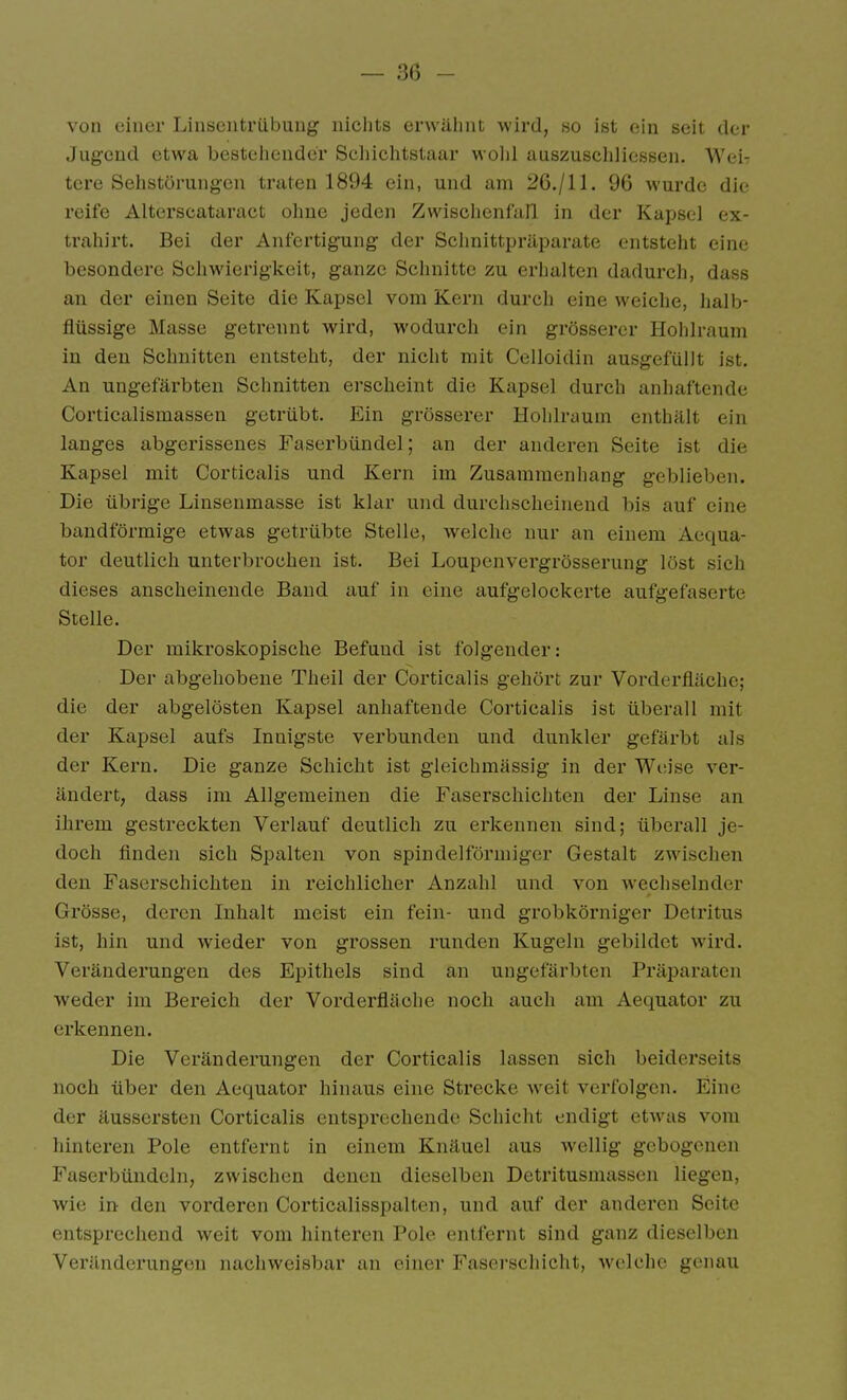 von einer Linsentrübung nichts erwähnt wird, ho ist ein seit der Jugend etwa bestehender Schichtstaar wohl auszuscliliessen. Wei- tere Sehstörungen traten 1894 ein, und am 26./11. 96 wurde die reife Alterscataract ohne jeden Zwischenfall in der Kapsel ex- trahirt. Bei der Anfertigung der Sclmittpräparate entsteht eine besondere Schwierigkeit, ganze Schnitte zu erhalten dadurch, dass an der einen Seite die Kapsel vom Kern durch eine weiche, halb- flüssige Masse getrennt wird, wodurch ein grösserer Hohlraum in den Schnitten entsteht, der nicht mit Celloidin ausgefüllt ist. An ungefärbten Sclinitten erscheint die Kapsel durch anhaftende Corticalismassen getrübt. Ein grösserer Hohlraum enthält ein langes abgerissenes Faserbündel; an der anderen Seite ist die Kapsel mit Corticalis und Kern im Zusammenhang geblieben. Die übrige Linsenmasse ist klar und durciischeiuend bis auf eine bandförmige etwas getrübte Stelle, welche nur an einem Aequa- tor deutlich unterbrochen ist. Bei Loupcnvergrösserung löst sich dieses anscheinende Band auf in eine aufgelockerte aufgefaserte Stelle. Der mikroskopische Befund ist folgender: Der abgehobene Theil der Corticalis gehört zur Vorderfläche; die der abgelösten Kapsel anhaftende Corticalis ist überall mit der Kapsel aufs Innigste verbunden und dunkler gefärbt als der Kern. Die ganze Schicht ist gleichmässig in der Wiiise ver- ändert, dass im Allgemeinen die Faserschichten der Linse an ihrem gestreckten Verlauf deutlich zu erkennen sind; überall je- doch finden sich Spalten von spindelförmiger Gestalt zwischen den Faserschichten in reichlicher Anzahl und von wechselnder Grösse, deren Inhalt meist ein fein- und grobkörniger Detritus ist, hin und wieder von grossen runden Kugeln gebildet wird. Veränderungen des Epithels sind an ungefärbten Präparaten weder im Bereich der Vorderfläohe noch auch am Aequator zu erkennen. Die Veränderungen der Corticalis lassen sich beiderseits noch über den Aequator hinaus eine Strecke weit verfolgen. Eine der äussersten Corticalis entsprechende Schicht endigt etwas vom hinteren Pole entfernt in einem Knäuel aus wellig gebogenen Faserbündeln, zwischen denen dieselben Detritusmassen liegen, wie in den vorderen Corticalisspalten, und auf der anderen Seite entsprechend weit vom hinteren Pole entfernt sind ganz dieselben Veränderungen nachweisbar an einer Faserschicht, welche genau