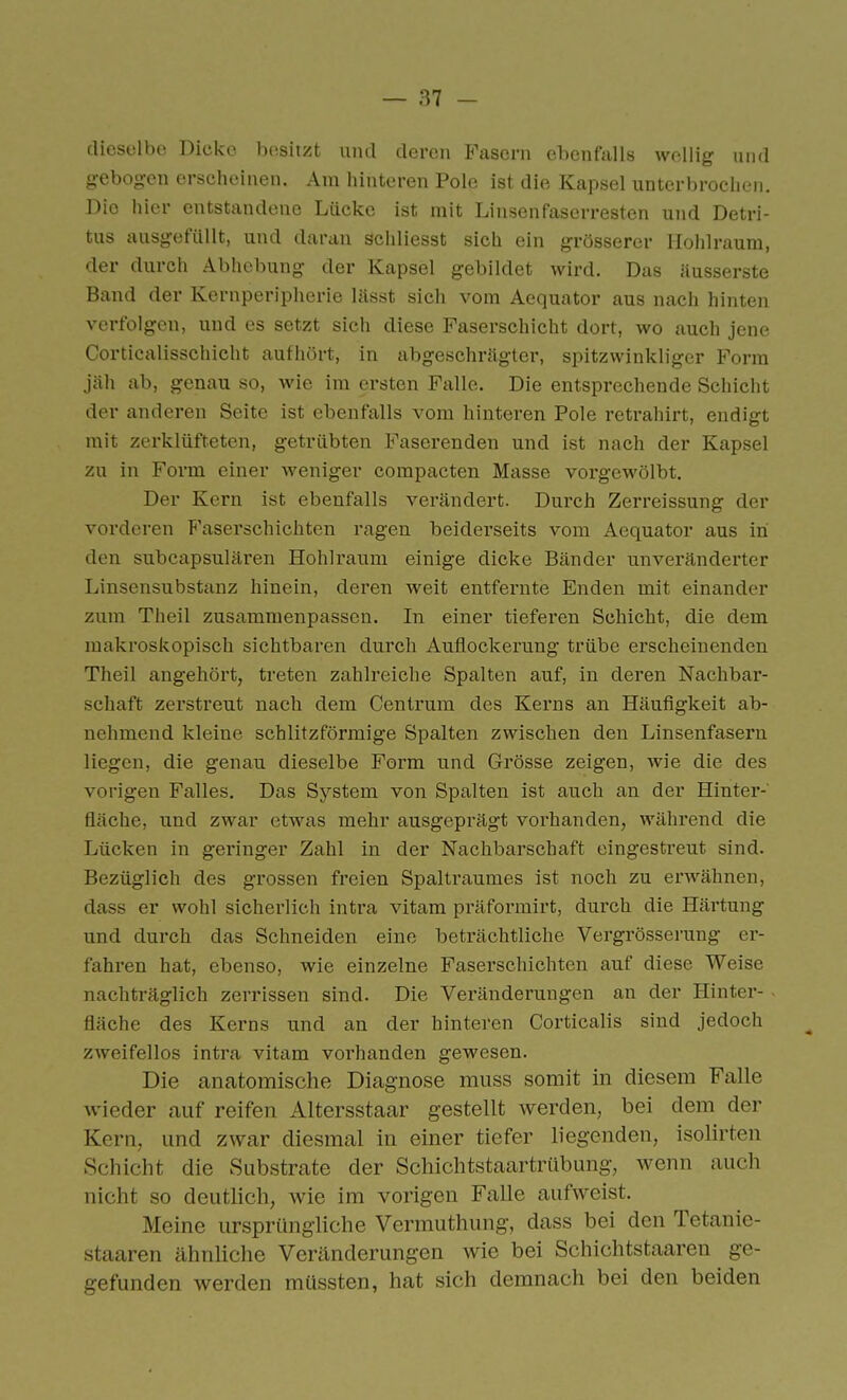 dieselbe Dicke besitzt und deren Fasern ebenfalls wellig und gebogen erscheinen. Am hinteren Pole ist die Kapsel unterbrochen. Die hier entstandene Lücke ist mit Linsenfaserrestcn und Detri- tus ausgefüllt, und darein schliesst sich ein grösserer Hohlraum, der durch Abhebung der Kapsel gebildet wird. Das äusserste Band der Kernperipherie lässt sich vom Aequator aus nach hinten verfolgen, und es setzt sich diese Faserschicht dort, wo auch jene Corticalisschicht aufhört, in abgeschrägter, spitzwinkliger Form jäh ab, genau so, wie im ersten Falle. Die entsprechende Schicht der anderen Seite ist ebenfalls vom hinteren Pole retrahirt, endigt mit zerklüfteten, getrübten Faserenden und ist nach der Kapsel zu in Form einer weniger compacten Masse vorgewölbt. Der Kern ist ebenfalls verändert. Durch Zerreissung der vorderen P'aserschichten ragen beiderseits vom Aequator aus in den subcapsulären Hohlraum einige dicke Bänder unveränderter Linsensubstanz hinein, deren weit entfernte Enden mit einander zum Theil zusammenpassen. In einer tieferen Schicht, die dem makroskopisch sichtbaren durch Auflockerung trübe erscheinenden Theil angehört, treten zahlreiche Spalten auf, in deren Nachbar- schaft zerstreut nach dem Centrum des Kerns an Häufigkeit ab- nehmend kleine schlitzförmige Spalten zwischen den Linsenfasern liegen, die genau dieselbe Form und Grösse zeigen, wie die des vorigen Falles. Das System von Spalten ist auch an der Hinter- fläche, und zwar etwas mehr ausgeprägt vorhanden, während die Lücken in geringer Zahl in der Nachbarschaft eingestreut sind. Bezüglich des grossen freien Spaltraumes ist noch zu erwähnen, dass er wohl sicherlich intra vitam präformirt, durch die Härtung und durch das Schneiden eine beträchtliche Vergrösserung er- fahren hat, ebenso, wie einzelne Faserschichten auf diese Weise nachträglich zerrissen sind. Die Veränderungen an der Hinter- fläche des Kerns und an der hinteren Corticalis sind jedoch zweifellos intra vitam vorhanden gewesen. Die anatomische Diagnose miiss somit in diesem Falle wieder auf reifen Altersstaar gestellt werden, bei dem der Kern, und zwar diesmal in einer tiefer liegenden, isolirten Schicht die Substrate der Schichtstaartrübung, wenn auch nicht so deutlich, wie im vorigen Falle aufweist. Meine ursprüngliche Vermuthung, dass bei den Tetanie- staaren ähnliche Veränderungen wie bei Schichtsfcaaren ge- gefunden werden müssten, hat sich demnach bei den beiden