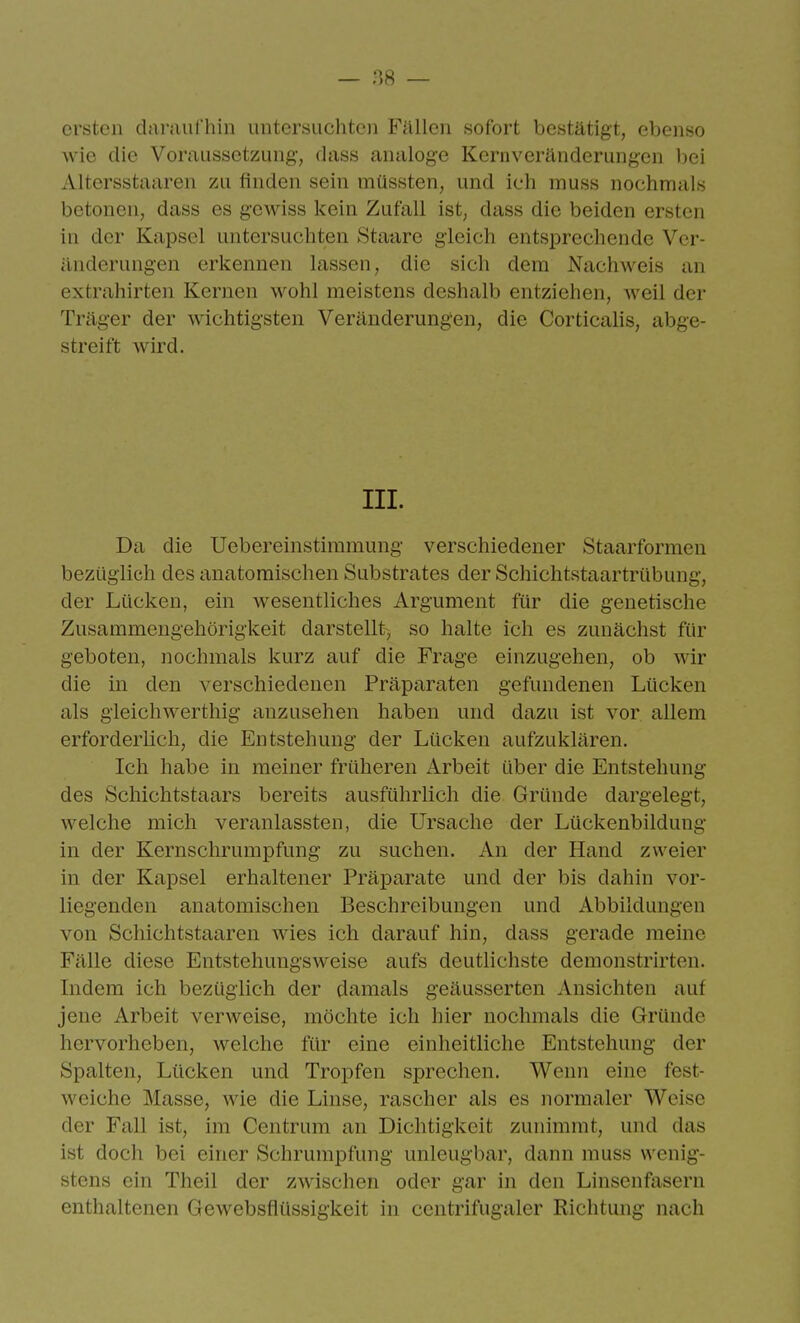 ersten dai'iuirhin uütcr«ücliteii Fällen sofort bestätigt, ebenso wie die Voraussetzung, dass analoge Kernveränderungen bei Altersstaaren zu finden sein müssten, und ich muss nochmals betonen, dass es gewiss kein Zufall ist, dass die beiden ersten in der Kapsel untersuchten Staare gleich entsprechende Ver- änderungen erkennen lassen, die sich dem Nachweis an extrahirten Kernen wohl meistens deshalb entziehen, weil der Träger der wichtigsten Veränderungen, die Corticalis, abge- streift wird. III. Da die Uebereinstiramung verschiedener Staarformen bezüglich des anatomischen Substrates der Schichtstaartrübung, der Lücken, em wesentliches Argument für die genetische Zusammengehörigkeit darstellt-, so halte ich es zunächst für geboten, nochmals kurz auf die Frage einzugehen, ob wir die in den verschiedenen Präparaten gefundenen Lücken als gleichwertliig anzusehen haben und dazu ist vor allem erforderlich, die Entstehung der Lücken aufzuklären. Ich habe in meiner früheren Arbeit über die Entstehung des Schichtstaars bereits ausführlich die Gründe dargelegt, welche mich veranlassten, die Ursache der Lückenbildung in der Kernschrumpfung zu suchen. An der Hand zweier in der Kapsel erhaltener Präparate und der bis dahin vor- liegenden anatomischen Beschreibungen und Abbildungen von Schichtstaaren wies ich darauf hin, dass gerade meine Fälle diese Entstehungsweise aufs deutlichste demonstrirten. Indem ich bezüglich der damals geäusserten Ansichten auf jene Arbeit verweise, möchte ich hier nochmals die Gründe hervorheben, welche für eine einheitliche Entstehung der Spalten, Lücken und Tropfen sprechen. Wenn eine fest- weiche Masse, wie die Linse, rascher als es normaler Weise der Fall ist, im Centrum an Dichtigkeit zunimmt, und das ist doch bei einer Schrumpfung unleugbar, dann muss wenig- stens ein Theil der zwischen oder gar in den Linsenfasern enthaltenen Gewebsflüssigkeit in centrifugaler Richtung nach