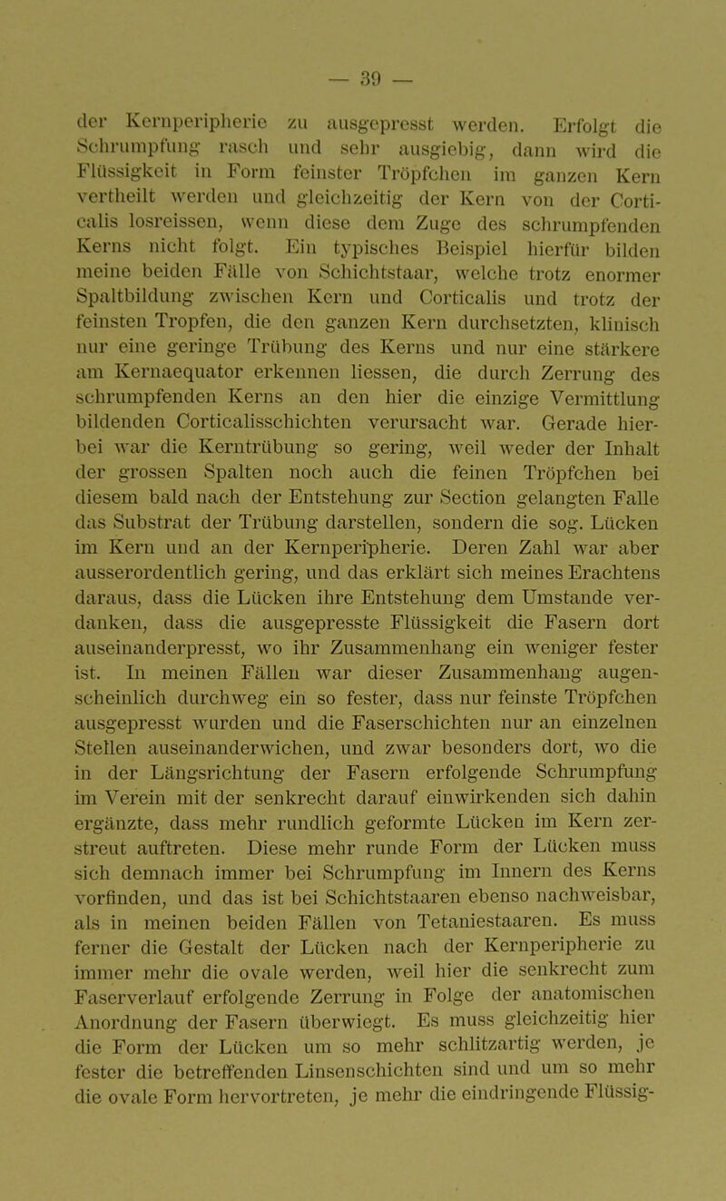 — Sö- der Kernperipherie zu ausgepresst werden. Erfolgt die Schrumpfung rasch und sehr ausgiebig, dann wird die FUissigkeit in Form feinster Tröpfchen im ganzen Kern vertheilt werden und gleichzeitig der Kern von der Corti- calis losreissen, wenn diese dem Zuge des schrumpfenden Kerns nicht folgt. Ein typisches Beispiel hierfür bilden meine beiden Fälle von Schiebtstaar, welche trotz enormer Spaltbildung zwischen Kern und Corticalis und trotz der feinsten Tropfen, die den ganzen Kern durchsetzten, klinisch nur eine geringe Trübung des Kerns und nur eine stärkere am Kernaequator erkennen Hessen, die durch Zerrung des schrumpfenden Kerns an den hier die einzige Vermittlung bildenden Corticahsschichten verursacht war. Gerade hier- bei war die Kerntrübung so gering, weil weder der Inhalt der grossen Spalten noch auch die feinen Tröpfchen bei diesem bald nach der Entstehung zur Section gelangten Falle das Substrat der Trübung darstellen, sondern die sog. Lücken im Kern und an der Kernperipherie. Deren Zahl war aber ausserordentlich gering, und das erklärt sich meines Erachtens daraus, dass die Lücken ihre Entstehung dem Umstände ver- danken, dass die ausgepresste Flüssigkeit die Fasern dort auseinanderpresst, wo ihr Zusammenhang ein weniger fester ist. In meinen Fällen war dieser Zusammenhang augen- scheinlich durchweg ein so fester, dass nur feinste Tröpfchen ausgepresst wurden und die Faserschichten nur an einzelnen Stellen auseinanderwichen, und zwar besonders dort, wo die in der Längsrichtung der Fasern erfolgende Schrumpfung im Verein mit der senkrecht darauf einwirkenden sich dahin ergänzte, dass mehr rundlich geformte Lücken im Kern zer- streut auftreten. Diese mehr runde Form der Lücken muss sich demnach immer bei Schrumpfung im Innern des Kerns vorfinden, und das ist bei Schichtstaaren ebenso nachweisbar, als in meinen beiden Fällen von Tetaniestaaren. Es muss ferner die Gestalt der Lücken nach der Kernperipherie zu immer mehr die ovale werden, weil hier die senkrecht zum Faserverlauf erfolgende Zerrung in Folge der anatomischen Anordnung der Fasern überwiegt. Es muss gleichzeitig hier die Form der Lücken um so mehr schlitzartig werden, je fester die betreffenden Linsenschichten sind und um so mehr die ovale Form hervortreten, je mehr die eindringende Flüssig-