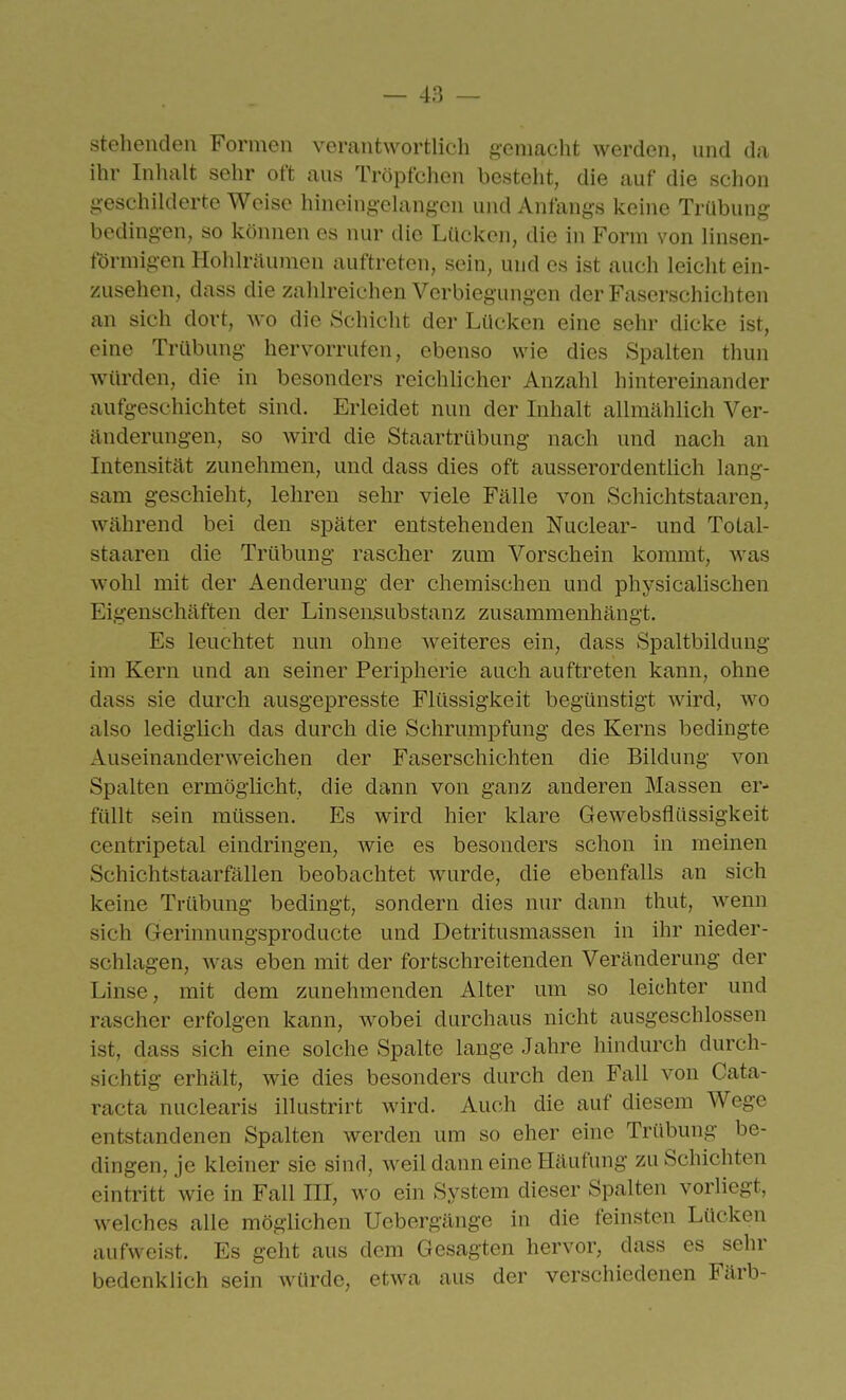 stehenden Formen verantwortlich gemacht werden, und da ihr Inhalt sehr oft aus Tröpfchen besteht, die auf die schon g-eschilderte Weise hineing-elangen und Anfangs keine Trübung bedingen, so können es nur die Lücken, die in Form von linsen- förmigen Holilräumen auftreten, sein, und es ist auch leicht ein- zusehen, dass die zahlreichen Verbiegungen der Faserschichten an sich dort, wo die Schicht der Lücken eine sehr dicke ist, eine Trübung hervorrufen, ebenso wie dies Spalten thun würden, die in besonders reichlicher Anzahl hintereinander aufgeschichtet sind. Erleidet nun der Inhalt allmählich Ver- änderungen, so wird die Staartrübung nach und nach an Intensität zunehmen, und dass dies oft ausserordentlich lang- sam geschieht, lehren sehr viele Fälle von Schichtstaaren, während bei den später entstehenden Nuclear- und ToLal- staaren die Trübung rascher zum Vorschein kommt, Avas wohl mit der Aenderung der chemischen und physicahschen Eigenschäften der Linsensubstanz zusammenhängt. Es leuchtet nun ohne w^eiteres ein, dass Spaltbildung im Kern und an seiner Peripherie auch auftreten kann, ohne dass sie durch ausgepresste Flüssigkeit begünstigt wird, wo also lediglich das durch die SchrumiDfung des Kerns bedingte Auseinanderweichen der Faserschichten die Bildung von Spalten ermöglicht, die dann von ganz anderen Massen er- füllt sein müssen. Es wird hier klare Gewebsflüssigkeit centripetal eindringen, wie es besonders schon in meinen Schichtstaarfällen beobachtet w^urde, die ebenfalls an sich keine Trübung bedingt, sondern dies nur dann thut, wenn sich Gerinnungsproducte und Detritusmassen in ihr nieder- schlagen, was eben mit der fortschreitenden Veränderung der Linse, mit dem zunehmenden Alter um so leichter und rascher erfolgen kann, wobei durchaus nicht ausgeschlossen ist, dass sich eine solche Spalte lauge Jahre hindurch durch- sichtig erhält, wie dies besonders durch den Fall von Cata- racta nuclearis illustrirt wird. Auch die auf diesem Wege entstandenen Spalten werden um so eher eine Trübung be- dingen, je kleiner sie sind, weil dann eine Häufung zu Schichten eintritt wie in Fall III, wo ein System dieser Spalten vorliegt, welches alle möglichen Uebergänge in die feinsten Lücken aufweist. Es geht aus dem Gesagten hervor, dass es sehr bedenklich sein würde, etwa aus der verschiedenen Färb-