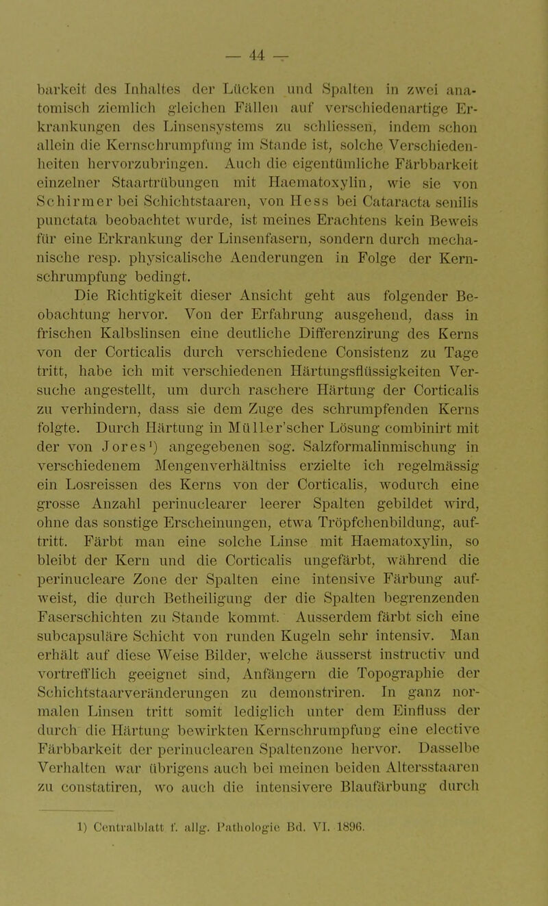 barkeit des Inhaltes der Lücken und Spalten in zwei ana- tomisch ziemlich gleichen Fällen auf verschiedenartige Er- krankungen des Linsensystems zu schliessen, indem schon allein die Kernschrumpfung im Stande ist, solche Verschieden- heiten hervorzubringen. Auch die eigentümliche Färbbarkeit einzelner Staartrübungen mit Haematoxylin, wie sie von Schirmer bei Schichtstaaren, von Hess bei Cataracta senilis punctata beobachtet wurde, ist meines Erachtens kein Beweis für eine Erkrankung der Linsenfasern, sondern durch mecha- nische resp. physicalische Aenderungen in Folge der Kern- schrumpfung bedingt. Die Richtigkeit dieser Ansicht geht aus folgender Be- obachtung hervor. Von der Erfahrung ausgehend, dass in frischen Kalbslinsen eine deutliche Differenzirung des Kerns von der Corticalis durch verschiedene Consistenz zu Tage tritt, habe ich mit verschiedenen Härtungsflüssigkeiten Ver- suche angestellt, um durch raschere Härtung der Corticalis zu verhindern, dass sie dem Zuge des schrumpfenden Kerns folgte. Durch Härtung in MülLer'scher Lösung combinirt mit der von Jores') angegebenen sog. Salzformalinmischung in verschiedenem Mengenverhältniss erzielte ich regelmässig ein Losreissen des Kerns von der Corticalis, wodurch eine grosse Anzahl perinuclearer leerer Spalten gebildet wird, ohne das sonstige Erscheinungen, etwa Tröpfchenbildung, auf- tritt. Färbt man eine solche Linse mit Haematoxylin, so bleibt der Kern und die Corticalis ungefärbt, während die perinucleare Zone der Spalten eine intensive Färbung auf- weist, die durch Betheiligung der die Spalten begrenzenden Faserschichten zu Stande kommt. Ausserdem färbt sich eine subcapsuläre Schicht von runden Kugeln sehr intensiv. Man erhält auf diese Weise Bilder, welche äusserst instructiv und vortrefflich geeignet sind, Anfängern die Topographie der Schichtstaarveränderungen zu demonstriren. In ganz nor- malen Linsen tritt somit lediglich unter dem Einfluss der durch die Härtung bewirkten Kernschrumpfung eine elective Färbbarkeit der perinuclearen Spaltenzone hervor. Dasselbe Verhalten war übrigens auch bei meinen beiden Altersstaaren zu constatiren, wo auch die intensivere Blaufärbung durch 1) Centraiblatt f. allg. Patholog'ic Bd. VI. 1896.