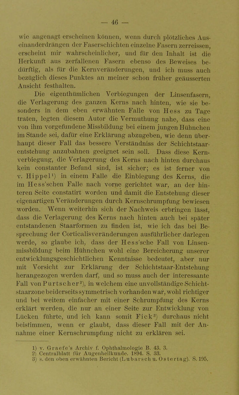 wie aii^cnagt erscheinen können, wenn durch plötzliches Aus- einanderdriing-en der Faserschichten einzelne Fasern zerreissen, erscheint mir wahrscheinlicher, und für den Inhalt ist die Herkunft aus zerfallenen Fasern ebenso des Beweises be- dürftig, als für die Kernveränderungen, und ich muss auch bezüglich dieses Punktes an meiner schon früher geäusserten Ansicht festhalten. Die eigenthümlichen Verbiegungen der Linsenfasern, die Verlagerung des ganzen Kerns nach hinten, Avie sie be- sonders in dem eben erwähnten Falle von Hess zu Tage traten, legten diesem Autor die Vermuthung nahe, dass eine von ihm vorgefundene Missbildung bei einem jungen Hühnchen im Stande sei, dafür eine Erklärung abzugeben, wie denn über- haupt dieser Fall das bessere Verständniss der Schichtstaar- entstehung anzubahnen geeignet sein soll. Dass diese Kern- verbiegung, die Verlagerung des Kerns nach hinten durchaus kein constanter Befund sind, ist sicher; es ist ferner von V. Hippel^) in einem Falle die Einbiegung des Kerns, die im Hess'schen Falle nach vorne gerichtet war, an der hin- teren Seite constatirt worden und damit die Entstehung dieser eigenartigen Veränderungen durch Kernschrumpfung bewiesen worden. Wenn weiterhin sich der Nachweis erbringen lässt, dass die Verlagerung des Kerns nach hinten auch bei später entstandenen Staarformen zu finden ist, wie ich das bei Be- sprechung der Corticalisveränderungen ausführlicher darlegen werde, so glaube ich, dass der Hess'sche Fall von Linsen- missbildung beim Hühnchen wohl eine Bereicherung unserer entwicklungsgeschichtlichen Kenntnisse bedeutet, aber nur mit Vorsicht zur Erklärung der Schichtstaar-Entstehung herangezogen werden darf, und so muss auch der interessante Fall vonPurtscher^), in welchem eine unvollständige Schicht- staarzone beiderseits symmetrisch vorhanden war, wohl richtiger und bei weitem einfacher mit einer Schrumpfung des Kerns erklärt werden, die nur an einer Seite zur Entwicklung von Lücken führte, und ich kann somit Fick^) durchaus nicht beistimmen, wenn er glaubt, dass dieser Fall mit der An- nahme einer Kernschrumpfung nicht zu erklären sei. 1) V. Graefe's Archiv f. Ophthalmolog-ic B. 43. 3. 2) Centralblatt für Augenheilkundo. 1K94. S. 33. 8) «. den oben erwilhnteii Bericlit (Lixburscli u. Ostcrtag). S. 195.