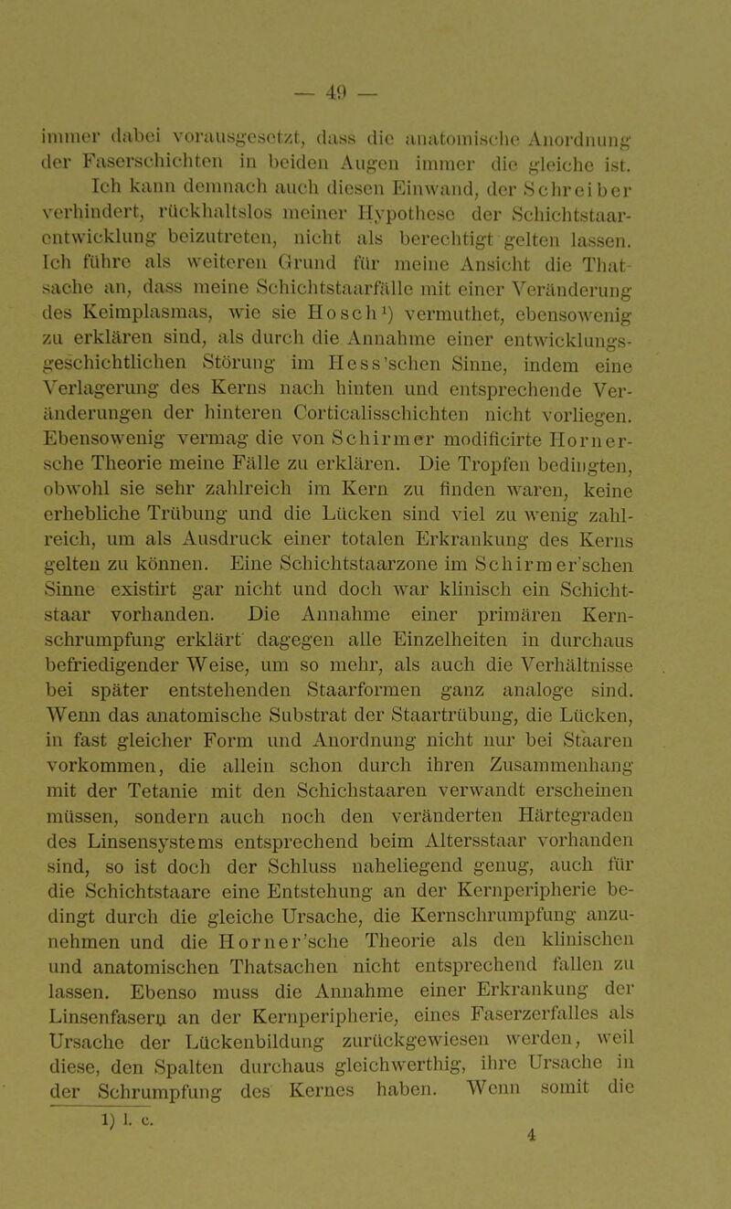 immer (hibci voruusg-esotzt, dass die aiuitomische Anordnung' der Faserschichten in beiden Augen immer die gleiche ist. Ich kann demnach auch diesen Einwand, der .Schreiber verhindert, rückhaltslos meiner Hypothese der Schiebtstaar- entwicklung beizutreten, nicht als berechtigt gelten lassen. Ich führe als weiteren Grund für meine Ansicht die That- sache an, dass meine Schichtstaarfälle mit einer Veränderung des Keimplasmas, wie sie Hosch') vermuthet, ebensowenig zu erklären sind, als durch die Annahme einer entwicklungs- geschichtlichen Störung im Hess'sehen Sinne, indem eine Verlagerung des Kerns nach hinten und entsprechende Ver- änderungen der hinteren Corticalisschichten nicht vorliegen. Ebensowenig vermag die von Schirmer modificirte Horner- sche Theorie meine Fälle zu erklären. Die Tropfen bedingten, obwohl sie sehr zahlreich im Kern zu finden waren, keine erhebliche Trübung und die Lücken sind viel zu wenig zahl- reich, um als Ausdruck einer totalen Erkrankung des Kerns gelten zu können. Eine Schichtstaarzone im Schirm er sehen Sinne existirt gar nicht und doch war klinisch ein Schicht- staar vorhanden. Die Annahme einer primären Kern- schrumpfung erklärt dagegen alle Einzelheiten in durchaus befriedigender Weise, um so mehr, als auch die Verhältnisse bei später entstehenden Staarformen ganz analoge sind. Wenn das anatomische Substrat der Staartrübung, die Lücken, in fast gleicher Form und Anordnung nicht nur bei Staareu vorkommen, die allein schon durch ihren Zusammenhang mit der Tetanie mit den Schichstaaren verwandt erscheinen müssen, sondern auch noch den veränderten Härtegraden des Linsensystems entsprechend beim Altersstaar vorhanden sind, so ist doch der Schluss naheliegend genug, auch für die Schichtstaare eine Entstehung an der Kernperipherie be- dingt durch die gleiche Ursache, die Kernschrumpfung anzu- nehmen und die Horner'sehe Theorie als den klinischen und anatomischen Thatsachen nicht entsprechend fallen zu lassen. Ebenso muss die Annahme einer Erkrankung der Linsenfasern an der Kernperipherie, eines Faserzerfalles als Ursache der Lückenbilduiig zurückgewiesen werden, weil diese, den Spalten durchaus gleichwerthig, ihre Ursache in der Schrumpfung des Kernes haben. Wenn somit die