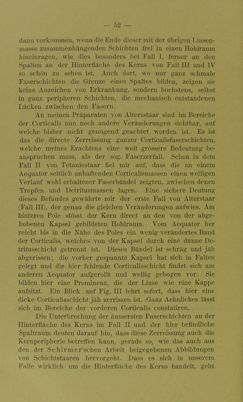 dann vorkommen, wenn die Ende dieser mit der übrig-on T.iiisen- miisse zusammenhllng-onden Schichten frei in einen Holilraum iiinoinragen, wie dies besonders bei Fall I, ferner an den Spalten an der Ilinterfläche des Kerns von Fall III und IV so schön zu sehen ist. Auch dort, wo nur ganz schmale Faserschichten die Grenze eines Sj)altes bilden, zeigen sie keine Anzeichen von Erkrankung, sondern höchstens, selbst in ganz peripheren Schichten, die mechanisch entstandenen Lücken zwischen den Fasern, An meinen Präparaten von Altersstaar sind im Bereiche der Corticalis nun noch andere Veränderungen sichtbar, auf welche bisher nicht genügend geachtet worden ist. Es ist das die directe Zerreissung ganzer Corticalisfaserschichteu, welche meines Erachtens eine weit grössere Bedeutung be- anspruchen muss, als der sog. Faserzerfall. Schon in dem Fall II von Tetaniestaar fiel mir auf, dass die an einem Aequator seitlich anhaftenden Corticalismassen einen welligen Verlauf wohl erhaltener Faserbüudel zeigten, zwischen denen Tropfen und Detritusmassen lagen. Eine sichere Deutung dieses Befundes gewährte mir der erste Fall von Alterstaar (Fall III), der genau die gleichen Veränderungen aufwies. Am hinteren Pole stösst der Kern direct an den von der abge- hobenen Kapsel gebildeten Hohlraum. Vom Aequator her reicht bis in die Nähe des Poles ein wenig verändertes Band der Corticalis, welches von der Kapsel durch eine dünne De- tritusschicht getrennt ist. Dieses Bündel ist schräg und jäh abgerissen; die vorher gespannte Kapsel hat sich in Falten gelegt und die hier fehlende Corticalisschicht findet sich am anderen Aequator aufgerollt und wellig gebogen vor. Sie bilden hier eine Prominenz, die der Linse wie eine Kappe aufsitzt. Ein Blick auf Fig. III lehrt sofort, dass hier eine dicke Corticalisschicht jäh zerrissen ist. iGanz Aehnliches lässt sich im Bereiche der vorderen Corticalis constatiren. Die Unterbrechung der äussersten Faserschichten an der Hinterfläche des Kerns im Fall II und der hier befindliche Spaltraum deuten darauf hin, dass diese Zerreissung auch die Kernperipherie betreffen kann, gerade so, wie das auch aus den der Schirmer'schen Arbeit beigegebenen Abbildungen von Schichtstaaren hervorgeht. Dass es sich in unserem Falle wirklioli um die Hinterfliiche des Kerns handelt, geht