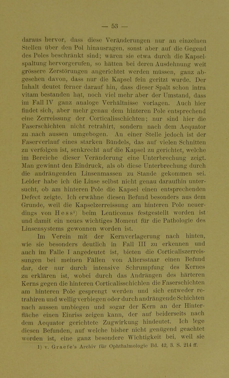 (hiraiis hervor, dass diese VeriOideriin^^en nur im einzelnen Stellen über den Pol liinausragen, sonst aber auf die Gegend des Poles besehräid'Ct sind; wären sie etwa durch die Kapsel- spaltuni;- hervorgerufen, so hätten bei deren Ausdehnung weit grössere Zerstörungen angerichtet werden müssen, ganz ab- gesehen davon, dass luu' die Kapsel fein geritzt wurde. Der Inhalt deutet ferner darauf hin, dass dieser Spalt schon intra vitam bestanden hat, noch viel mehr aber der Umstand, dass im Fall IV ganz analoge Verhältnisse vorlagen. Auch hier findet sich, aber mehr genau dem hinteren Pole entsprechend eine Zerreissung der Corticalisschichten; nur sind hier die Faserschichten nicht retrahirt, sondern nach dem Aequator zu nach aussen umgebogen. An einer Stelle jedoch ist der Faserverlauf eines starken Bündels, das auf vielen Schnitten zu verfolgen ist, senkrecht auf die Kapsel zu gerichtet, welche im Bereiche dieser Veränderung eine Unterbrechung zeigt. Man gewinnt den Eindruck, als ob diese Unterbrechung durch die andrängenden Linsenmassen zu Stande gekommen sei. liCider habe ich die Linse selbst nicht genau daraufhin unter- sucht, ob am hinteren Pole die Kapsel einen entsprechenden Defect zeigte. Ich erwähne diesen Befund besonders aus dem Grunde, weil die Kapselzerreissung am hinteren Pole neuer- dings von Hess^) beim Lenticonus festgestellt worden ist' und damit ein neues wichtiges Moment für die Pathologie des Linsensystems gewonnen worden ist. Im Verein mit der Kern Verlagerung nach hinten, wie sie besonders deutlich in Fall III zu erkennen und auch im Falle I angedeutet ist, bieten die Corticaliszerreis- sungen bei meinen Fällen von Altersstaar einen Befund dar, der nur durch intensive Schrumpfung des Kernes zu erklären ist, wobei durch das Andrängen des härteren Kerns gegen die hinteren Corticalisschichlen die Faserschichten am hinteren Pole gesprengt Averden und sich entweder re- trahiren und wellig verbiegen oder durch andrängende Schichten nach aussen umbiegen und sogar der Kern an der Hinter- fiäche einen Einriss zeigen kann, der auf beiderseits nach dem Aequator gerichtete Zugwirkung hindeutet. Ich lege diesen Befunden, auf Avelche bisher nicht genügend geachtet worden ist, eine ganz besondere Wichtigkeit bei, weil sie