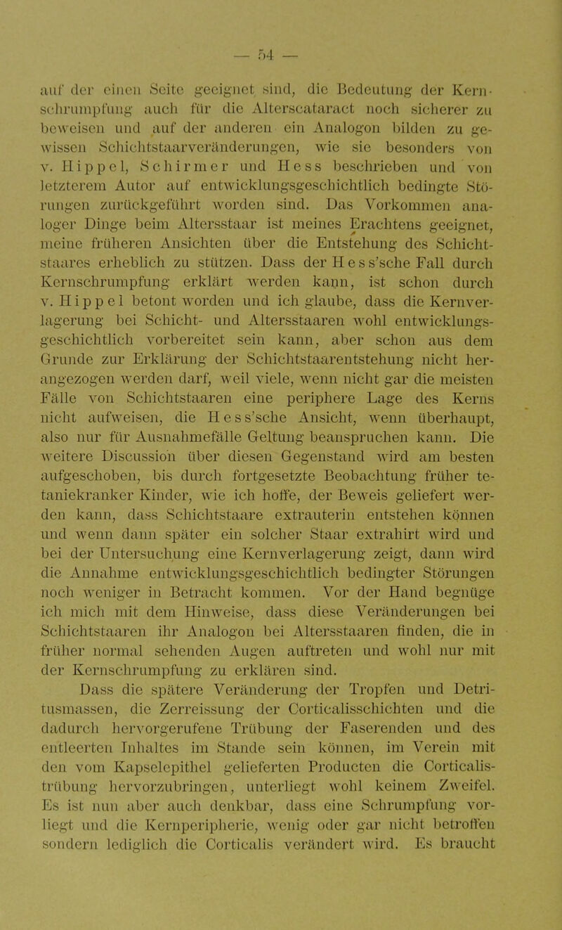 aul' der einen Seite i;eei^iieL sind, die Bedeutung der Kern- Schrumpfung auch für die Alterscataract noch sicherer zu beweisen und auf der anderen ein Analogen bilden zu ge- wissen Schichtstaarveränderungen, wie sie besonders von V.Hippel, Schirnier und Hess beschrieben und von letzterem Autor auf entwicklungsgeschichtlich bedingte Stö- rungen zurückgeführt worden sind. Das Vorkommen ana- loger Dinge beim Altersstaar ist meines Erachtens geeignet, meine früheren Ansichten über die Entstehung des Scliicht- staares erheblich zu stützen. Dass der H e s s'sche Fall durch Kernschrumpfung erklärt werden kann, ist schon durch V. Hippel betont worden und ich glaube, dass die Kernver- lagerung bei Schicht- und Altersstaaren wohl entwicklungs- geschichtlich vorbereitet sein kann, aber schon aus dem Grunde zur Erklärung der Schichtstaarentstehung nicht her- angezogen werden darf, weil viele, wenn nicht gar die meisten Fälle von Schichtstaaren eine periphere Lage des Kerns nicht aufweisen, die H e s s'sche Ansicht, wenn überhaupt, also nur für Ausnahmefälle Geltung beanspruchen kann. Die weitere Discussioh über diesen Gegenstand wird am besten aufgeschoben, bis durch fortgesetzte Beobachtung früher te- taniekranker Kinder, wie ich hotfe, der Beweis geliefert wer- den kann, dass Schichtstaare extrauterin entstehen können und wenn dann später ein solcher Staar extrahirt wird und bei der Untersuchung eine Kernverlagerung zeigt, dann wird die Annahme entAvicklungsgeschichtlich bedingter Störungen noch weniger in Betracht kommen. Vor der Hand begnüge ich mich mit dem Hinweise, dass diese Veränderungen bei Schichtstaaren ihr Analogen bei Altersstaaren finden, die in früher normal sehenden Augen auftreten und wohl nur mit der Kernschrumpfung zu erklären sind. Dass die spätere Veränderung der Tropfen und Detri- tusmassen, die Zerreissung der Corticalisschichten und die dadurch hervorgerufene Trübung der Faserenden und des entleerten Inhaltes im Stande sein können, im Verein mit den vom Kapselepithel gelieferten Producten die Corticahs- trübung hervorzubringen, unterliegt wohl keinem Zweifel. Es ist nun aber auch denkbar, dass eine Schrumpfung vor- liegt und die Kernperipherie, wenig oder gar nicht betrotten sondern lediglich die Corticalis verändert wird. Es braucht