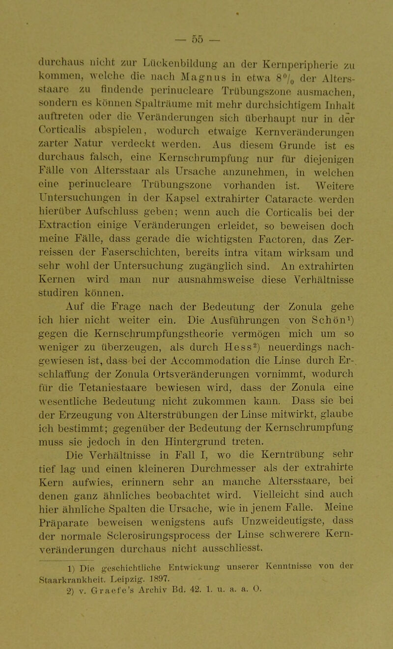 clurch;ui.s nicht zur Liu-keiibildung an der Keriiperiplierie zu kommen, welche die nach Magnus in etwa 8/^ der Alters- staare zu findende perinucleare Trübungszone ausmachen, sondern es können Spalträume mit mehr durchsichtigem Inhalt auftreten oder die Veränderungen sich überhaupt nur in der Cortiealis abspielen, wodurch etwaige Kernveräuderungen zarter Natur verdeckt werden. Aus diesem Grunde ist es durchaus falsch, eine Kernschrumpfung nur für diejenigen Fälle von Altersstaar als Ursache anzunehmen, in welchen eine perinucleare Trübungszone vorhanden ist. Weitere Untersuchnngen in der Kapsel extrahirter Cataracte werden hierüber Aufschluss geben; wenn auch die Cortiealis bei der Extraction einige Veränderungen erleidet, so beweisen doch meine Fälle, dass gerade die wichtigsten Factoren, das Zer- reissen der Faserschichten, bereits intra vitam wirksam und sehr wohl der Untersuchung zugänglich sind. An extrahirten Kernen wird man nur ausnahmsweise diese Verhältnisse Studiren können. Auf die Frage nach der Bedeutung der Zonula gehe ich hier nicht weiter ein. Die Ausführungen von Schön^) gegen die Kernschrumpfungstheorie vermögen mich um so weniger zu überzeugen, als durch Hess2) neuerdings nach- gewiesen ist, dass bei der Accommodation die Linse durch Er-, schlaffung der Zonula Ortsveränderungen vornimmt, wodurch für die Tetaniestaare bewiesen wird, dass der Zonula eine wesentliche Bedeutung nicht zukommen kann. Dass sie bei der Erzeugung von Alterstrübungen der Linse mitwirkt, glaube ich bestimmt; gegenüber der Bedeutung der Kernschrumpfung muss sie jedoch in den Hintergrund treten. Die Verhältnisse in Fall I, wo die Kerntrübung sehr tief lag und einen kleineren Dm^chmesser als der extrahirte Kern aufwies, erinnern sehr an manche Altersstaare, bei denen ganz ähnliches beobachtet wird. Vielleicht sind auch hier ähnliche Spalten die Ursache, wie in jenem Falle. Meine Präparate beweisen wenigstens aufs Unzweideutigste, dass der normale Sclerosirungsprocess der Linse schwerere Kern- veränderungen durchaus nicht ausschliesst. 1) Die geschichtliche Entwickung unserer Kenntnisse von der Staarkrankheit. Leipzig. 1897.