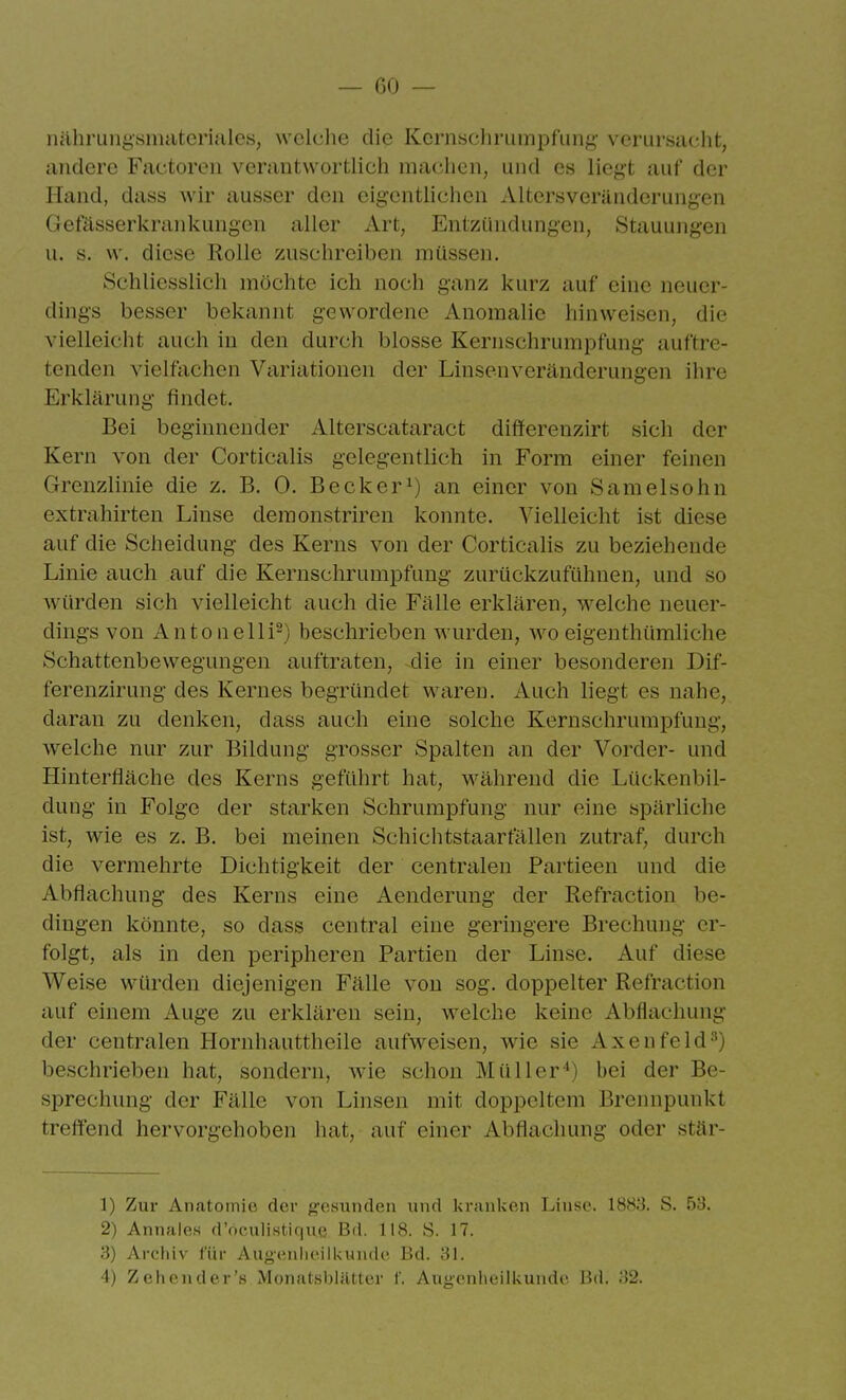 nähningsmatcriales, wclclie die Kcrn«chruinpfiing verursacht, andere Factoren verantwortlich machen, und es liegt auf der Iland, dass Avir ausser den eigentlichen Altersverändcrungen Gefässerkrankungen aller Art, Entzündungen, Stauungen u. s. \v. diese Rolle zuschreiben müssen. Schliesslich möchte ich noch ganz kurz auf eine neuer- dings besser bekannt gewordene Anomalie hinweisen, die vielleicht auch in den durch blosse Kernschrumpfung auftre- tenden vielfachen Variationen der Linsenveränderungen ihre Erklärung findet. Bei beginnender Alterscataract differenzirt sich der Kern von der Corticalis gelegentlich in Form einer feinen Grenzlinie die z, B. 0. Becker^) an einer von Samelsohn extrahirten Linse deraonstriren konnte. Vielleicht ist diese auf die Scheidung des Kerns von der Corticalis zu beziehende Linie auch auf die Kernschrumpfung zurückzufühnen, und so würden sich vielleicht auch die Fälle erklären, welche neuer- dings von Anton eil i^) beschrieben wurden, wo eigen thümliche Schattenbewegungen auftraten, die in einer besonderen Dif- ferenzirung des Kernes begründet waren. Auch liegt es nahe, daran zu denken, dass auch eine solche Kernschrumpfung, welche nur zur Bildung grosser Spalten an der Vorder- und Hinterfläche des Kerns geführt hat, während die Lückenbil- dung in Folge der starken Schrumpfung nur eine spärliche ist, wie es z. B. bei meinen Schichtstaarfällen zutraf, durch die vermehrte Dichtigkeit der centralen Partieen und die Abflachung des Kerns eine Aenderung der Refraction be- dingen könnte, so dass central eine geringere Brechung er- folgt, als in den peripheren Partien der Linse. Auf diese Weise würden diejenigen Fälle von sog. doppelter Refraction auf einem Auge zu erklären sein, welche keine Abflachung der centralen Hornhauttheile aufw^eisen, wie sie Axenfeld-'') beschrieben hat, sondern, wie schon Müller*) bei der Be- sprechung der Fälle von Linsen mit doppeltem Brennpunkt treffend hervorgehoben hat, auf einer Abflachung oder stär- 1) Zur Anatomie der gesunden und kranken Linse. 18S;3. S. 53. 2) Annaies d'oculistique Bd. 118. S. 17. 3) Archiv für AugeniieiiUunde Bd. 31.