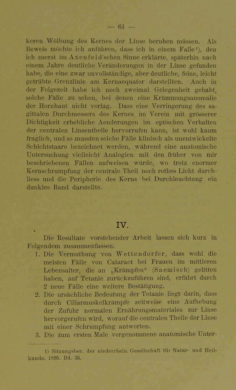 keren Wölbung- des Kernes der Linse beruhen müssen. Als Beweis möchte ich anführen, duss ich in einem Falle'), den ich zuerst im Axenfeld'schen Sinne erklärte, späterhin nach einem Jahre deutliche Veränderungen in der Linse gefunden habe, die eine zwar unvollständige, aber deutliche, feine, leicht getrübte Grenzlinie am Kernaequator darstellten. Auch in der Folgezeit habe ich noch zweimal Gelegenheit gehabt^ solche Fälle zu sehen, bei denen eine Krümmungsanomalie der Hornhaut nicht vorlag. Dass eine Verringerung des sa- gittalen Durchmessers des Kernes im Verein mit grösserer Dichtigkeit erhebliche i\.enderungen im optischen Verhalten der centralen Linsentheile hervorrufen kann, ist wohl kaum fraglich, und so mussten solche Fälle klinisch als unentwickelte Schichtstaare bezeichnet werden, während eine anatomische Untersuchung vielleicht Analogien mit den früher von mir beschriebenen Fällen aufweisen würde, wo trotz enormer Kernschrumpfung' der centrale Theil noch rothes Licht durch- liess und die Peripherie des Kerns bei Durchleuchtung ein dunkles Band darstellte. IV. V Die Resultate vorstehender Arbeit lassen sich kurz in Folgendem zusammenfassen. 1. Die Vermuthung von Wettendorfer, dass wohl die meisten Fälle von Cataract bei Frauen im mittleren Lebensalter, die an „Krämpfen (Saemisch) gehtten haben, auf Tetanie zurückzuführen sind, erfährt durch 2 neue Fälle eine weitere Bestätigung. 2. Die ursächliche Bedeutung der Tetanie liegt darin, dass durch Ciliarmuskelkrämpfe zeitweise eine Aufhebung der Zufuhr normalen Ernährungsmateriales zur Linse hervorgerufen wird, worauf die centralen Theile der Linse mit einer Schrumpfung antworten. 3. Die zum ersten Male vorgenommene anatomische Unter- 1) Sitzung'sber. der niederrhein. Gesellschaft für Natur- und Heil- kunde. 1895. Bd. 35.