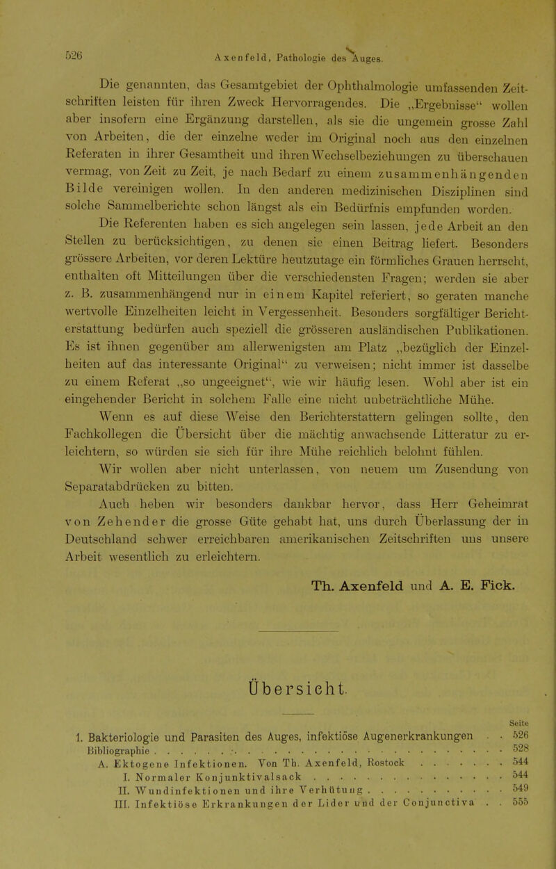 Die genannten, das Gesamtgebiet der Ophthalmologie umfassenden Zeit- schriften leisten für ihren Zweck Hervorragendes. Die „Ergebnisse wollen aber insofern eine Ergänzung darstellen, als sie die ungemein grosse Zahl von Arbeiten, die der einzelne weder im Original noch aus den einzelnen Referaten in ihrer Gesamtheit und ihren Wechselbeziehungen zu überschauen vermag, von Zeit zu Zeit, je nach Bedarf zu einem zusammenhängenden Bilde vereinigen wollen. In den anderen medizinischen Disziplinen sind solche Sammelberichte schon längst als ein Bedürfnis empfunden worden. Die Referenten haben es sich angelegen sein lassen, jede Arbeit an den Stellen zu berücksichtigen, zu denen sie einen Beitrag liefert. Besonders grössere Arbeiten, vor deren Lektüre heutzutage ein förmliches Grauen herrscht, enthalten oft Mitteilungen über die verschiedensten Fragen; werden sie aber z. B. zusammenhängend nur in einem Kapitel referiert, so geraten manche wertvolle Einzelheiten leicht in Vergessenheit. Besonders sorgfältiger Bericht- erstattung bedürfen auch speziell die grösseren ausländischen Publikationen. Es ist ihnen gegenüber am allerwenigsten am Platz „bezüglich der Einzel- heiten auf das interessante Original zu verweisen; nicht immer ist dasselbe zu einem Referat „so ungeeignet, wie wir häufig lesen. Wohl aber ist ein eingehender Bericht in solchem Falle eine nicht unbeträchtliche Mühe. Wenn es auf diese Weise den Berichterstattern gelingen sollte, den Fachkollegen die Ubersicht über die mächtig anwachsende Litteratur zu er- leichtern, so würden sie sich für ihre Mühe reichlich belohnt fühlen. Wir wollen aber nicht unterlassen, von neuem um Zusendmig von Separatabdrücken zu bitten. Auch heben wir besonders dankbar hervor, dass Herr Geheimrat von Zeh ender die grosse Güte gehabt hat, uns durch Überlassung der in Deutschland schwer erreichbaren amerikanischen Zeitschriften uns unsere Arbeit wesentlich zu erleichtern. Th. Axenfeld und A. E. Fick. Übersieht. Seite 1. Bakteriologie und Parasiten des Auges, infektiöse Augenerkrankungen . • 526 Bibliographie 528 A. Ektogene Infektionen. Von Th. Axenfeld, Rostock 544 I. Normaler Konjunktivalsack 544 II. Wundinfektionen und ihre Verhütung 549 in. Infektiöse Erkrankungen der Lider und der Conjunctiva . . 555