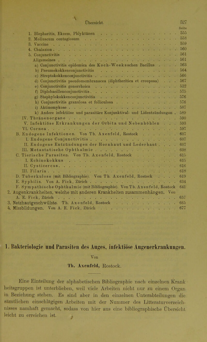 Seite 1. Blepharitis, Ekzem, Phlyktänen 5o5 2. Molluscum contagiosum 558 3. Vaccine 559 4. Chalazion 560 5. Conjunctivitis 561 Allgemeines 561 a) Conjunctivitis epidemica des Koch-Weekssehen Bacillus .... 563 b) Pneumokokkencoujunctivitis 564 c) Streptokokkenconjunctivitis 566 d) Conjunctivitis pseudoniembranacea (diplitlieritica et crouposa) . . . 567 e) Conjunctivitis gonorrhoica 512 f) Diplobacillenconjimctivitis 575 g) Staphylokokkenconjunctivitis 576 h) Conjunctivitis gramilosa et folliculosa 576 i) Aktinomykose 587 k) Andere infektiöse und parasitäi'e Konjunktival- und Lidentzündungon . 589 IV. Thränenorgane 590 V. Infektiöse Erkrankungen der Orbita und Nebenhöhlen . . . 593 Yl. Cornea 597 B. Endogene Infektionen. Von Th. Axenfeld, Rostock 607 I. Endogene Conjunctivitis 607 II. Endogene Entzündungen der Hornhaut und Lederhaut .... 607 III. Metastatische Ophthalmie 608 C. Tierische Parasiten. Von Th. Axenfeld, Rostock ....... 615 I. Echinokokkus 615 IL Cysticercus . . 616 ni. Filaria ... .- 618 D. Tuberkulose (mit Bibliographiej. Von Th. Axenfeld, Rostock .... 619 E. Syphilis. Von A. Eick, Zürich 684 F. Sympathische Ophthalmie (mitBibliographie). VonTh. Axenfeld, Rostock 641 2. Augenkrankheiten, welche mit anderen Krankheiten zusammenhängen. Von A. E. Fick, Zürich 657 3. Netzhautgeschwülste. Th. Axenfeld, Rostock 665 4. Missbildungen. Von A. E. Fick, Zürich . 677 1. Bakteriologie und Parasiten des Anges, infektiöse Augenerkrankungen. Von Th. Axenfeld, Rostock. Eine Einteilung der alphabetischen Bibliographie nach einzelnen Krank heitsgruppen ist unterblieben, weil viele Arbeiten nicht nur zu einem Organ in Beziehung stehen. Es sind aber in den einzelnen Unterabteilungen die sämtlichen einschlägigen Arbeiten mit der Nummer des Litteraturverzeich- nisses namhaft gemacht, sodass von hier aus eine bibliographische Übersicht leicht zu erreichen ist. ,