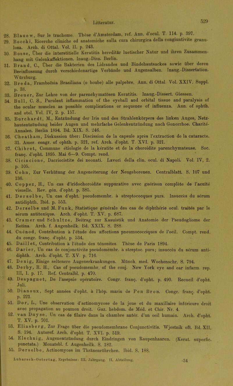 28. Blaue w, Sur le trachome. Tbcse d'Amsterdam, ref. Ann. d'ocul. T. 114. p. 397. 29. Bocchi, Ricerche cliniche ed anatomiche sulla cura chirurgica della congiuntivite granu- losa. Arch. di Ottal. Vol. II. p. 243. 30. Bosse, Über die interstitielle Keratitis hereditär luetischer Natur und ihren Zusammen- hang mit Gelenkaffektionen. Inaug.-Diss. Berlin. 31. Brand, C, Über die Bakterien des Lidrandes und Bindehautsackes sowie über deren Beeinflussung durch verschiedenartige Verbände und Augensalben. Inaug.-Dissertation. Würzburg. 32. Breda, Framboßsia Brasiliana (o boube) alle palpebre. Ann. di Ottal. Vol. XXIV. Suppl. p. 38. 88. Breuer, Zur Lehre von der parenchymatösen Keratitis. Inaug.-Dissert. Glessen. 34. Bull, C. S., Purulent inflammation of the eyeball and orbital tissue and paralysis of the ocular muscles as possible complications or sequence of influenza. Ann. of ophth. and otol. Vol. IV, 2. p. 157. 35. Burchardt, M., Entzündung der Iris und des Strahlenkörpers des linken Auges, Netz- hautentzündung beider Augen und mehrfache Gelenkentzündung nach Gonoirhoe. Charitö- Annalen. Berlin 1894. Bd. XIX. S. 246. 36. Cheathara, Diskussion über: Discission de la capsule apres l'extraction de la cataracte. 31. Amer. congr. of ophth. p. 321, ref. Arch. d'opht. T. XVI. p. 321. 37. Chibret, Commune etiologie de la k^ratite et de la choroidite parenchymateuse. Soc. fran^. d'opht. 1895. Mai 6—9. Gompt. rend. 38. Cicincione, Dacriocistite dei neonati. Lavori della clin. ocul. di Napoli. Vol. IV, 2. p. 105. 39. Cohn, Zur Verhütung der Augeneiterung der Neugeborenen. Centraiblatt. S. 107 und 136. 40. Coppez, H., Un cas d'iridochoroidite suppurative avec guerison complete de l'acuite visuelle. Rev. gön. d'opht. p. 385. 41. Derselbe, Un cas d'opht. pseudomembr. ä streptococques purs. Insucces du serum antidiphth. Ibid. p. 553. 42. Derselbe und M.Funk, Statistique generale des cas de diphtht^rie ocul. traites par le serum antitoxique. Arch. d'opht. T. XV. p. 687. 43. Gramer und Schultze, Beitrag zur Kasuistik und Anatomie der Pseudogliome der Retina. Arch. f. Augenheilk. Bd. XXIX. Ö. 288. 44. Cuenod, Contribution ä l'ötude des affections pneumococciques de l'oeil. Compt. rend. du congr. fran9. d'opht. p. 534. 45. Daillet, Contribution ä l'ötude des tönonites. These de Paris 1894. 46. Darier, Un cas de conjonctivite pseudomembr. ä streptoc. purs; insucces du särum anti- diphth. Arch. d'opht. T. XV. p. 716. 47. Denig, Einige seltenere Augenerkrankungen. Münch, med. Wochenschr. S. 794. 48. Derby, R. H., Cas of pseudomembr. of the conj. New York eye and ear infarm. rep. m, 1. p. 17. Ref. Centralbl. p. 470. 49. Despagnet, De l'asepsie opöratoire. Congr. fram;. d'opht. p. 490. Recueil d'opht. Juli. 50. Dianoux, Sept annäes d'opht. ä l'höp. marin de Pen ßron. Congr. franij. d'opht. p. 221. 51. Dor, L., Une Observation d'actinomycose de la joue et du maxillaire införieure droit avec propagation au poumon droit. Gaz. hebdom. de Med. et Chir. Nr. 4. 52. van Duyse, Un cas de filaire dans la chambre anter. d'un oeil huniain. Arch. d'opht. T. XV. p. 701. •53. Eliasberg, Zur Frage über die pseudomembrane Conjunctivitis. Wjestnik oft. Bd. XII. S. 194. Autoref. Arch. d'opht. T. XVI. p. 519. 54. Elschnig, Augenentzündung durch Eindringen von Raupenhaaren. (Kerat. superfic. punctata.) Monatsbl. f. Augenheilk. S. 182. 55. Derselbe, Actinomyces im Thränenröhrchen. Ibid. S. 188. Liibar.sch-O.stertag, Ergebnisse: III. Jahrgang. II. Abteilung. •34