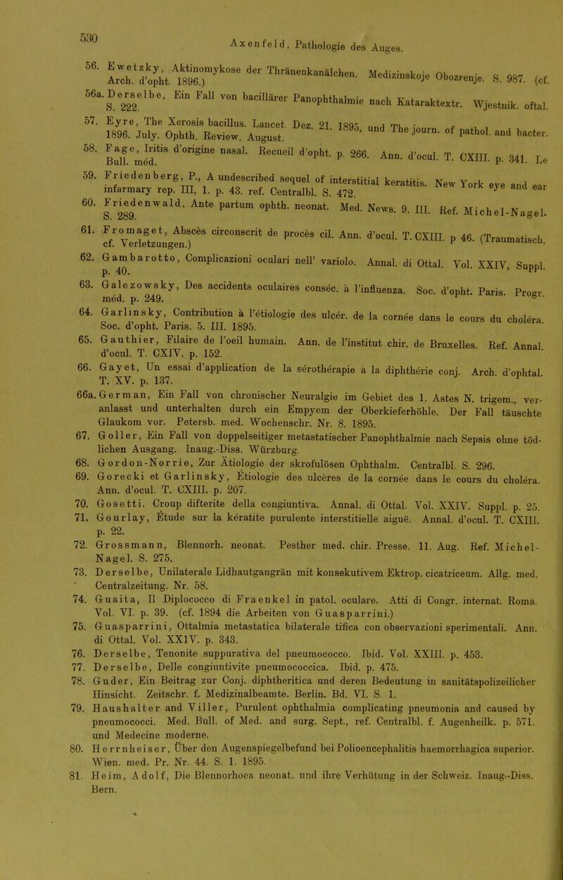 IZt^'^lL^m^r' Medi.-,«k„Je Ob..e„J.. S. 987. ,ef. 56a.De^s^elbe. Ei. Fall von baciUür«. Panophthataia .aoh Kataraktextr. WJe»t„ik. „ftal. 57. Eyre, The Xerosis bacillus. Lancet. Dez. 21 18T^ imH Tl.» <• x, , 1896. July. Ophth. Review. August. ' P^*'''' ^^ »'«'^t^'-- Bulfmeu' CXIII. p. 341. Le 59. Priedenberg P. A undescribed sequel of interstitial keratitis. New York eye and ear mfarmary rep. III, 1. p. 43. ref. Centralbl. S. 472 ^ 60. Friedenwald, Ante partum ophth. neonat. Med. News. 9. lU. Ref. Michel-Nagel. !fvTrle'!ungtn.)' ''^ ^^I P (Traumatisch. 62. Gambarotto, Complicazioni oculari nell' variolo. Annal. di Ottal. Vol. XXIV Sunnl p. 40. ' ■ 63. Galezowsky, Des accidents oculaires consec. ä l'influenza. Soc. d'opht. Paris Proer med. p. 249. ° ' 64. Garlinsky, Contribution ä l'dtiologie des ulcer. de la cornee dans le cours du cholöra Soc. d'opht. Paris. 5. III. 1895. 65. Gauthier, Filaire de l'oeil humain. Ann. de l'institut chir. de Bruxelles. Ref. Annal d'ocul. T. CXIV. p. 152. 66. Gay et, Un essai d'appÜcation de la s^rotherapie ä la diphtherie coni Arch d'onhtal T. XV. p. 137. • 1 • 66a. German, Ein Fall von chi-onischer Neuralgie im Gebiet des 1. Astes N. trigem., ver- anlasst und unterhalten durch ein Empyem der Oberkieferhöhle. Der Fall täuschte Glaukom vor. Petersb. med. Wochenschr. Nr. 8. 1895. 67. Goller, Ein Fall von doppelseitiger metastatischer Panophthalmie nach Sepsis ohne töd- lichen Ausgang. Inaug.-Diss. Würzburg. 68. Gordon-Norrie, Zur Ätiologie der skrofulösen Ophthalm. Centralbl. S. 296. 69. Gorecki et Garlinsky, Etiologie des ulceres de la cornee dans le cours du cholera Ann. d'ocul. T. CXIII. p. 207. 70. Gosetti. Croup difterite della congiuntiva. Annal. di Ottal. Vol. XXIV. Suppl. p. 25. 71. Gourlay, Etüde sur la keratite purulente interstitielle aigue. Annal. d'ocul. T. CXIII p. 22. 72. Gros smann, Blennorh. neonat. Pesther med. chir. Presse. 11. Aug. Ref. Michel- Nagel. S. 275. 73. Derselbe, Unilaterale Lidliautgangrän mit konsekutivem Ektrop. cicatriceum. Allg. med. Centraizeitung. Nr. 58. 74. Guaita, II Diplococco di Fraenkel in patoL oculare. Atti di Congr. internat. Roma. Vol. VI. p. 39. (cf. 1894 die Arbeiten von Guasparrini.) 75. Guasparrini, Ottalmia metastatica bilaterale tifica con observazioni sperimentali. Ann. di Ottal. Vol. XXIV. p. 343. 76. Derselbe, Tenonite suppurativa del pneumococco. Ibid. VoL XXIII. p. 453. 77. Derselbe, Delle congiuntivite pneumococcica. Ibid. p. 475. 78. Guder, Ein Beitrag zur Conj. diphtheritica und deren Bedeutung in sanitätspolizeilicher Hinsicht. Zeitschr. f. Medizinalbeamte. Berlin. Bd. VI. S. 1. 79. Haushalter and Viller, Purulent Ophthalmia complicating pneumonia and caused by pneumococci. Med. Bull, of Med. and sorg. Sept., ref. Centralbl. f. Augenheilk. p. 571. und Medecine moderne. 80. Herrnheiser, Über den Augenspiegelbefund bei Polioencephalitis haemorrhagica superior. Wien. med. Pr. Nr. 44. S. 1. 1895. 81. Heim, Adolf, Die Blennorhoea neonat, und ihre Verhütung in der Schweiz. Inaug-.-Diss. Bern.