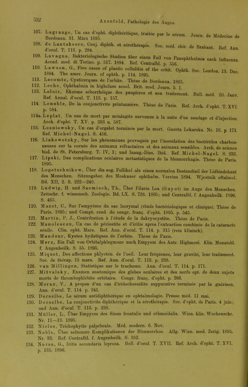 d'LtrV.'nrp''28r'' ^^^^^ ^^ir. de Brabant. Ref. Aon. 109. Lavagna Bakteriologische Studien über einen Fall von Panophthalmie nach Influenza Accad. med. di Torino. p. 517. 1894. Ref. Centralbl. p. 556 innuenza. tlT^Z' ^'^l '''''' P^^'*''' «»-^i*- Optth. Soc. London. 13 Dec 1894. The amer. Journ. of ophth. p. 114. 1895. 111. Lecomte, Cysticerques de l'orbite. These de Bordeaux. 1895. 112. Loche, Ophthalmia in highclass scool. Brit. med. Journ. 5. L 113. Leloir, Ekzeme seborrhöique des paupieres et son traitement. Bull, m^d 20 Janv Ref. Annal. d'ocul. T. 113. p. 157. 114. Lenoble, De la conjonctivite printanniere. These de Paris. Ref. Arch. d'opht T XVI p. 584. 114a.Leplat, Un cas de mort par meningite survenue ä la suite d'un soudage et d'iniection Arch. d'opht. T. XV. p. 393 u. 587. 115. Lesniowsky, Un cas d'orgelet terminöe par la mort. Gazeta Lekarska Nr 18 n 171 Ref. Michel-NageL S. 456. ' 116. Liakowetzky, Sur les ph^nomenes provoqu^s par l'inoculation des bactörides charbon- neuses sur la corn^e des animaux refractaires et des animaux sensibles. Arch. de science biol. de St. Petersburg. T. IV, 1; und Inaug.-Diss. Ibid. Ref. Michel-Nagel. S. 233. 117. Lipski, Des complications oculaires metastatiques de la blennorrhagie. These de Paris 1895. 118. Logetschnikow, Über die sog. Follikel als einen normalen Bestandteil der Lidbindehaut des Menschen. Sitzungsber. des Moskauer ophthalm. Vereins 1894. Wjestnik oftalmol Bd. XII, 2. S. 222-240. 119. Ludwig, H. und Saemisch, Th., Über Filaria Loa (Guyot) im Auge des Menschen. Zeitschr. f. wissensch. Zoologie. Bd. LX. S. 726. 1895; und Centralbl. f. Angenheilk 1896 S. 465. 120. Mazet, C, Sur l'empydme du sac lacrymal (ötude bactöriologique et clinique). These de Paris. 1895; und Compt. rend. du congr. fran9. d'opht. 1895. p. 545. 121. Martin, P. J., Contribution ä l'ötude de la dakryocystite. These de Paris. 122. Manolescou, Un cas de pöriostite et d'iritis apres l'extraction combinee de la cataracte senile. Clin. opht. Mars. Ref. Ann. d'ocul. T. 114. p. 315 (rein klinisch). 123. Mandour, Kystes hydatiques de l'orbite. These de Paris. 124. Merz, Ein Fall von Orbitalphlegmone nach Empyem des Antr. Highmori. Klin. Monatsbl. f. Augenheilk. S. 55. 1895. 125. Miquet, Des affections phlycten. de l'oeil. Leur frequence, leur gravit^, leur traitement. Soc. de therap. 13 mars. Ref. Ann. d'ocul. T. 113. p. 238. 126. van Millingen, Statistique sur le trachome. Ann. d'ocul. T. 114. p. 171. 127. Mitvalsky, Examen anatomique des globes oculaires et des nerfs opt. de deux sujets morts de thrombophlebite orbitaire. Congr. fran9. d'opht. p. 266. 128. Morax, V., A propos d'un cas d'iridochoroidite suppurative terminee par la guerison. Ann. d'ocul. T. 114. p. 241. 129. Derselbe, Le särum antidiphthörique en ophtalmologie. Presse med. 11 mai. 130. Derselbe, La conjonctivite diphtherique et la sörotherapie. Soc. d'opht. de Paris. 4 juin; und Ann. d'ocul T. 113. p. 238. 131. Müller, L., Über Empyem des Sinus frontalis und ethmoidalis. Wien. klin. Wochenschr. Nr. 11—13. 1895. 132. Niel OS, Trichophytie palpöbrale. Med. modern. 6. Nov. 133. Noble, Über seltenere Komplikationen der Blennorrhoe. AUg. Wien. med. Zeitg. 1895. Nr. 33. Ref. Centralbl. f. Augenheilk. S. 352. 134. Norsa, G., Iritis secondaria leprosa. Boll, d'ocul. T. XVIL Ref. Arch. d'opht. T. XVL p. 135. 1896.