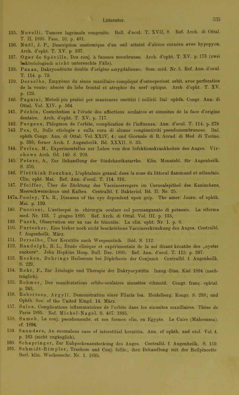 135. Novelli, Tumore lagiiinale congonito. Boll, d'ocul. T. XVII, 8. Ref. Arcb. di Ottal. T. II. 1895. Fase. 10. p. 431. 136. Nuöl, J. P., Desciiption anatomique d'un oeil atteint d'ulcere cornöen avec hypopyon. Arch. d'opht. T. XV. p. 337. 137. Oger de Spöville, Des conj. ä fausses meinbranes. Arch. d'opht. T. XV. p. 173 (zwei bakteriologisch nicht untersuchte Fälle). 138. Panas, Dakryoadenite double d'origine amygdalienne. Sem. m^d. Nr. 5. Ref. Ann. d'ocul. T. 114 p. 79. 139. Derselbe, Empyeme du sinus maxillaire compliquä d'osteoperiost. orbit. avec Perforation de ]a voute; absces du lobe frontal et atrophie du nerf optique. Arch. d'opht. T. XV. p. 129. 140. Pagnini, Metodi piu pratici per niantenere usettici i coUirii. Ital ophth. Congr. Ann. di Ottal. Vol. XIV. p. 564. 141. Pechin, Contribution ä l'etude des affections oculaires et sinusites de la face d'origine dentaire. Arch. d'opht. T. XV. p. 717. 142. Pergens, Phlegmon de l'orbite, compHcation de l'infiuenza. Ann. d'ocul. T. 114. p. 279. 143. Pes, 0., Sülle etiologie e suUa cura di alcune congiuntiviti pseudomembranöse. Ital. ophth. Congr. Ann. di Ottal. Vol. XXIV, 4; und Giomale di R. Accad. di Med di Torino. p. 393; ferner Arch. f. Augenheilk. Bd. XXXII. S. 38. 144. Perles, M.. Experimentelles zur Lehre von den Infektionskrankheiten des Auges. Vir- chows Arch. Bd. 140. S. 209. 145. Peters, A., Zur Behandlung der Bindehautkatarrhe. Klin. Monatsbl. für Augenheilk. S. 370. 146. Pletthink Bauch an, L'ophtalmie granul. dans la zone du littoral flammand et zelandais. Clin. opht. Mai. Ref. Ann. d'ocul. T. 114. 316. 147. Pfeiffer, Uber die Züchtung des Vaccineerregers im Cornealepithel des Kaninchens, Meerschweinchens imd Kalbes. Centralbl. f. Bakteriol. Bd. II. Nr. 25. 147a.Pooley, Th. R., Diseases of the eye dependent upon grip. The amer. Journ. of ophth. Mai. p. 130. 148. P uccioni, L'autisepsi in chirurgia oculare col permanganato di potassio. La riforma med. Nr. 133. 7 giugno 1895. Ref. Arch. di Ottal. Vol. III. p. 135. 149. Puech, Observation sur un cas de tenonite. La clin. opht. Nr. 1. p. 8. 150. Purtscher, Eine bisher noch nicht beschriebene Vaccineerkrankung des Auges. Centralbl. f. Augenheilk. März. 151. Derselbe, Über Keratitis nach Wespenstich. Ibid. S. 112. 152. R andolph, R. L., Etüde clinique et experimentale de la soi disant keratite des „oyster suckers. John Hopkins Hosp. Bull. Dec. 1895. Ref. Ann. d'ocul. T. 115. p. 397. 153. Recken, Behrings Heilserum bei Diphtherie der Conjunct. Centralbl. f. Augenheilk. S. 229. 154. Rehr, F., Zur Ätiologie und Therapie der Dakryocystitis. Inaug.-Diss. Kiel 1894 (nach- träglich). 155. Rohm er, Des manifestations orbito-oculaires sinusites ethmoid. Congr. fran9. ophtal. p. 243. 156. Robertson, Argyll, Demonstration einer Filaria loa. Heidelberg. Kongr. S. 238; und Ophth. Soc. of the United Kingd. 14. März. 157. Sal oa, Complications inflammatoires de l'orbite dans les sinusites maxillaires. These de Paris 1895. Ref. Michel-Nagel. S. 487. 1895. 158. S ameh, La conj. pseudomembr. et ses formes clin. en Egypte. Le Caii'e (Mahroussa). cf. 1894. 159. Saunders, An anomalous case of interstitial keratitis. Ann. of ophth. and otol. Vol. 4. p. 163 (nicht zugänglich). 160. Schapringer, Zur Kuhpockenansteckung des Auges. Centralbl. f. Augenheilk. S. 1.59. 161. Schmidt-Rimpler, Trachom und Conj. foUic, ihre Behandlung mit der Rollpincette Berl. klin. Wochenschr. Nr. 1. 1895.