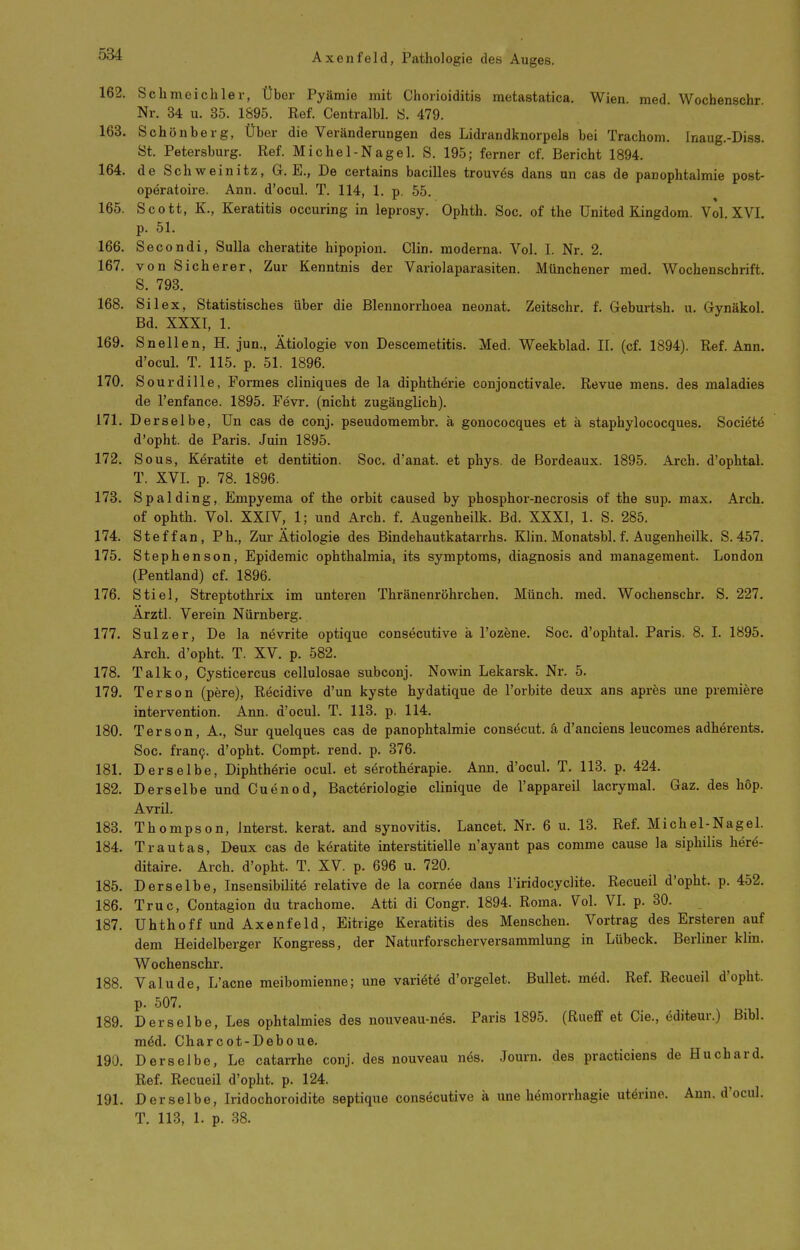 162. Schmeichler, Über Pyämie mit Chorioiditis metastatica. Wien. med. Wocbenschr Nr. 34 u. 35. 1895. Ref. Centralbl. S. 479. 163. Schönberg, Über die Veränderungen des Lidrandknorpels bei Trachom. Inaug.-Diss. St. Petersburg. Ref. Michel-Nagel. S. 195; ferner cf. Bericht 1894. 164. de Schweinitz, G. E., De certains bacilles trouv^s dans nn cas de panophtalmie post- operatoire. Ann. d'ocul. T. 114, 1. p. 55. 165. Scott, K., Keratitis occuring in leprosy. Ophth. Soc. of the United Kingdom. Vol XVI p. 51. 166. Secondi, Sulla cheratite hipopion. Clin, moderna. Vol. I. Nr. 2. 167. von Sicherer, Zur Kenntnis der Variolaparasiten. Münchener med. Wochenschrift. S. 793. 168. Sil ex, Statistisches über die Blennorrhoea neonat. Zeitschr. f. Geburtsh. u. Gynäkol. Bd. XXXI, 1. 169. Snellen, H. jun., Ätiologie von Descemetitis. Med. Weekblad. II. (cf. 1894). Ref. Ann. d'ocul. T. 115. p. 51. 1896. 170. Sourdille, Formes cliniques de la diphtherie conjonctivale. Revue mens, des maladies de l'enfance. 1895. Fevr. (nicht zugänglich). 171. Derselbe, Un cas de conj. pseudomembr. ä gonococques et ä staphylococques. Societe d'opht. de Paris. Juin 1895. 172. So US, Keratite et dentition. Soc. d'anat. et phys. de Bordeaux. 1895. Arch. d'ophtal. T. XVI. p. 78. 1896. 178. Spalding, Empyema of the orbit caused by phosphor-necrosis of the sup. max. Arch. of ophth. Vol. XXIV, 1; und Arch. f. Augenheilk. Bd. XXXI, 1. S. 285. 174. Steffan, Ph., Zur Ätiologie des Bindehautkatarrhs. Klin. Monatsbl. f. Augenheilk. S. 457. 175. Stephenson, Epidemie Ophthalmia, its Symptoms, diagnosis and management. London (Pentland) cf. 1896. 176. Stiel, Streptothrix im unteren Thränenröhrchen. Münch, med. Wochenschr. S. 227. Ärztl. Verein Nürnberg. 177. Sulz er, De la nevrite optique consecutive ä l'ozene. Soc. d'ophtal. Paris. 8. I. 1895. Arch. d'opht. T. XV. p. 582. 178. Talko, Cysticercus cellulosae subconj. Nowin Lekarsk. Nr. 5. 179. Ter so n (pere), Recidive d'un kyste hydatique de l'orbite deux ans apres une prämiere Intervention. Ann. d'ocul. T. 113. p. 114. 180. Terson, A., Sur quelques cas de panophtalmie consöcut. ä d'anciens leucomes adhörents. Soc. fran9. d'opht. Compt. rend. p. 876. 181. Derselbe, Diphtherie ocul. et s^rotherapie. Ann. d'ocuL T. 113. p. 424. 182. Derselbe und Cuenod, Bacteriologie clinique de l'appareil lacrymal. Gaz, des höp. Avril. 183. Thompson, Interst. kerat. and synovitis. Lancet. Nr. 6 u. 13. Ref. Michel-Na gel. 184. Trautas, Deux cas de keratite interstitielle n'ayant pas comme cause la siphilis herö- ditaire. Arch. d'opht. T. XV. p. 696 u. 720. 185. Derselbe, Insensibilitö relative de la cornee dans riridocyclite. Recueil d'opht. p. 452. 186. Truc, Contagion du trachome. Atti di Congr. 1894. Roma. Vol. VL p. 30. 187. Uhthoff und Axenfeld, Eitrige Keratitis des Menschen. Vortrag des Ersteren auf dem Heidelberger Kongress, der Naturforscherversammlung in Lübeck. Berliner klin. Wochenschr. 188. Valude, L'acne meibomienne; une variätö d'orgelet. Bullet, m^d. Ref. Recueil d'opht. p. 507. 189. Derselbe, Les ophtalmies des nouveau-nes. Paris 1895. (Rueff et Cie., editeur.) ßibl. mM. Charcot-Deboue. 190. Derselbe, Le catarrhe conj. des nouveau nes. Journ. des practiciens de Huchard. Ref. Recueil d'opht. p. 124. 191. Derselbe, Iridochoroidite septique consecutive ä une hemorrhagie utörino. Ann. d'ocul. T. 113, 1. p. 38.