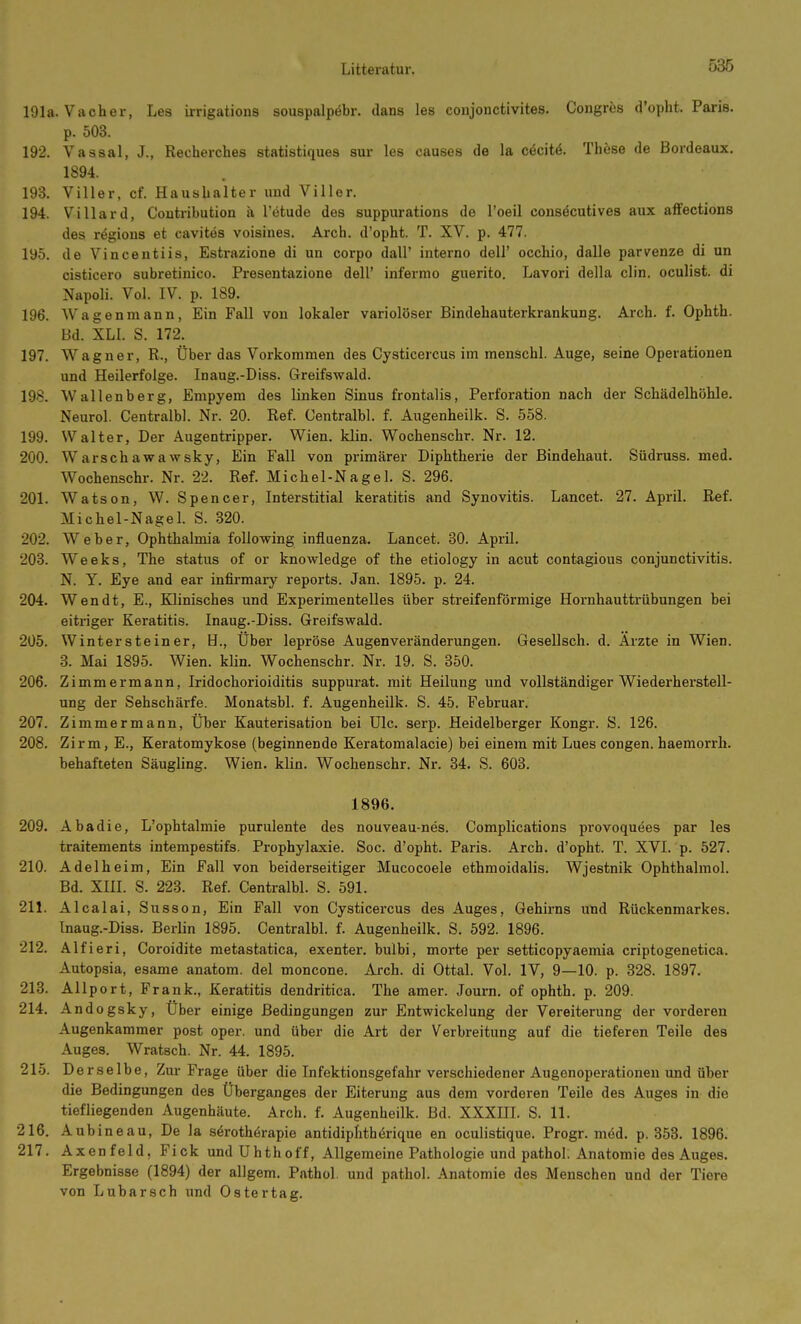 191a. Vach er, Les irrigations souspalpebr. dans les conjonctivites. Congres d'opht. Paris, p. 503. 192. Vassal, J., Recherches statistiques sur les causes de la cöcitä. These de Bordeaux. 1894. 193. Viller, cf. Haushalter und Viller. 194. Villard, Coutribution ä l'ötude des suppurations de Toeil consäcutives aux afFections des rögions et cavites voisines. Aich, d'opht. T. XV. p. 477. 195. de Vincentiis, Estrazione di un corpo dall' interno dell' occhio, dalle parvenze di un cisticero subretinico. Presentazione dell' infernio guerito. Lavori della clin. oculist. di Napoli. Vol. IV. p. 189. 196. Wagenmann, Ein Fall von lokaler variolöser Bindehauterkrankung. Arch. f. Ophth. Bd. XLl. S. 172. 197. Wagner, R., Über das Vorkommen des Cysticercus im menschl. Auge, seine Operationen und Heilerfolge. Inaug.-Diss. Greifswald. 198. Wallenberg, Empyem des linken Sinus frontalis, Perforation nach der Schädelhöhle. Neurol. Centralbl. Nr. 20. Ref. Centralbl. f. Augenheilk. S. 558. 199. Walter, Der Augentripper. Wien. klin. Wochenschr. Nr. 12. 200. Warschawawsky, Ein Fall von primärer Diphtherie der Bindehaut. Südruss. med. Wochenschr. Nr. 22. Ref. Michel-Nagel. S. 296. 201. Watson, W. Spencer, Interstitial keratitis and Synovitis. Lancet. 27. April. Ref. Michel-Nagel. S. 320. 202. Weber, Ophthalmia following Influenza. Lancet. .30. April. 203. Weeks, The status of or knowledge of the etiology in acut contagious Conjunctivitis. N. Y. Eye and ear infirmary reports. Jan. 1895. p. 24. 204. Wen dt, E., Klinisches und Experimentelles über streifenförmige Hornhauttrübungen bei eitriger Keratitis. Inaug.-Diss. Greifswald. 205. Wintersteiner, H., Über lepröse Augenveränderungen. Gesellsch. d. Arzte in Wien. 3. Mai 1895. Wien. klin. Wochenschr. Nr. 19. S. 350. 206. Zimmermann, Iridochorioiditis suppurat. mit Heilung und vollständiger Wiederherstell- ung der Sehschärfe. Monatsbl. f. Augenheilk. S. 45. Februar. 207. Zimmermann, Über Kauterisation bei Ulc. serp. Heidelberger Kongr. S. 126. 208. Zirm, E., Keratomykose (beginnende Keratomalacie) bei einem mit Lues congen. haemorrh. behafteten Säugling. Wien. klin. Wochenschr. Nr. 34. S. 603. 1896. 209. Abadie, L'ophtalmie purulente des nouveau-nes. Complications provoquees par les traitements intempestifs. Prophylaxie. Soc. d'opht. Paris. Arch. d'opht. T. XVI. p. 527. 210. Adelheim, Ein Fall von beiderseitiger Mucocoele ethmoidalis. Wjestnik Ophthalmol. Bd. XIII. S. 223. Ref. Centralbl. S. 591. 211. Alcalai, Süssen, Ein Fall von Cysticercus des Auges, Gehirns und Rückenmarkes. Inaug.-Diss. Berlin 1895. Centralbl. f. Augenheilk. S. 592. 1896. 212. Alfieri, Coroidite metastatica, exenter. bulbi, morte per setticopyaemia criptogenetica. Autopsia, esame anatom. del moncone. Arch. di Ottal. Vol. IV, 9—10. p. 328. 1897. 213. Allport, Frank., Keratitis dendritica. The amer. Journ. of ophth. p. 209. 214. Andogsky, Über einige Bedingungen zur Entwickelung der Vereiterung der vorderen Augenkammer post oper. und über die Art der Verbreitung auf die tieferen Teile des Auges. Wratsch. Nr. 44. 1895. 21.5. D er selbe. Zur Frage über die Infektionsgefahr verschiedener Augenoperationen und über die Bedingungen des Überganges der Eiterung aus dem vorderen Teile des Auges in die tiefliegenden Augenhäute. Arch. f. Augenheilk. Bd. XXXIII. S. 11. 216. Aubineau, De la särothörapie antidiphthörique en oculistique. Progr. mdd. p. 353. 1896. 217. Axenfeld, Fick undUhthoff, Allgemeine Pathologie und pathol. Anatomie des Auges. Ergebnisse (1894) der allgem. Pathol. und pathol. Anatomie des Menschen und der Tiere von Lubarsch und Ostertag.
