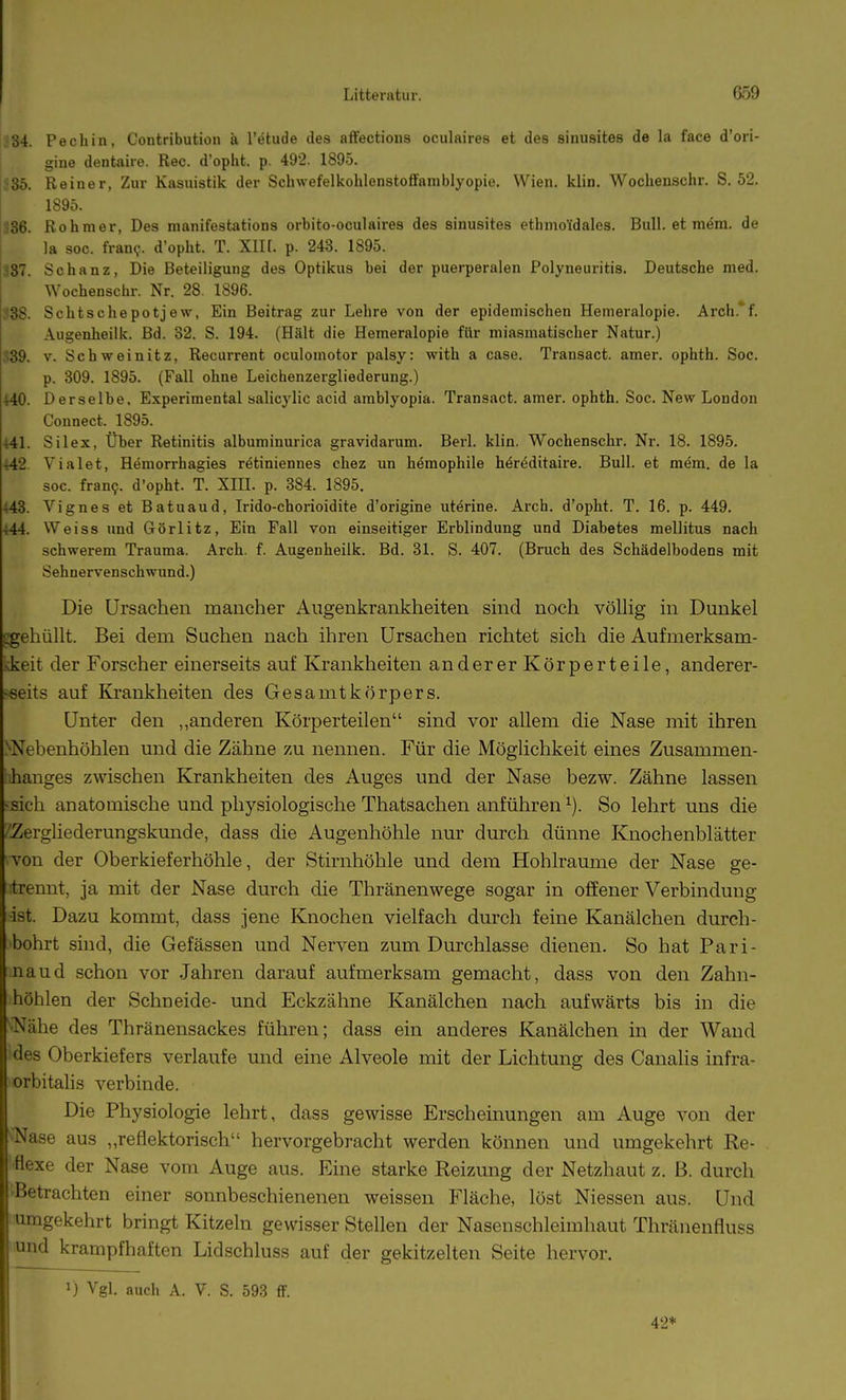 ^84. Pechin, Contribution ä l'etude des affectious oculaires et des sinusites de la face d'ori- gine dentaire. Ree. d'opht. p. 492. 1895. ic3b. Reiner, Zur Kasuistik der Schwefelkohlenstofifamblyopie. Wien. klin. Wochenschr. S. 52. I 1895. 336. Rohmer, Des manifestations orbito-oculaires des sinusites ethmoüdales. Bull, et mem. de la soc. fran?. d'opht. T. XIK. p. 243. 1895. 387. Schanz, Die Beteiligung des Optikus bei der puerperalen Polyneuritis. Deutsche med. Wochenschr. Nr. 28. 1896. S38. Schtschepotjew, Ein Beitrag zur Lehre von der epidemischen Hemeralopie. Arch.'f. Augenheilk. Bd. 82. S. 194. (Hält die Hemeralopie für miasmatischer Natur.) 339. V. Schweinitz, Recurrent oculomotor palsy: with a case. Transact. amer. ophth. Soc. p. 309. 1895. (Fall ohne Leichenzergliederung.) ^0. Derselbe. Experimental salicylic acid amblyopia. Transact. amer. ophth. Soc. New London Connect. 1895. 441. Sil ex, Über Retinitis albuminurica gravidarum. Berl. klin. Wochenschr. Nr. 18. 1895. 442. Vialet, Hemorrhagies rätiniennes chez un hemophile h^rt^ditaire. Bull, et mem. de la soc. fran9. d'opht. T. XIH. p. 384. 1895. i43. Vignes et Batuaud, Irido-chorioidite d'origine uterine. Arch. d'opht. T. 16. p. 449. 444. Weiss und Görlitz, Ein Fall von einseitiger Erblindung und Diabetes mellitus nach schwerem Trauma. Arch. f. Augenheilk. Bd. 31. S. 407. (Bruch des Schädelbodens mit Sehnervenschwund.) Die Ursachen mancher Augenkrankheiten sind noch völhg in Dunkel iigehüllt. Bei dem Suchen nach ihren Ursachen richtet sich die Aufmerksam- kkeit der Forscher einerseits auf Krankheiten anderer Körperteile, anderer- >6eits auf Krankheiten des Gesamtkörpers. Unter den „anderen Körperteilen sind vor aUem die Nase mit ihren >Nebenhöhlen und die Zähne zu nennen. Für die Möglichkeit eines Zusammen- hanges zwischen Krankheiten des Auges und der Nase bezw. Zähne lassen -sich anatomische und physiologische Thatsachen anführen ^). So lehrt uns die ^Zergliederungskunde, dass die Augenhöhle nur durch dünne Knochenblätter von der Oberkieferhöhle, der Stirnhöhle und dem Hohlräume der Nase ge- lrennt, ja mit der Nase durch die Thränenwege sogar in oflfener Verbindung ■ist. Dazu kommt, dass jene Knochen vielfach durch feine Kanälchen durch- bohrt sind, die Gefässen und Nerven zum Durchlasse dienen. So hat Pari- naud schon vor Jahren darauf aufmerksam gemacht, dass von den Zahn- höhlen der Schneide- und Eckzähne Kanälchen nach aufwärts bis in die ^Nähe des Thränensackes führen; dass ein anderes Kanälchen in der Wand des Oberkiefers verlaufe und eine Alveole mit der Lichtung des Canalis infra- orbitahs verbinde. Die Physiologie lehrt, dass gewisse Erscheinungen am Auge von der ^Nase aus „reflektorisch hervorgebracht werden können und umgekehrt Re- flexe der Nase vom Auge aus. Eine starke Reizung der Netzhaut z. B. durch Betrachten einer sonnbeschienenen weissen Fläche, löst Niessen aus. Und umgekehrt bringt Kitzeln gewisser Stellen der Nasenschleimhaut Thränenfluss und krampfhaften Lidschluss auf der gekitzelten Seite hervor. 1) Vgl. auch A. V. S. 593 ff. 42*
