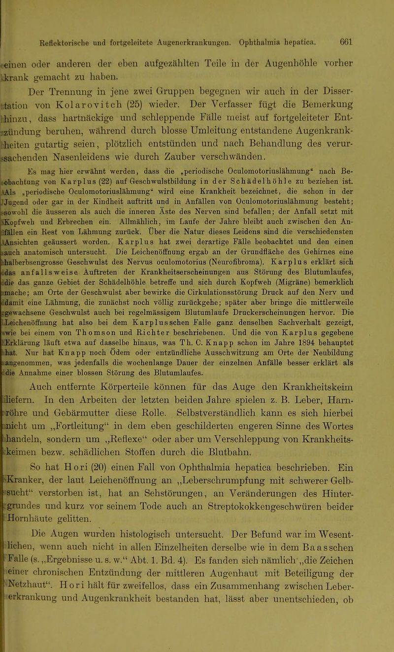 teiuen oder anderen der eben aufgezählten Teile in der Augenhöhle vorher skrank gemacht zu haben. Der Trennung in jene zwei Gruppen begegnen wir auch in der Disser- t;tation von Kolarovitch (25) wieder. Der Verfasser fügt die Bemerkung l'Jiinzu, dass hartnäckige und schleppende Fälle meist auf fortgeleiteter Ent- jjzünduug beruhen, während durch blosse Umleitung entstandene Augenkrank- liheiten gutartig seien, plötzlich entstünden und nach Behandlung des verur- jsachenden Nasenleidens wie durch Zauber verschwänden. Es mag hier erwähnt werden, dass die „periodische Oculomotoriuslähmung nach Be- .obachtung von Karplus (22) auf Geschwulstbildung in der Schädelhöhle zu beziehen ist. .^Als ,periodische Oculomotoriuslähmung wird eine Krankheit bezeichnet, die schon in der JJugend oder gar in der Kindheit auftritt und in Anfällen von Oculomotoriuslähmung besteht; .-sowohl die äusseren als auch die inneren Äste des Nerven sind befallen; der Anfall setzt mit \Kopfweh und Erbrechen ein. Allmählich, im Laufe der Jahre bleibt auch zwischen den An- :;föllen ein Rest von Lähmung zurück. Über die Natur dieses Leidens sind die verschiedensten .\Ansichten geäussert worden. Karplus hat zwei derartige Fälle beobachtet und den einen sauch anatomisch untersucht. Die Leichenöffnung ergab an der Grundfläche des Gehirnes eine Iihalberbsengrosse Geschwulst des Nervus oculomotorius (Neurofibroma). Kar plus erklärt sich .'.das anfallsweise Auftreten der Krankheitserscheinungen aus Störung des Bluturalaufes, ddie das ganze Gebiet der Schädelhöhle betreffe und sich durch Kopfweh (Migräne) bemerklich ; mache; am Orte der Geschwulst aber bewirke die Cirkulationsstörung Druck auf den Nerv und ■'damit eine Lähmung, die zunächst noch völlig zurückgehe; später aber bringe die mittlerweile .gewachsene Geschwulst auch bei regelmässigem Blutumlaufe Druckerscheinungen hervor. Die LeichenöSnung hat also bei dem Karplus sehen Falle ganz denselben Sachverhalt gezeigt, wie bei einem von Thomson und Richter beschriebenen. Und die von Karplus gegebene Erklärung läuft etwa auf dasselbe hinaus, was Th. C. Knapp schon im Jahre 1894 behauptet ihat. Nur hat Knapp noch Ödem oder entzündliche Ausschwitzung am Orte der Neubildung angenommen, was jedenfalls die wochenlange Dauer der einzelnen Anfälle besser erklärt als die Annahme einer blossen Störung des Blutumlaufes. Auch entfernte Körperteile können für das Auge den Krankheitskeim :liefern. In den Arbeiten der letzten beiden Jahre spielen z. B. Leber, Harn- ; röhre und Gebärmutter diese Rolle. Selbstverständlich kann es sich hierbei iinicht um ,,Fortleitung in dem eben geschilderten engeren Sinne des Wortes handeln, sondern um ,,Reflexe oder aber um Verschleppung von Kranklieits- ckeimen bezw. schädlichen Stoffen durch die Blutbahn. So hat Hori(20) einen Fall von Ophthalmia hepatica beschrieben. Ein l>Kranker, der laut Leichenöffnung an ,,Leberschrumpfung mit schwerer Gelb- sucht verstorben ist, hat an Sehstörungen, an Veränderungen des Hiuter- rgrundes und kurz vor seinem Tode auch an Streptokokkeugeschwüren beider Hornhäute gehtten. Die Augen wurden histologisch untersucht. Der Befund war im Wesent- lichen, wenn auch nicht in allen Einzelheiten derselbe wie in dem Baas sehen •Falle (s. „Ergebnisse u. s. w. Abt. 1. Bd. 4). Es fanden sich nämlich „die Zeichen leiner chronischen Entzündung der mittleren Augenhaut mit Beteiligung der *^Netzhaut. Hori hält für zweifellos, dass ein Zusammenhang zwischen Leber- erkrankung und Augenkrankheit bestanden hat, lässt aber unentschieden, ob