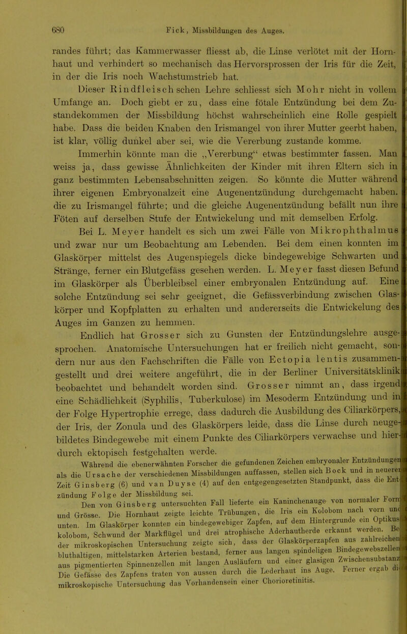 randes führt; das Kammerwasser fliesst ab, die Linse verlötet mit der Horn- haut und verhindert so mechanisch das Hervorsprossen der Iris für die Zeit, in der die Iris noch Wachstumstrieb hat. Dieser Rindfleisch sehen Lehre schhesst sich Mohr nicht in vollem Umfange an. Doch giebt er zu, dass eine fötale Entzündung bei dem Zu- standekommen der Missbildung höchst wahrscheinlich eine Rolle gespielt habe. Dass die beiden Knaben den Irismangel von ihrer Mutter geerbt haben, ist klar, völlig dunkel aber sei, wie die Vererbung zustande komme. Immerhin könnte man die ,,Vererbung etwas bestimmter fassen. Man weiss ja, dass gewisse Ähnlichkeiten der Kinder mit ihren Eltern sich in ganz bestimmten Lebensabschnitten zeigen. So könnte die Mutter während ihrer eigenen Embryoaalzeit eine Augenentzündung durchgemacht haben, die zu Irismangel führte; und die gleiche Augenentzüudung befällt nun ihre Föten auf derselben Stufe der Entwickelung und mit demselben Erfolg. Bei L. Meyer handelt es sich um zwei Fälle von Mikrophthalmus und zwar nur um Beobachtung am Lebenden. Bei dem einen konnten im Glaskörper mittelst des Augenspiegels dicke bindegewebige Schwarten und Stränge, ferner ein Blutgefäss gesehen werden. L.Meyer fasst diesen Befund im Glaskörper als Überbleibsel einer embryonalen Entzündung auf. Eine solche Entzündung sei sehr geeignet, die GefässVerbindung zwischen Glas körper und Kopfplatten zu erhalten und andererseits die Entwickelung des Auges im Ganzen zu hemmen. EndUch hat Grosser sich zu Gunsten der Entzündungslehre ausge sprochen. Anatomische Untersuchungen hat er freilich nicht gemacht, sou dem nur aus den Fachschriften die Fälle von Ectopia lentis zusammen- gestellt und drei weitere angeführt, die in der Berliner Universitätsklinik beobachtet und behandelt worden sind. Grosser nimmt an, dass irgend eine Schädlichkeit (Syphihs, Tuberkulose) im Mesoderm Entzündung und in der Folge Hypertrophie errege, dass dadurch die Ausbildung des Ciharkörpers der Iris, der Zonula und des Glaskörpers leide, dass die Linse durch neuge bildetes Bindegewebe mit einem Punkte des Ciharkörpers verwachse und hier durch ektopisch festgehalten werde. Während die ebenerwähnten Forscher die gefundenen Zeichen embryonaler Entzündungei als die Ursache der verschiedenen Missbildungen auffassen, stellen sich Bock und m neuere Zeit Ginsberg (6) und van Duyse (4) auf den entgegengesetzten Standpunkt, dass die Ent- zündung Folge der Missbilduug sei. Den von Ginsberg untersuchten Fall lieferte em Kaninchenauge von normaler *oni und Grösse. Die Hornhaut zeigte leichte Trübungen, die Iris ein Kolobom nach vorn un. unten. Im Glaskörper konnten ein bindegewebiger Zapfen, auf dem Hintergrunde em Optikus kolobom, Schwund der Markflügel und drei atrophische Aderhautherde erkannt weisen. BeB der mikroskopischen Untersuchung zeigte sich, dass der Glaskörperzapfen aus zah reiche bluthaltigen, mittelstarken Arterien bestand, ferner aus langen spmdehgen ^^-^^g^-;^^^^^^^^^^^ aus pigmentierten Spinnenzellen mit langen Ausläufern und einer glasigen Z-'^^l^^«^^^^^^^^^ Die Gefässe des Zapfens traten von aussen durch die Lederhaut ins Auge. Ferner eigab di mikroskopische Untersuchung das Vorhandensein einer Chorioretinitis.