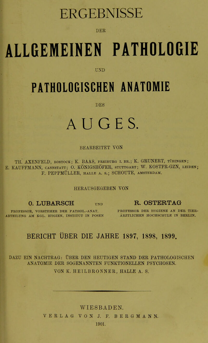 DER ALLGEMEINEN PATHOLOGIE UND PATHOLOGISCHEN ANATOMIE DES AUGES. BEARBEITET VON TH,' AXENFELD, eobtock; K. BAAS, feeibueg i. bb.; K. GRUNERT, Tübingen; E. KAUFFMANN, Cannstatt; O. KÖNIGSHÖFER, stuttgaet; W. KOSTFR-GZN, leiden; F. PEPPMÜLLER, halle a. s.; SCHOUTE, Amsterdam. HERAUSGEGEBEN VON 0. LUBARSCH und R. OSTERTAG PEOFESSOE, VOKSTEHEK DEK PATHOL.-ANAT. PROEESSOE DEE HYGIENE AN DEE TIEE- ABTEILTJNG AM KGL. HYGIEN. INSTITÜT IN POSEN ÄEZTLICHEN HOCHSCHULE IN BEELIN. BERICHT ÜBER DIE JAHRE 1897, 1898, 1899. DAZU EIN NACHTRAG: ÜBER DEN HEUTIGEN STAND DER PATHOLOGISCHEN ANATOMIE DER SOGENANNTEN FUNKTIONELLEN PSYCHOSEN. VON K. HEILBRONNER, HALLE A. S. WIESBADEN. VERLAG VON J. F. BERGMANN. 1901.