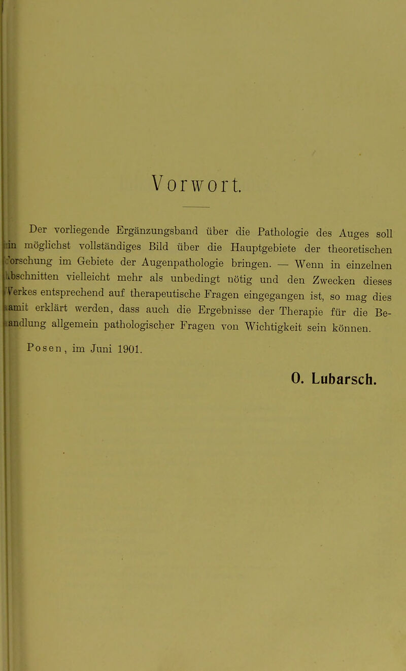 I Vorwort. Der vorliegende Ergänzungsband über die Pathologie des Auges soll rin mögliebst vollständiges Bild über die Hauptgebiete der theoretischen c'orsehung im Gebiete der Augenpathologie bringen. — Wenn in einzelnen Abschnitten vielleicht mehr als unbedingt nötig und den Zwecken dieses Terkes entsprechend auf therapeutische Fragen eingegangen ist, so mag dies lamit erklärt werden, dass auch die Ergebnisse der Therapie für die Be- landlung allgemein pathologischer Fragen von Wichtigkeit sein können. Posen , im Juni 1901.