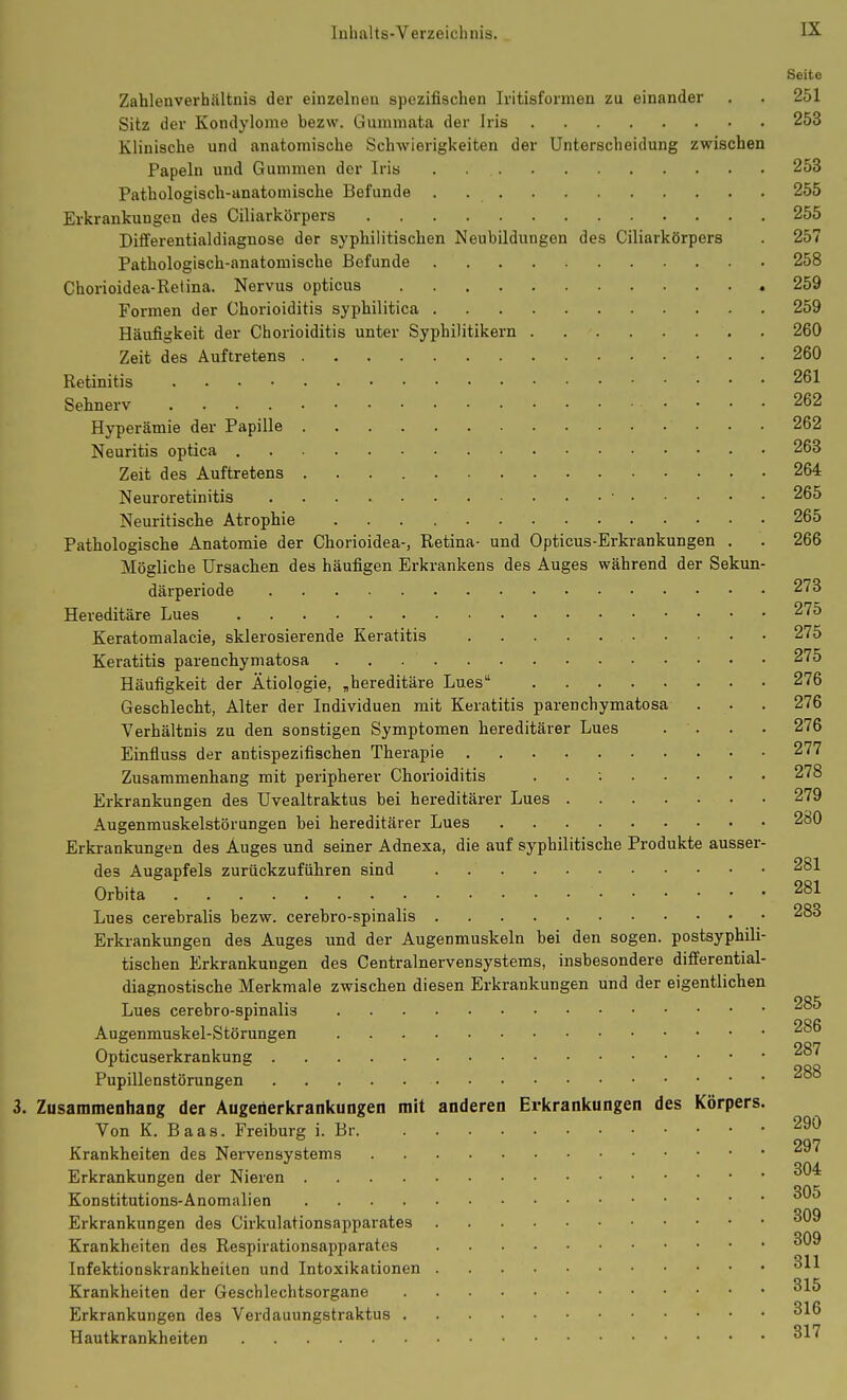 Seite Zahlenverhältnis der einzelnen spezifischen Iritisformen zu einander . . 251 Sitz der Kondylome bezw. Gummata der Iris 253 Klinische und anatomische Schwierigkeiten der Unterscheidung zwischen Papeln und Gummen der Iris . 253 Pathologisch-anatomische Befunde . 255 Erkrankungen des Ciliarkörpers 255 Differentialdiagnose der syphilitischen Neubildungen des Ciliarkörpers . 257 Pathologisch-anatomische Befunde 258 Chorioidea-Retina. Nervus opticus 259 Formen der Chorioiditis syphilitica 259 Häufigkeit der Chorioiditis unter Syphilitikern 260 Zeit des Auftretens 260 Retinitis 261 Sehnerv 262 Hyperämie der Papille 262 Neuritis optica 263 Zeit des Auftretens 264 Neuroretinitis • 265 Neuritische Atrophie 265 Pathologische Anatomie der Chorioidea-, Retina- und Opticus-Erkrankungen . . 266 Mögliche Ursachen des häufigen Erkrankens des Auges während der Sekun- därperiode 273 Hereditäre Lues 275 Keratomalacie, sklerosierende Keratitis 275 Keratitis parenchymatosa 275 Häufigkeit der Ätiologie, „hereditäre Lues 276 Geschlecht, Alter der Individuen mit Keratitis parenchymatosa . . . 276 Verhältnis zu den sonstigen Symptomen hereditärer Lues . . . • 276 Einfluss der antispezifischen Therapie 277 Zusammenhang mit peripherer Chorioiditis . . ; 278 Erkrankungen des Uvealtraktus bei hereditärer Lues 279 Augenmuskelstörungen bei hereditärer Lues 280 Erkrankungen des Auges und seiner Adnexa, die auf syphilitische Produkte ausser- des Augapfels zurückzuführen sind . 281 Orbita 281 Lues cerebralis bezw. cerebro-spinalis 283 Erkrankungen des Auges und der Augenmuskeln bei den sogen, postsyphili- tischen Erkrankungen des Centrainervensystems, insbesondere differential- diagnostische Merkmale zwischen diesen Erkrankungen und der eigentlichen Lues cerebro-spinalis Augenmuskel-Störungen Opticuserkrankung 287 Pupillenstörungen 288 3. Zusammenhang der Augenerkrankungen mit anderen Erkrankungen des Körpers. Von K. Baas. Freiburg i. Br 290 Krankheiten des Nervensystems Erkrankungen der Nieren Konstitutions-Anomalien Erkrankungen des Cirkulationsapparates Krankheiten des Respirationsapparates Infektionskrankheiten und Intoxikationen Krankheiten der Geschlechtsorgane Erkrankungen des Verdauungstraktus Hautkrankheiten ^-^^