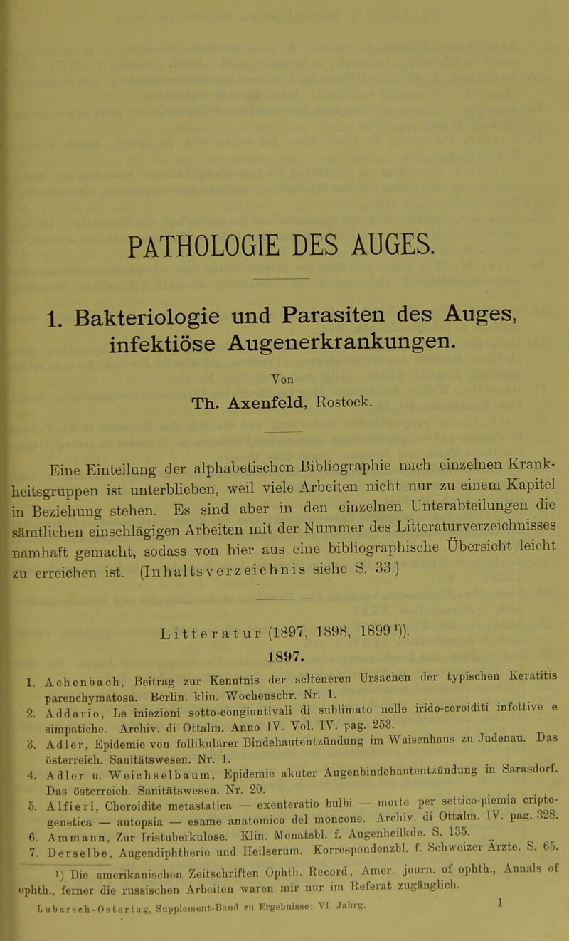 PATHOLOGIE DES AUGES. 1. Bakteriologie und Parasiten des Auges, infektiöse Augenerkrankungen. Von Th. Axenfeld, Rostock, Eine Einteilung der alphabetischen Bibliographie nach einzelnen Krank- heitsgruppen ist unterbheben, weil viele Arbeiten nicht nur zu einem Kapitel in Beziehung stehen. Es sind aber in den einzelnen Unterabteilungen die sämtlichen einschlägigen Arbeiten mit der Nummer des Litteraturverzeichnisses namhaft gemacht, sodass von hier aus eine bibliographische Übersicht leicht zu erreichen ist. (Inhaltsverzeichnis siehe S. 33.) Litte ratur (1897, 1898, 1899')). 1897. 1. Achenbach, Beitrag zur Kenntnis der selteneren Ursachen der typischen Keratitis parenchymatosa. Berlin, klin. Wochenschr. Nr. 1. 2. Addario, Le iniezioni sotto-congiuntivali di sublimato uelle irido-coroiditi mfettive e simpatiche. Archiv, di Ottalm. Anno IV. Vol. IV. pag. 253. 3. Adler, Epidemie von follikulärer Bindehautentzündung im Waisenhaus zu Judenau. Das Österreich. Sanitätswesen. Nr. 1. 4. Adler u. Weichselbaum, Epidemie akuter Augenbindehautentzündung m Sarasdorf. Das Österreich. Sanitätswesen. Nr. 20. 5. Alfieri, Choroidite metastatica - exenteratio bulbi - morfe per settico-piemia cripto- genetica - autopsia - esame anatomico del moncone. Archiv, di Ottabn. IV. pa?. 32b. 6. Ammann, Zur Iristuberkulose. Klin. Monatsbl. f. Augenheilkde. S. 135. 7. Derselbe, Augendiphtherie und Heilserum. Korrespondenzbl. f. Schweizer Arzte. S. 6o. ^Dle^erikanischen Zeitschriften Ophtb. Record, Amer. journ. of ophth., Annais of ophth., ferner die mssischen Arbeiten waren mir nur im Referat zugänglich. T. ubarsch-Ostertag, Snppleinent-B.-iiKl zu Krgebnisse: VI. Jalirg. 1