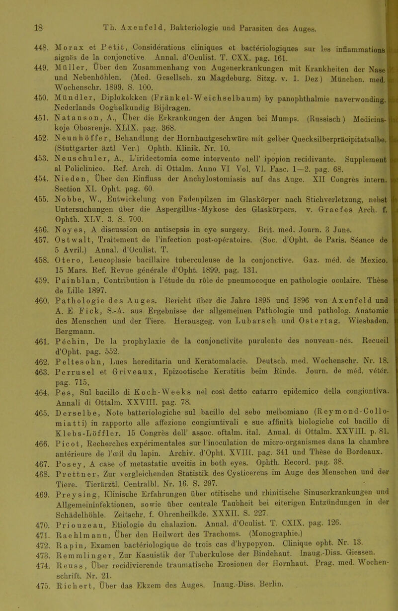 448. Morax et Petit, Consideratious cliniques et bactdriologiques sur les inflammations aigiiös de la conjonctive Annal. d'Oculist. T. CXX. pag. 161. 449. Müller, Über den Zusammenhang von Augenerkrankungen mit Kranklieiten der Nase und Nebenhöhlen. (Med. Gesellsch. zu Magdeburg. Sitzg. v. 1. Dez) München, med Wochenschr. 1899. S. 100. 450. Mündler, Diplokokken (Frankel-Weichselbaum) by panophthalraie naverwonding. Nederlands Ooghelkuudig Bijdragen. 451. Natanson, A., Über die Erkrankungen der Augen bei Mumps. (Russisch) Medicins- koje Obosrenje. XLIX. pag. 368. 452. Neunhöffer, Behandlung der Hornhautgeschwüre mit gelber Quecksilberpräcipitatsalbe. (Stuttgarter iiztl Ver.) Ophth. Klinik. Nr. 10. 453. Neuschuler, A., L'iridectomia come intervento nell' ipopion recidivante. Supplement al Policlinico. Ref. Arch. di Ottalm. Anno VI Vol. VI. Fase. 1—2. pag. 68. 454. Nie den, Über den Einfluss der Anchylostomiasis auf das Auge. XII Congres intern. Section XI. Opht. pag. 60. 455. Nobbe, W., Entwickelung von Fadenpilzen im Glaskörper nach Stichverletzung, nebst Untersuchungen über die Aspergillus-Mykose des Glaskörpers, v. Graefes Arch. f. Ophth. XLV. 3. S. 700. 456. Neyes, A discussion on antisepsis in eye surgery. Brit. med. Journ, 3 June. 457. Ostwalt, Traitement de l'infection post-op6ratoire. (Soc. d'Opht. de Paris. Söance de 5 Avril.) Annal. d'Oculist. T. 458. Otero, Leucoplasie bacillaire tuberculeuse de la conjonctive. Gaz. med. de Mexico. 15 Mars. Ref. Revue generale d'Opht. 1899. pag. 131. 459. Painblan, Contribution ä l'ötude du role de pneumocoque en pathologie oculaire. These de Lille 1897. 460. Pathologie des Auges. Bericht über die Jahre 1895 und 1896 von Axenfeld und A. E. Fick, S.-A. aus Ergebnisse der allgemeinen Pathologie und patholog. Anatomii des Menschen und der Tiere. Herausgeg. von Lübars ch und Ostertag. Wiesbaden. Bergmann. 461. P6chin, De la prophylaxie de la conjonctivite purulente des nouveau-näs. Recueil d'Opht. pag. 552. 462. Peltesohn, Lues hereditaria und Keratomalacie. Deutsch, med. Wochenschr. Nr. 18. 463. Perrusel et Griveaux, Epizootische Keratitis beim Rinde. Journ. de med. v6ter. pag. 715. 464. Pes, Sul bacillo di Koch-Weeks nel cosi detto catarro epidemico della congiuntiva. Annali di Ottalm. XXVIII. pag. 78. 465. Derselbe, Note batteriologiche sul bacillo del sebo meibomiano (Rey m ond-Collo- miatti) in rapporto alle affezione congiuntivali e sue affinitä biologiche col bacillo di Klebs-Löffler. 15 Congres dell' assoc. oftalm. ital. Annal. di Ottalm. XXVIIL p. 81. 466. Picot, Recherches expörimentales sur l'inoculation de micro orgauismes dans la charabre anterieure de l'oeil du lapin. Archiv. d'Opht. XVIII. pag. 341 und Thöse de Bordeaux. 467. Posey, A case of metastatic Uveitis in both eyes. Ophth. Record. pag. 38. 468. Prettner, Zur vergleichenden Statistik des Cysticercus im Auge des Menschen und der Tiere. Tierärztl. Centralbl. Nr. 16. S. 297. 469. Preysing, Klinische Erfahrungen über otitische und rhinitische Sinuserkrankungen und Allgemeininfektionen, sowie über centrale Taubheit bei eiterigen Entzündungen in der Schädelhöhle. Zeitschr. f. Ohrenheilkde. XXXII. S. 227. 470. Priouzeau, Etiologie du clialazion. Annal. d'Oculist. T. CXIX. pag. 126. 471. Raehlmann, Über den Heilwert des Trachoms. (Monographie.) 472. Rapin, Examen bactöriologique de trois cas d'hypopyon. Clinique opht. Nr. 13. 473. Remmliuger, Zur Kasuistik der Tuberkulose der Bindehaut. Inaug.-Diss. Giessen. 474. Reuss, Über recidivierende traumatische Erosionen der Hornhaut. Prag. med. Wochen- schrift. Nr. 21. 475. Richert, Über das Ekzem dos Auges. Inaug.-Diss. Berlin.