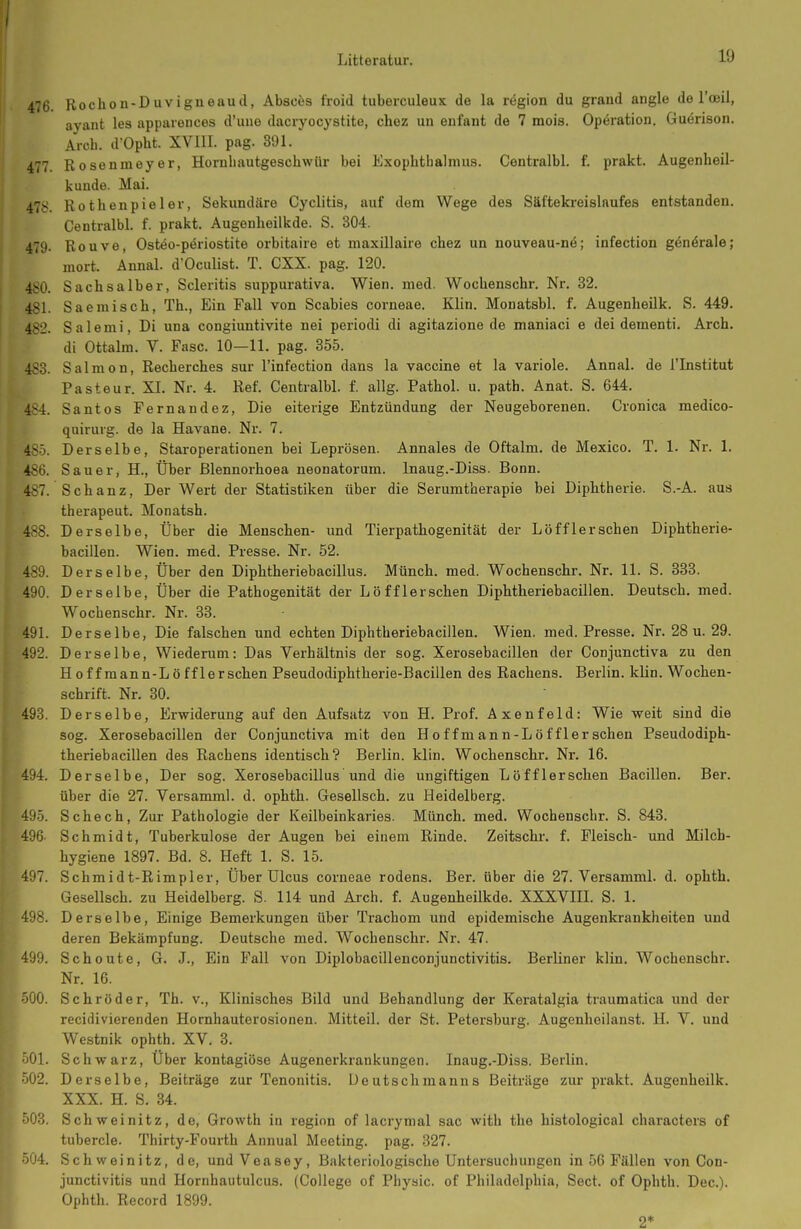 476 Rochon-Duvigneaud, Absces froid tuberculeux de la region du graud angle de l'oeil, ayant les appaiences d'uue dacryocystite, chez un enfant de 7 mois. Operation. Garrison. Arcb. d'Opbt. XVIII. pag. 391. 477 Rosenmeyer, Horuhautgeschwür bei Exopbthalmus. Centralbl. f. prakt. Augenheil- kunde. Mai. 478. Rothenpieler, Sekundäre Cyclitis, auf dem Wege des Säftekreislaufes entstanden. Centralbl. f. prakt. Augonlieilkde. S. 304. 479. Rouve, Osteo-periostite orbitaire et maxillaire chez un nouveau-n6; infection gönörale; mort. Ännal. d'Oculist. T. CXX. pag. 120. 480. Sachsaiber, Scieritis suppurativa. Wien. med. Wochenschr. Nr. 32. 481. Saemisch, Th., Ein Fall von Scabies corneae. Klin. Monatsbl. f. Augenheilk. S. 449. 482. Salemi, Di una congiuntivite nei periodi di agitazione de maniaci e dei dementi. Arch. di Ottalm. V. Fase. 10—11. pag. 355. 483. Salmon, Recherches sur l'infection dans la Vaccine et la variole. Annal. de l'lnstitut Pasteur. XI. Nr. 4. Ref. Centralbl. f. allg. Pathol. u. path. Anat. S. 644. 484. Santos Fernandez, Die eiterige Entzündung der Neugeborenen. Cronica medico- quirurg. de la Havane. Nr. 7. 485. Derselbe, Staroperationen bei Leprösen. Annales de Oftalm. de Mexico. T. 1. Nr. 1. 4S6. Sauer, H., Über ßlennorhoea neonatorum. Inaug.-Diss. Bonn. 487. Schanz, Der Wert der Statistiken über die Serumtherapie bei Diphtherie. S.-A. aus therapeut. Monatsh. 488. Derselbe, Über die Menschen- und Tierpathogenität der Löfflerschen Diphtherie- bacillen. Wien. med. Presse. Nr. 52. 489. Derselbe, Über den Diphtheriebacillus. Münch, med. Wochenschr. Nr. 11. S. 333. 490. Derselbe, Über die Pathogenität der Löfflerschen Diphtheriebacillen. Deutsch, med. Wochenschr. Nr. 33. 491. Derselbe, Die falschen und echten Diphtheriebacillen. Wien. med. Presse. Nr. 28 u. 29. 492. Derselbe, Wiederum: Das Verhältnis der sog. Xerosebacillen der Conjunctiva zu den Hoffraann-Lö ff 1ersehen Pseudodiphtherie-Bacillen des Rachens. Berlin, klin. Wochen- schrift. Nr. 30. 493. Derselbe, Erwiderung auf den Aufsatz von H. Prof. Axenfeld: Wie weit sind die sog. Xerosebacillen der Conjunctiva mit den H o f f m an n-L ö f f 1er sehen Pseudodiph- theriebacillen des Rachens identisch? Berlin, klin. Wochenschr. Nr. 16. 494. Derselbe, Der sog. Xerosebacillus und die ungiftigen Löfflerschen Bacillen. Ber. über die 27. Versamml. d. ophth. Gesellsch. zu Heidelberg. 495. Sc hoch. Zur Pathologie der Keilbeinkaries. Münch, med. Wochenschr. S. 843. 496- Schmidt, Tuberkulose der Augen bei einem Rinde. Zeitschr. f. Fleisch- und Milch- hygiene 1897. Bd. 8. Heft 1. S. 15. 497. Schmidt-Rimpler, Über Ulcus corneae rodens. Ber. über die 27. Versamml. d. ophth. Gesellsch. zu Heidelberg. S. 114 und Arch. f. Augenheilkde. XXXVIII. S. 1. 498. Derselbe, Einige Bemerkungen über Trachom und epidemische Augenkrankheiten und deren Bekämpfung. Deutsche med. Wochenschr. Nr. 47. 499. Scheute, G. J., Ein Fall von Diplobacillenconjunctivitis. Berliner klin. Wochenschr. Nr. 16. jO. Schröder, Th. v.. Klinisches Bild und Behandlung der Keratalgia traumatica und der recidivierenden Hornhauterosionen. Mitteil, der St. Petersburg. Augenheilanst. H. V. und Westnik ophth. XV. 3. Ol. Schwarz, Über kontagiöse Augenerkrankungen. Inaug.-Diss. Berlin. Ö02. Derselbe, Beiträge zur Tenonitis. Ueutschmanns Beiträge zur prakt. Augenheilk. XXX. H. S. 34. 503. Schweinitz, de, Growth in region of lacrymal sac with the histological characters of tubercle. Thirty-Fourth Annual Meeting, pag. 327. 504. Schweinitz, de, und Voasey, Bakteriologische Untersuchungen in 56 Fällen von Con- junctivitis und Hornhautulcus. (College of Phyaic. of Philadelphia, Sect. of Ophth. Dec). Ophth. Record 1899. 2*