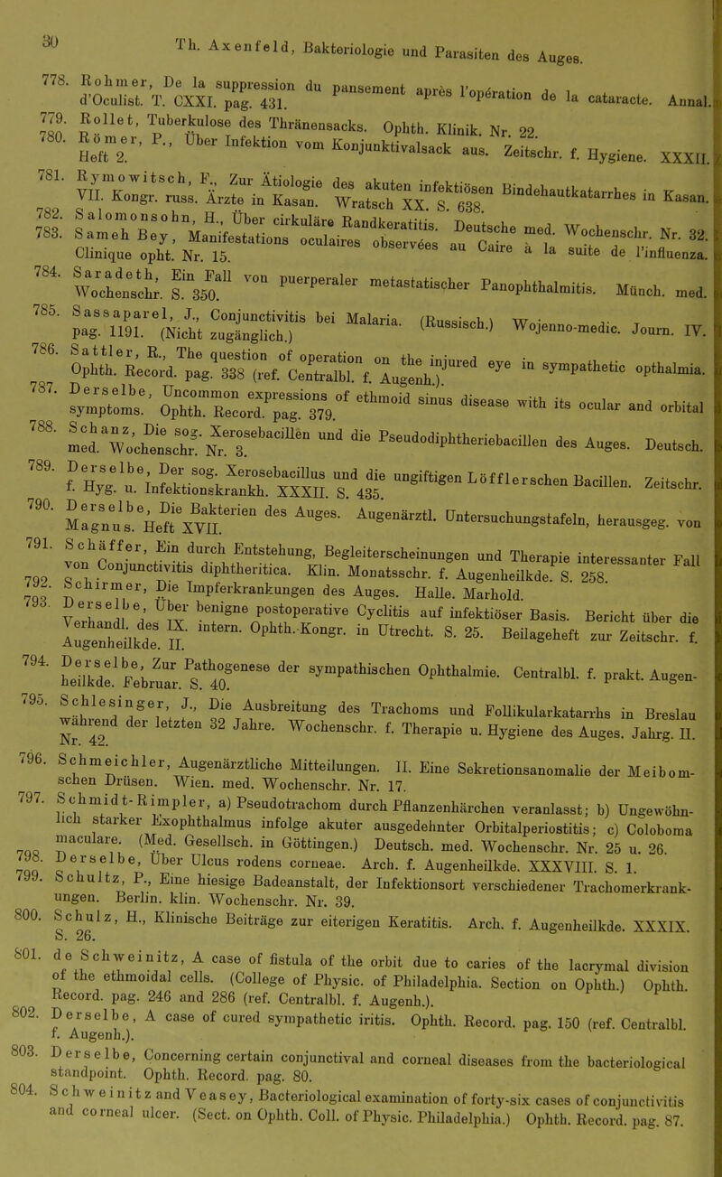 778. Rohm er, De la suppression du pansement apres Topöration i . d'Oculist. T. CXXI. pag. 431. ^ iopöration de la cataracte. Annal. 779. Rollet, Tuberkulose des Thränensacks. Ophth. Klinik Nr 22 Clinique opht. Nr 15 0Dserv6es au Caire a la ernte de l'influenza. ^:d. W^cÄ^/T''' * P3eudodipLthe™bacU,e„ d. Auges. Deutsch. vl;1„;„,!!«..';i.!!!':^^^ »»apie iuteress.n.„ Fall 794, 786. 787. 788. 789. 790. 791. 792 diphtheritica. Klin. Monatsschr. f. Augenheilkde S. 258 llo ^'^''f,«^' Impferkrankungen des Auges. HaUe. Marhold. VeTanll d^s^'? 'n Ä^^^^ auf infektiöser Basis. Bericht über die Augenhdlkde Ii' 25- Beilageheft zur Zeitschr. f. herdl'Flul'^.^'r^^ sympathischen Ophthalmie. Centralbl. f. prakt. Augen- 795. Schlesinger J., Die Ausbreitung des Trachoms und FoUikularkatarrhs in Breslau wahrend der letzten 32 Jahre. Wochenschr. f. Therapie u. Hygiene des Auges. Jahrg h! 796. Schmeichler, AugenärztUche Mitteilungen. II. Eine Sekretionsanomalie der Meibom- schen Drüsen. Wien. med. Wochenschr. Nr. 17. 797. Schmidt-Rimpler, a) Pseudotrachom durch Pflanzenhärchen veranlasst; b) Ungewöhn- lich starker Exophthalmus infolge akuter ausgedehnter Orbitalperiostitis; c) Coloboma maculare. (Med. Gesellsch. in Göttingen.) Deutsch, med. Wochenschr. Nr. 25 u. 26 7QQ corneae. Arch. f. Augenheilkde. XXXVIII. S 1 799. Schultz, P., Eme hiesige Badeanstalt, der Infektionsort verschiedener Trachomerkrank- ungen. Berlin, klin. Wochenschr. Nr. 39. 800. Schulz. H., Klinische Beiträge zur eiterigen Keratitis. Arch. f. Augenheükde. XXXIX. o. 26. 801. de Schweinitz, A case of fistula of the orbit due to caries of the lacrymal division of the ethmoidal cells. (College of Physic. of Philadelphia. Section on Ophth.) Ophth Record. pag. 246 and 286 (ref. Centralbl. f. Augenh.). 802. Derselbe, A case of cured sympathetic iritis. Ophth. Record. pag. 150 (ref. Centralbl f. Augenh.). r o v . 803. Derselbe, Concerning certain conjunctival and corneal diseases from the bacteriological Standpoint. Ophth. Record. pag. 80. 804. SchAveiuitz and Veasey, Bacteriological examination of forty-six cases of Conjunctivitis and corneal ulcer. (Sect. on Ophth. Coli, of Physic. Philadelphia.) Ophth. Record. pag. 87.