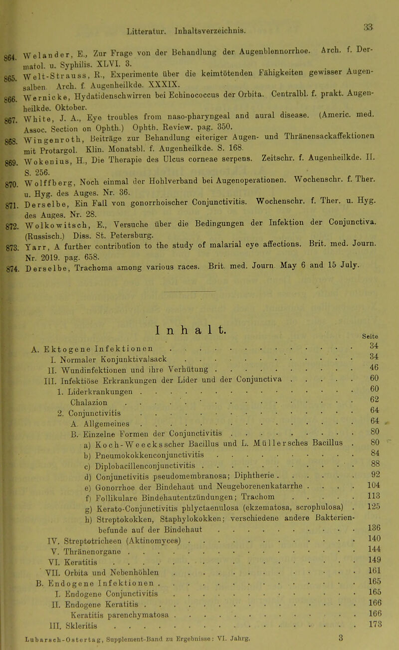 Litteratur. Inhaltsverzeichnis. 3a 864 Welander, E., Zur Frage von der Behandlung der Augenblennorrhoe. Arch. f. Der- niatol. u. Syphilis. XLVI. 3. 865 Welt-Strauss, R., Experimente über die keimtötenden Fähigkeiten gewisser Augen- salben Arch. f. Augenheilkde. XXXIX. 866 Wernicke, Hydatidenschwirren bei Echinococcus der Orbita. Centralbl. f. prakt. Augen- heilkde. Oktober. 867 White, J. A., Eye troubles from naso-pharyngeal and aural disease. (Americ. med, Assoc. Section on Ophth.) Ophth. Review, pag. 350. 868. Wingenroth, Beiträge zur Behandlung eiteriger Augen- und Thränensackaffektionen mit Protargol. Klin. Monatsbl. f. Augenheilkde. S. 168. 869. Wokenius, H., Die Therapie des Ulcus corneae serpens. Zeitschr. f. Augenheilkde. II. S. 256. 870. Wolffberg, Noch einmal der Hohlverband bei Augenoperationen. Wochenschr. f. Ther. u. Hyg. des Auges. Nr. 36. 871. Derselbe, Ein Fall von gonorrhoischer Conjunctivitis. Wochenschr. f. Ther. u. Hyg. des Auges. Nr. 28. 872. Wolkowitsch, E., Versuche über die Bedingungen der Infektion der Conjunctiva. (Russisch.) Diss. St. Petersburg. 873. Tarr, A further contribiition to the study of malarial eye alfections. Brit. med. Journ. Nr. 2019. pag. 658. 874. Derselbe, Trachoma among various races. Brit. med. Journ May 6 and 15 July. Inhalt. Seite A. Ektogene Infektionen I. Noi-maler Konjunktivalsack ^'^ II. Wundinfektionen und ihre Verhütung 46 III. Infektiöse Erkrankungen der Lider und der Conjunctiva 60 1. Liderkrankungen Chalazion 62 2. Conjunctivitis A. Allgemeines . ^'^ B. Einzelne Formen der Conjunctivitis 80 a) Koch-Weecksscher Bacillus und L. Müllersches Bacillus . 80 b) Pneumokokkenconjunctivitis 84 c) Diplobacillenconjunctivitis • 88 d) Conjunctivitis pseudomembranosa; Diphtherie 92 e) Gonorrhoe der Bindehaut und Neugeborenenkatarrhe .... 104 f) Follikuläre Bindehautentzündungen; Trachom 113 g) Kerato-Conjunctivitis phlyctaenulosa (ekzematosa, scrophulosa) . 125 h) Streptokokken, Staphylokokken; verschiedene andere Bakterien- befunde auf der Bindehaut 136 IV. Streptotricheen (Aktinomyces) 140 V. Thränenorgane 144 VI. Keratitis 149 VII. Orbita und Nebenhöhlen 161 B. Endogene Infektionen 165 I. Endogene Conjunctivitis 165 II. Endogene Keratitis 166 Keratitis parenchymatosa . . 166 III. Skleritis 173 Lubarsch-Ostertag, Suppleraent-Bond zu Ergebnisse: VI. Jalirg. 3