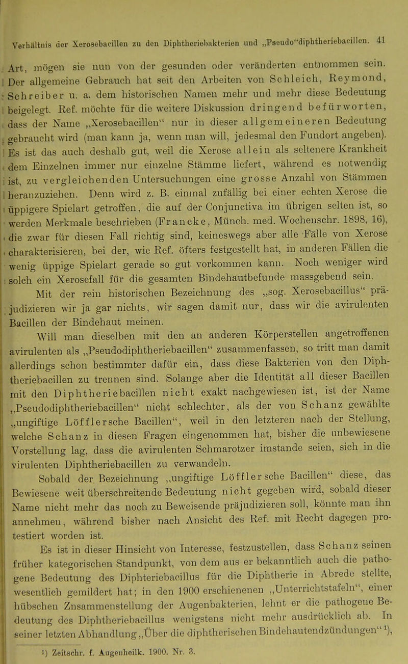 Art, mögen sie nun von der gesunden oder veränderten entnommen sein. ; Der allgemeine Gebrauch hat seit den Arbeiten von Schleich, Reymond, : Schreiber u. a. dem historischen Namen mehr und mehr diese Bedeutung ; beigelegt. Ref. möchte für die weitere Diskussion dringend befürworten, . dass der Name „Xerosebacillen nur in dieser allgemeineren Bedeutung ; gebraucht wird (man kann ja, wenn man will, jedesmal den Fundort angeben). 1 Es ist das auch deshalb gut, weil die Xerose allein als seltenere Krankheit , dem Einzelnen immer nur einzelne Stämme liefert, während es notwendig iist, zu vergleichenden Untersuchungen eine grosse Anzahl von Stämmen 1 heranzuziehen. Denn wird z. B. einjnal zufällig bei einer echten Xerose die I üppigere Spielart getroffen, die auf der Conjunctiva im übrigen selten ist, so werden Merkmale beschrieben (Francke, Münch, med. Wocheuschr. 1898, 16), . die zwar für diesen Fall richtig sind, keineswegs aber alle Fälle von Xerose . charakterisieren, bei der, wie Ref. öfters festgestellt hat, in anderen Fällen die • wenig üppige Spielart gerade so gut vorkommen kann. Noch weniger wird : solch ein Xerosefall für die gesamten Bindehautbefunde massgebend sein. Mit der rein historischen Bezeichnung des „sog. Xerosebacillus prä- . judizieren wir ja gar nichts, wir sagen damit nur, dass wir die avirulenten Bacillen der Bindehaut meinen. Will mau dieselben mit den an anderen Körperstellen angetroffenen avirulenten als „Pseudodiphtheriebacillen zusammenfassen, so tritt man damit allerdings schon bestimmter dafür ein, dass diese Bakterien von den Diph- theriebacillen zu trennen sind. Solange aber die Identität all dieser Bacillen mit den Diphtheriebacillen nicht exakt nachgewiesen ist, ist der Name „Pseudodiphtheriebacillen nicht schlechter, als der von Schanz gewählte „ungiftige Löfflersche Bacillen, weil in den letzteren nach der Stellung, welche Schanz in diesen Fragen eingenommen hat, bisher die unbewiesene Vorstellung lag, dass die avirulenten Schmarotzer imstande seien, sich in die virulenten Diphtheriebacillen zu verwandeln. Sobald der Bezeichnung „ungiftige Löfflersche Bacillen diese, das Bewiesene weit überschreitende Bedeutung nicht gegeben wird, sobald dieser Name nicht mehr das noch zu Beweisende präjudizieren soll, könnte man ihn annehmen, während bisher nach Ansicht des Ref. mit Recht dagegen pro- testiert worden ist. Es ist in dieser Hinsicht von Interesse, festzustellen, dass Schanz seinen früher kategorischen Standpunkt, von dem aus er bekanntlich auch die patho- gene Bedeutung des Diphteriebacillus für die Diphtherie in Abrede stellte, wesentlich gemildert hat; in den 1900 erschienenen „Unterrichtstafeln, einer hübschen Znsammenstellung der Augenbakterien, lehnt er die pathogene Be- deutung des Diphtheriebacillus wenigstens nicht mehr ausdrücklich ab. In seiner letzten Abhandlung „Über die diphtherischen Bindehautendzündungen i), I) Zeitschr. f. Augenbeilk. 1900. Nr. 3.