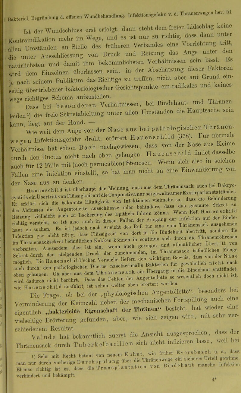 Ist der Wundschluss erst erfolgt, dann steht dem freien Lidschkg keine i^oüü-aindikution mehr im Wege, und es ist nur zu richtig, dass dann unter e Umstanden an Stelle des früheren Verbandes eine Vorr.chtu„g t„ t ie unter Ausschliessung von Druck und Reizung das Auge unter den natürlichsten und damit ihm bekömmlichsten Verhältmssen sem lass . Es • dem EiB.eluen überlassen sein, in der Abschätzung dieser Faktoren ,e nach seinem Publikum das Eiehtige zu treffen, nicht aber auf Grund em- seitig übertriebener bakteriologischer Gesichtspunkte ein radikales und kemes- we»s richtiges Schema aufzustellen. Dass bei besonderen Verhältnissen, bei Bindehaut- und Thranen- leiden') die freie Sekretableitung unter allen Umständen die Hauptsache sem kann liegt auf der Hand. — . , mi •• Wie weit dem Auge von der Nase aus bei pathologischen Thranen- „e.en Infektionsgefahr droht, erörtert Hauenschild (378) Für normale Verlältnisse hat schon Bach nachgewiesen, dass von Nase aus Keim durch den Ductus nicht nach oben gelangen. Hauenschild findet dass Ihe auch für 12 Fälle mit (noch permeablen) Stenosen. Wenn sich also m solchen Fällen eine Infektion einstellt, so hat man nicht an eine Einwanderung von der Nase aus zu denken. . , , , • i Hauenschild ist überhaupt der Meinuug, dass aus dem Thränensack auch bej Dakrj^ richtig versteht, so ist also auch m ^^^^^Jf '^^^ Mr eine vom Thränensack ausgehende Tof d»* den pathologischen -»'-trirn üCZ r ^^t tt'luit xvie Hauenschild ausführt, ist schon weiter oben erörtert worden. ^ , • Die Frage, ob bei der „physiologiscben Augentoilette, besonders bei Verminderung der Keimzahl neben der mechanischen Fortspülung auch eme eigentüch „baktericide Eigenschaft der Thräneu besteht, hat wieder eme vielseitige Erörterung gefunden, aber, wie sich zeigen wird, mit sehr ver- schiedenem Resultat. A^^^a a^,- Valude hat bekanntlich zuerst die Ansicht ausgesprochen, dass dei Thränensack durch TuberkelbaciUen sich nicht infizieren lasse, weil bei :7^;^it Recht betont von neuem Kuhnt, wie früher Eversbusch u. a., dass ij oeui inu. itci^uu „ «u„r rÜA Tbrilnenwege ein Sicheres Urteil gewinne, man nur durch vorherige D u r ch sp ülung über d e ^^^^^ ^^^^^^^^ ^^^^^^^.^^^ Ebenso richtig ist es, dasa die Transplantation von verhindert und bekämpft. ^