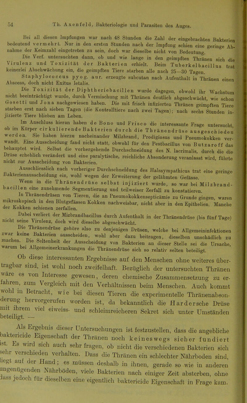 Bei all diesen Impfungen war nach 48 Stunden die Zahl der eingebrachten Bakterien bedeutend vermehrt. Nur in den ersten Stunden nach der Impfung schien eine geringe Ab- nahme der Keimzahl eingetreten zu sein, doch war dieselbe nicht von Bedeutung. Die Verf. untersuchten dann, ob und wie lange in den geimpften Thränen sich die Virulenz und Toxizität der Bakterien erhielt. Beim Tuberkel bacillus trat keinerlei Abschwächung ein, die geimpften Tiere starben alle nach 25—30 Tagen. Staphylococcus pyog. aur. erzeugte subcutan nach Aufenthalt in Thränen einen Abscess, doch nicht Exitus letalis. Die Toxizität der Diphtheriebacillen wurde dagegen, obwohl ihr Wachstum nicht beeinträchtigt wurde, durch Vermischung mit Thränen deutlich abgeschwächt, wie schon Gosetti und Jona nachgewiesen haben. Die mit frisch infizierten Thränen geimpften Tiere starben erst nach sieben Tagen (die Kontrolltiere nach zwei Tagen); nach sechs Stunden in- jizierte Tiere blieben am Leben. Im Anschluss hieran haben de Bono und Frisco die interessante Frage untersucht ob im Körper cir kulierende Bakterien durch die Thränendrüse ausgeschieden' werden. Sie haben hierzu nacheinander Milzbrand, Prodigiosus und Pneumokokken ver- wandt. Erna Ausscheidung fand nicht statt, obwohl für den Pestbacillus von Butzaroff das behauptet wird. Selbst die vorhergehende Durchschneidung des N. lacrimalis, durch die die Druse erheblich verändert und eine paralytische, reichliche Absonderung veranlasst wird führte nicht zur Ausscheidung von Bakterien. Ausschliesslich nach vorheriger Durchschneidung des Halssympathicus trat eine geringe Bakterienausscheidung ein, wohl wegen der Erweiterung der gelähmten Gefässe. Wenn in die Thränendrüse selbst injiziert wurde, so war bei Milzbrand- baciilen eme zunehmende Segmentierung und teilweiser Zerfall zu konstatieren In Thränendrüsen von Tieren, die an Pneumokokkensepticämie zu Grunde gingen, waren mikroskopisch in den Blutgefässen Kokken nachweisbar, nicht aber in den Epithelien. Manche der Kokken schienen zerfallen. Dabei verliert der Mizbrandbacillus durch Aufenthalt in der Thränendrüse (bis fünf Tage) nicht seme Virulenz, doch wird dieselbe abgeschwächt. Die Thränendrüse gehöre also zu denjenigen Drüsen, welche bei Allgemeininfektionen zwar keine Bakterien ausscheiden, wohl aber dazu beitragen, dieselben unschädlich zu machen Die Seltenheit der Ausscheidung von Bakterien an dieser Stelle sei die Ursache, warum bei Allgemeinerkrankungen die Thränendrüse sich so relativ selten beteiligt. Ob diese interessanten Ergebnisse auf den Menschen ohne weiteres über- tragbar sind, ist wohl noch zweifelhaft. Bezüglich der untersuchten Thränen wäre es von Interesse gewesen, deren chemische Zusammensetzung zu er- fahren, zum Vergleich mit den Verhältnissen beim Menschen. Auch kommt wohl m Betracht, wie bei diesen Tieren die experimentelle Thränenabson- derung hervorgerufen worden ist, da bekanntlich die Härder sehe Drüse mit ihrem viel eiweiss- und schleimreicheren Sekret sich unter Umständen beteihgt. — Als Ergebnis dieser Untersuchungen ist festzustellen, dass die angebliche baktericide Eigenschaft der Thränen noch keineswegs sicher fundiert ist Es wird sich auch sehr fragen, ob nicht die verschiedenen Bakterien sich sehr verschieden verhalten. Dass die Thränen ein schlechter Nährboden sind iiegt auf der Hand; es müssen deshalb in ihnen, gerade so wie in anderen ^Dgenugenden Nährböden, viele Bakterien nach einiger Zeit absterben, ohne Jass jedoch für dieselben eine eigentlich baktericide Eigenschaft in Frage kam.