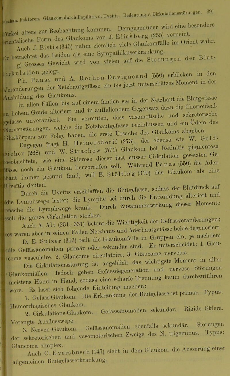 ... aftets zur Beobachtung kommen. Demgegenüber wird eine besondere -li^^-ii:;^^^^^^^ --r^^:^ - Ät:^.en der Bin. pin'attd A. Eochon-Dnvigneand (550) erblicken in den •er Jdernnge:; der NeUbautgeasse ein bi. jet,,t unterscbat.es Moment m der '^irin Fanlrtrinf ei„em fanden sie in der Netzbant die Blutgefässe V, , . r ade alteriert und in auffallendem Gegensatz dazu *e Cbono.deal- „ bohem G™d« f''^''  dass vasomotiscbe und sekretonscbe sZ:g::::^tleb aiJZbau^geiässe beemtlussen und ein Odem des Nervenstornngen ^^^^ Glaukoms abgeben. s.r >,aut immer gesund fand, will B. btoitmg [olv) ■Durrbl Uveitis erschlaffen die Blutgefässe, sodass der Blutdruck auf D E Sulzer (313) teilt die Glaukomfälle in Gruppen e>n je nachdem , die GlsLomalien primär oder sekundär sind. Er nnterscherdet: 1. Glau- .eÖme vasculaire, 2. Glaucome circulatoire, 3. Glaucome nerveux.  D Cirkuiationsstörung ist angeblich das wichtigste Moment m h^^^^ .Glaukomfällen. Jedoch gehen Gefässdegeneration und nervöse Störungen mStenT Hlld in Hand.'sodass eine scharfe Trennung kaum durchzuführen wäre. Es lässt sich folgende Einteilung machen: . , . rr,„,„. 1 Gefass.Glankom. Die Erkrankung der Blutgefässe ,st pnmar. Typus. ^^t:^-:.^^^- Gofässanomaben sekundär. Rigide Sklera. TNefv! Gefässanomalien ebenfalls sekundär. Störungen der sekretorischen und vasomotorischen Zweige des N. tr.gemmus. Typus. •'TurrErersbusch (147) sieht in dem Glaukon, die Äusserung einer allgemeinen Blutgefässerkrankung.