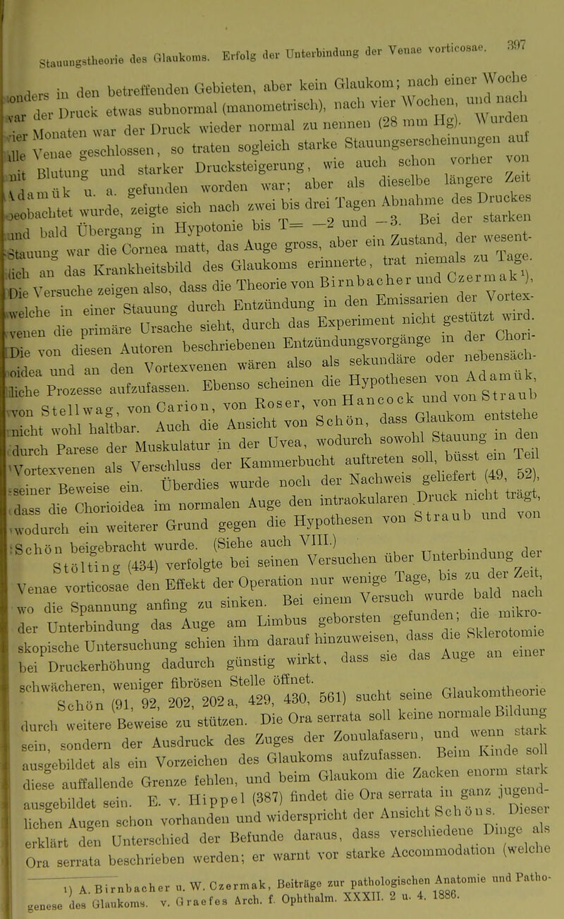 stauungstheon. des Gl.uko™. Erfolg dev Unterbindung der Venae verticosae. 307 , . in den betreffieuden Gebieten, aber kein Glaukom; nach einer Woche X Dn ck eCs subnonnal (manometrisch), nach vier Wochen und nach t Monaten war der Druck wieder normal zu nennen (28 mm Hg). Wurden ; : geschlossen, so traten sogleich starke Stauungserschemu,^en an Blutung und starker Drucksteigerung, wie auch schon vorhe vo irdamük u a gefunden worden war; aber als dieselbe toigere Zeit .^tltr wurde, Lgte Sich nach Leibis drei'r^en^^— esBruc^^s r ^wlrl-: r lC'.™3:rein zustand, der wesent- ~ an.—. f>^^::r::s::^zz:^:^ .durch Parese der Muskulatur in der Ovea, wodurch sowohl Stauung n de Vortexveuen als Verschluss der Kammerbucht auftreten ^ ™ seiner Beweise ein. Überdies wurde noch der Nachweis geliefeit 49 62 , dass die Chorioidea im normalen Auge den intraokularen Druck nicht tragt, tdurch !t weiterer Grund gegen die Hypothesen von Straub und von Rphön beit^ebracht wurde. (Siebe auch VIII.) . i Stöulng (434) verfolgte bei seinen Versuchen über Unterbindung der Venae vorticosae den Effekt der Operation nur wenige ^ag. - wo die Spannung anfing zu sinken. Bei einem Versuch wurde bald nach Z Dnt!rbindung das luge am Limbus geborsten gefunden die imkr ■ skopische Untersuchung schien ihm darauf hinzuweisen, dass ^.e «kleroto^n e bei Druckerhöhuug dadurch günstig wirkt, dass sie das Auge an schwächeren, weniger fibrösen Stelle öffnet. rUnl-omtheorie Schön (91, 92, 202, 202a, 429, 430, 561) sucht seine Glaukointheone durch wtuere B wei;e zu stützen. Die Ora serrata soll keine -^n^ü^m^ng r, sondern der Ausdruck des Zuges der Zonula aseru, -^^^-^ f ^, aus.^ebildet als ein Vorzeichen des Glaukoms aufzufassen. Beim Kinde soU d'sfauflall nde Grenze fehlen, und beim Glaukom die Zacken enorm s ark a sgebildet sein. E. v. Hippel (387) findet ^^J^ eerrata in ganz jljg^ - heben Augen schon vorhanden und widerspricht der Ansicht Schon s. Diese, e klart d?n Unterschied der Befunde daraus, dass verschiedeiie Dinge a Ora serrata beschrieben werden; er warnt vor starke Accommodation (welche ^iVrnb.cher «. W. C.ermak, Beitrage ^'P'^ff