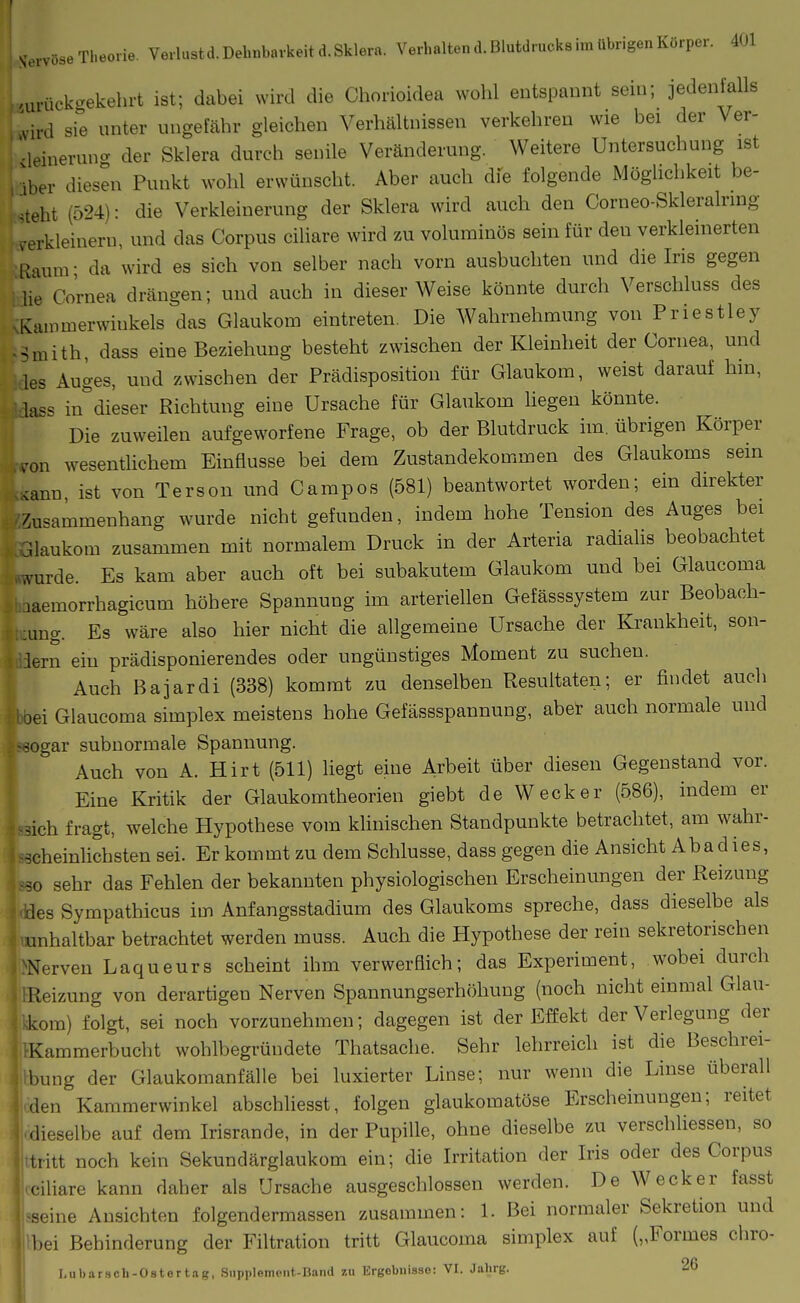 Si>i-vüse '.ur i Theorie Verlust d. Dehnbarkeit d. Sklera. Verhaltend. Blutdrucks im übrigen Körper. 401 u-ückc.ekehrt ist; dabei wird die Cliorioidea wohl entspannt sein; jedenfalls ird sie unter ungefähr gleichen Verhältnissen verkehren wie bei der Ver- -leineruna der Sklera durch senile Veränderung. Weitere Untersuchung ist Iber diesen Punkt wohl erwünscht. Aber auch dfe folgende Möglichkeit be- steht (524): die Verkleinerung der Sklera wird auch den Corneo-Skleralrmg verkleinern, und das Corpus ciliare wird zu voluminös sein für den verkleinerten liaunr da wird es sich von selber nach vorn ausbuchten und die Iris gegen Ue Cornea drängen; und auch in dieser Weise könnte durch Verschluss des Kainmerwinkels das Glaukom eintreten. Die Wahrnehmung von Priestley Muith, dass eine Beziehung besteht zwischen der Kleinheit der Cornea, und las Auges, und zwischen der Prädisposition für Glaukom, weist darauf hin, lass in^'dieser Richtung eine Ursache für Glaukom hegen könnte. Die zuweilen aufgeworfene Frage, ob der Blutdruck im. übrigen Körper ,on wesentlichem Einflüsse bei dem Zustandekommen des Glaukoms sein <ann, ist von Terson und Campos (581) beantwortet worden; ein direkter Zusammenhang wurde nicht gefunden, indem hohe Tension des Auges bei Uaukom zusammen mit normalem Druck in der Arteria radialis beobachtet .vurde. Es kam aber auch oft bei subakutem Glaukom und bei Glaucoma laemorrhagicum höhere Spannung im arteriellen Gefässsystem zur Beobach- :ung. Es wäre also hier nicht die allgemeine Ursache der Krankheit, son- lern ein prädisponierendes oder ungünstiges Moment zu suchen. Auch Bajardi (338) kommt zu denselben Resultaten; er findet auch )ei Glaucoma simplex meistens hohe Gefässspannung, aber auch normale und -ogar subnormale Spannung. Auch von A. Hirt (511) liegt eine Arbeit über diesen Gegenstand vor. Eine Kritik der Glaukomtheorien giebt de Wecker (586), indem er dch fragt, welche Hypothese vom klinischen Standpunkte betrachtet, am wahr- scheinlichsten sei. Er kommt zu dem Schlüsse, dass gegen die Ansicht Abadies, so sehr das Fehlen der bekannten physiologischen Erscheinungen der Reizung les Sympathicus im Anfangsstadium des Glaukoms spreche, dass dieselbe als unhaltbar betrachtet werden muss. Auch die Hypothese der rein sekretorischen Nerven Laqueurs scheint ihm verwerflich; das Experiment, wobei durch Reizung von derartigen Nerven Spannungserhöhung (noch nicht einmal Glau- kom) folgt, sei noch vorzunehmen; dagegen ist der Effekt der Verlegung der Kammerbucht wohlbegründete Thatsache. Sehr lehrreich ist die Beschrei- bung der Glaukomanfälle bei luxierter Linse; nur wenn die Linse überall den Kammerwinkel abschliesst, folgen glaukomatöse Erscheinungen; reitet dieselbe auf dem Irisrande, in der Pupille, ohne dieselbe zu verschliessen, so tritt noch kein Sekundärglaukom ein; die Irritation der Iris oder des Corpus ciliare kann daher als Ursache ausgeschlossen werden. De Wecker fasst seine Ansichten folgendermassen zusammen: 1. Bei normaler Sekretion und bei Behinderung der Filtration tritt Glaucoma simplex auf („Formes chro-