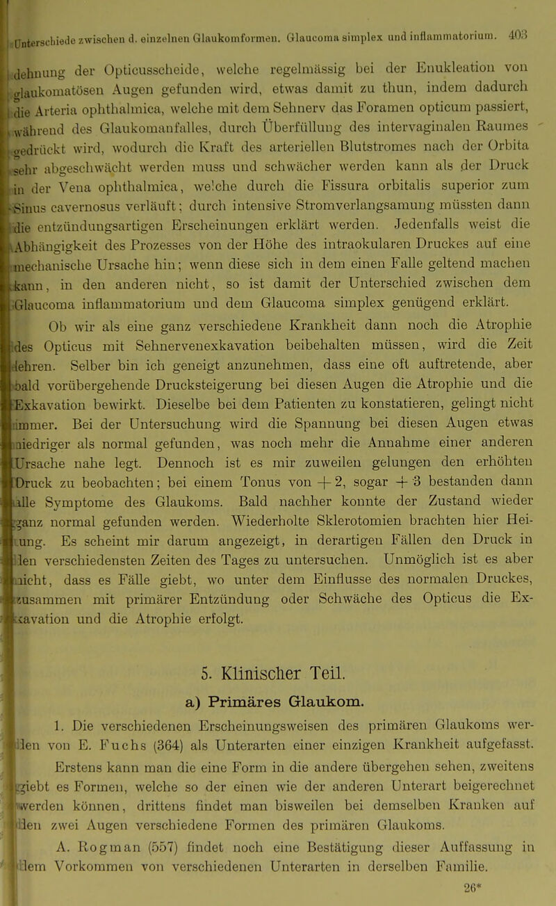 (lehuung der Opticusscheide, welche regelmässig bei der Enukleation von o-laukomatösen Augen gefunden wird, etwas damit zu thun, indem dadurch aie Arteria ophthalmica, welche mit dem Sehnerv das Foramen opticum passiert, , während des Glaukomanfalles, durch Überfüllung des intervaginalen Raumes oedrückt wird, wodurch die Kraft des arteriellen Blutstromes nach der Orbita sehr abgeschwächt werden muss und schwächer werden kann als der Druck in der Vena ophthalmica, welche durch die Fissura orbitalis superior zum -Sinus cavernosus verläuft; durch intensive Stromverlangsamung müssten dann die entzüudungsartigen Erscheinungen erklärt werden. Jedenfalls weist die A.Abhängigkeit des Prozesses von der Höhe des intraokularen Druckes auf eine j mechanische Ursache hin; wenn diese sich in dem einen Falle geltend machen ;kann, in den anderen nicht, so ist damit der Unterschied zwischen dem ■Glaucoma inflammatorium und dem Glaucoma simplex genügend erklärt. Ob wir als eine ganz verschiedene Krankheit dann noch die Atrophie ;des Opticus mit Sehnervenexkavation beibehalten müssen, wird die Zeit :lehren. Selber bin ich geneigt anzunehmen, dass eine oft auftretende, aber bald vorübergehende Drucksteigerung bei diesen Augen die Atrophie und die Exkavation bewirkt. Dieselbe bei dem Patienten zu konstatieren, gelingt nicht limmer. Bei der Untersuchung, wird die Spannung bei diesen Augen etwas niedriger als normal gefunden, was noch mehr die Annahme einer anderen Ursache nahe legt. Dennoch ist es mir zuweilen gelungen den erhöhten ruck zu beobachten; bei einem Tonus von + 2, sogar -f 3 bestanden dann Ue Symptome des Glaukoms. Bald nachher konnte der Zustand wieder anz normal gefunden werden. Wiederholte Sklerotomien brachten hier Hei- ung. Es scheint mir darum angezeigt, in derartigen Fällen den Druck in den verschiedensten Zeiten des Tages zu untersuchen. Unmöglich ist es aber icht, dass es Fälle giebt, wo unter dem Einflüsse des normalen Druckes, eusammen mit primärer Entzündung oder Schwäche des Opticus die Ex- avation und die Atrophie erfolgt. 5. Klinisclier Teil. a) Primäres Glaukom. 1. Die verschiedenen Erscheinungsweisen des primären Glaukoms wer- en von E. Fuchs (364) als Unterarten einer einzigen Krankheit aufgefasst. Erstens kann man die eine Form in die andere übergehen sehen, zweitens 'ebt es Formen, welche so der einen wie der anderen Unterart beigerechnet erden können, drittens findet man bisweilen bei demselben Kranken auf 'len zwei Augen verschiedene Formen des primären Glaukoms. A. Rogman (557) findet noch eine Bestätigung dieser Auffassung in lern Vorkommen von verschiedenen Unterarten in derselben Familie. 26*