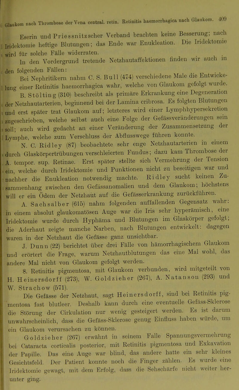 Eserin und Priessnitzscher Verband brachten keine Besserung; nach Iridektomie heftige Bhitungen; das Ende war Enukleation. Die Iridektomie « wird für solche Fälle widerraten. In den Vordergrund tretende Netzhautaffektionen finden wir auch m den folgenden Fällen: Bei Nephritikern nahm C. S. Bull (474) verschiedene Male die Entwicke- l lung einer Retinitis haemorrhagica wahr, welche von Glaukom gefolgt wurde. B. Stölting (310) beschreibt als primäre Erkrankung eine Degeneration , der Netzhautarterien, beginnend bei der Lamina cribrosa. Es folgten Blutungen und erst später trat Glaukom auf; letzteres wird einer Lymphhypersekretion , zugeschrieben, welche selbst auch eine Folge der Gefässveränderungen sein .soll; auch wird gedacht an einer Veränderung der Zusammensetzung der 1 Lymphe, welche zum Verschluss der Abflusswege führen konnte. N. C. Ridley (87) beobachtete sehr enge Netzhautarterien in einem durch Glaskörpertrübungen verschleierten Fundus; dazu kam Thrombose der A. tempor. sup. Retinae. Erst später stellte sich Vermehrung der Tension ein, welche durch Iridektomie und Punktionen nicht zu beseitigen war und nachher die Enukleation notwendig machte. Ridley sucht keinen Zu- sammenhang zwischen den Gefässanomahen und dem Glaukom; höchstens will er ein Ödem der Netzhaut auf die Gefässerkrankung zurückführen. A. Sachsaiber (615) nahm folgenden auffallenden Gegensatz wahr: in einem absolut glaukomatösen Auge war die Iris sehr hyperämisch, eine Iridektomie wurde durch Hyphäma und Blutungen im Glaskörper gefolgt; die Aderhaut zeigte manche Narben, nach Blutungen entwickelt: dagegen waren in der Netzhaut die Gefässe ganz unsichtbar. J. Dunn (22) berichtet über drei Fälle von hämorrhagischem Glaukom und erörtert die Frage, warum Netzhautblutungen das eine Mal wohl, das andere Mal nicht von Glaukom gefolgt werden. 8. Retinitis pigmentosa, mit Glaukom verbunden, wird mitgeteilt von H. Heinersdorff (273), W. Goldzieher (267), A. Natanson (293) und W. Strachow (571). Die Gefässe der Netzhaut, sagt Heinersdorff, sind bei Retmitis pig- mentosa fast blutleer. De.shalb kann durch eine eventuelle Gefäss-Sklerose die Störung der Cirkulation nur wenig gesteigert werden. Es ist darum unwahrscheinlich, dass die Gefäss-Sklerose genug Einfluss haben würde, um ein Glaukom verursachen zu können. Goldzieher (267) erwähnt in seinem Falle Spannungsvermehrung bei Cataracta corticalis posterior, mit Retinitis pigmentosa und Exkavation der Papille. Das eine Auge war bhnd, das andere hatte ein sehr kleines Gesichtsfeld. Der Patient konnte noch die Finger zählen. Es wurde eine Iridektomie gewagt, mit dem Erfolg, dass die Sehschärfe nicht weiter her- unter ging.