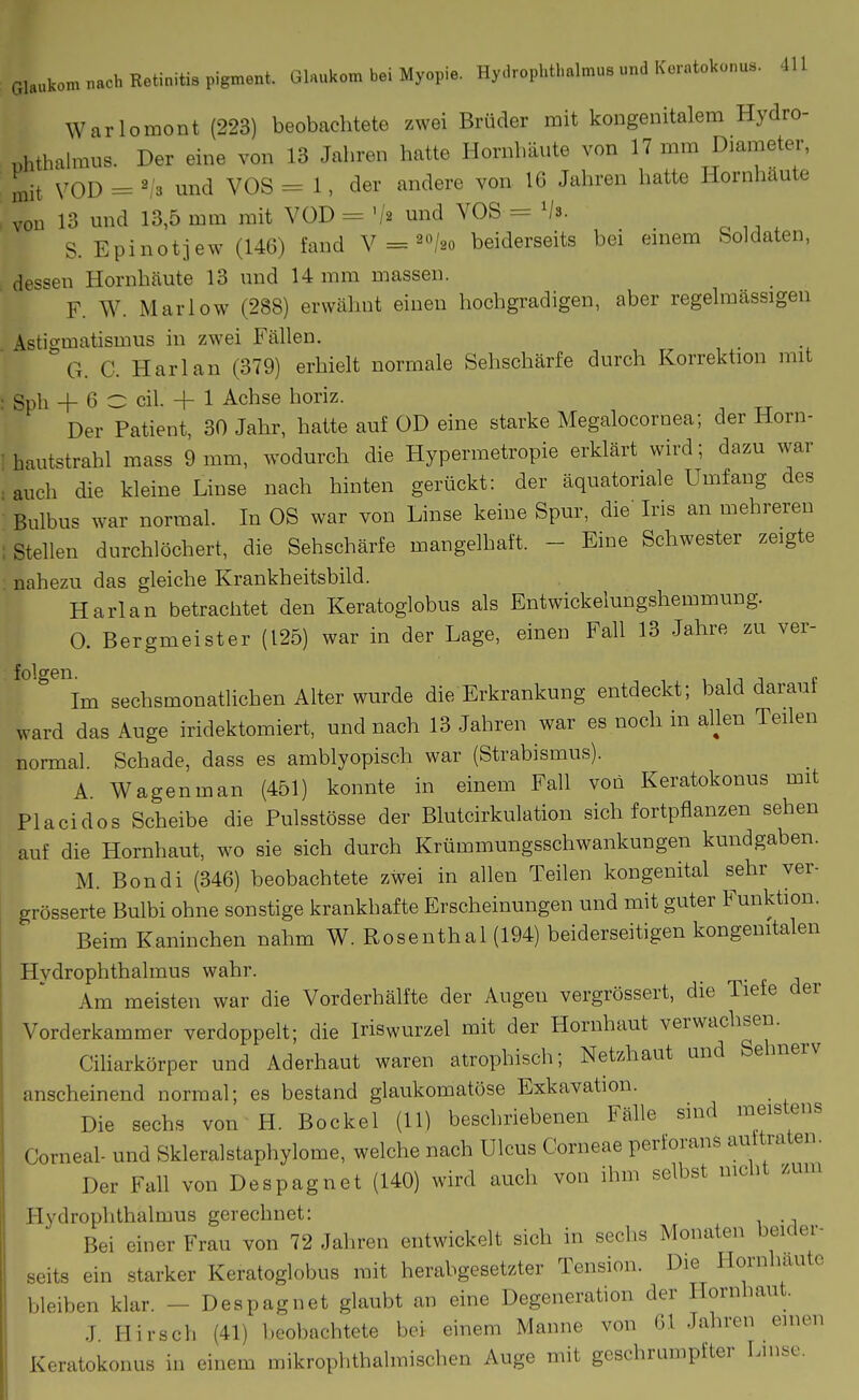 Warlomont (223) beobachtete zwei Brüder mit kongenitalem Hydro- i>hthalmus. Der eine von 13 Jahren hatte Hornhäute von 17 mm Diameter, mit N^OD = ^,'3 und VOS = 1, der andere von 16 Jahren hatte Hornhaute von 13 und 13,5 mm mit VOD = '/a und VOS = 'h. S. Epinotjew (146) fand V = ^«/so beiderseits bei einem Soldaten, dessen Hornhäute 13 und 14 mm massen. F. W. Marlow (288) erwähnt einen hochgradigen, aber regelmässigen \stigmatismus in zwei Fällen. G. C. Harlan (379) erhielt normale Sehschärfe durch Korrektion mit : Sph + 6 O eil. + 1 Achse horiz. Der Patient, 30 Jahr, hatte auf OD eine starke Megalocornea; der Horn- i hautstrahl mass 9 mm, wodurch die Hypermetropie erklärt wird; dazu war . auch die kleine Linse nach hinten gerückt: der äquatoriale Umfang des Bulbus war normal. In OS war von Linse keine Spur, die Ins an mehreren 1 Stellen durchlöchert, die Sehschärfe mangelhaft. - Eine Schwester zeigte nahezu das gleiche Krankheitsbild. Harlan betrachtet den Keratoglobus als Entwickelungshemmung. 0. Bergmeister (125) war in der Lage, einen FaU 13 Jahre zu ver- folgen. 1 11 j f Im sechsmonatlichen Alter wurde die Erkrankung entdeckt; bald darauf ward das Auge iridektomiert, und nach 13 Jahren war es noch in ahen Teilen normal. Schade, dass es amblyopisch war (Strabismus). A. Wagenman (451) konnte in einem Fall von Keratokonus mit Placidos Scheibe die Pulsstösse der Blutcirkulation sich fortpflanzen sehen auf die Hornhaut, wo sie sich durch Krümmungsschwankungen kundgaben. M. Bondi (346) beobachtete zwei in allen Teilen kongenital sehr ver- grösserte Bulbi ohne sonstige krankhafte Erscheinungen und mit guter Funktion. Beim Kaninchen nahm W. Rosenthal (194) beiderseitigen kongenitalen Hvdrophthalmus wahr. Am meisten war die Vorderhälfte der Augen vergrössert, die Tiefe der Vorderkammer verdoppelt; die Iriswurzel mit der Hornhaut verwachsen. Ciharkörper und Aderhaut waren atrophisch; Netzhaut and Sehnerv anscheinend normal; es bestand glaukomatöse Exkavation. Die sechs von H. Bockel (11) beschriebenen Fälle sind meistens Corneal- und Skleralstaphylome, welche nach Ulcus Corneae perforans aultraten. Der Fall von Despagnet (140) wird auch von ihm selbst nicht zum Hydrophthalmus gerechnet: . Bei einer Frau von 72 Jahren entwickelt sich in seclis Monaten beider- seits ein starker Keratoglobus mit herabgesetzter Tension. Die Hornhaute bleiben klar. - Despagnet glaubt an eine Degeneration der Hornhaut. J. Hirsch (41) beobachtete bei einem Manne von 61 Jahren einen Keratokonus in einem mikrophthalmischen Auge mit geschrumpfter Lmse.