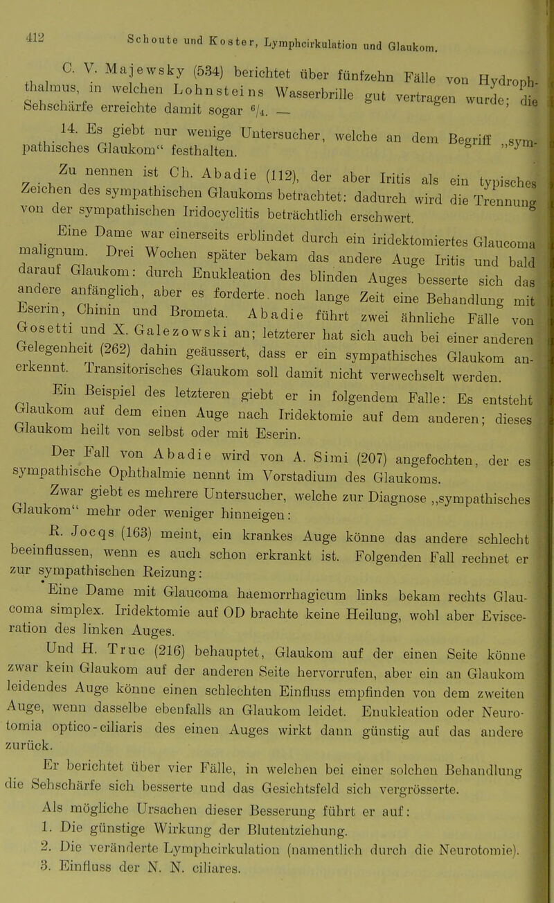 C. V. Majewsky (534) berichtet über fünfzehn Fälle von Hydroph- thalmus ,„ welchen Lohnsteins Wasserbrille gut vertragen wurde- die Sehscharfe erreichte damit sogar «A. — i^«, uie 14. Es giebt nur wenige Untersucher, welche an dem Begriff sym- pathisches Glaukom festhalten. ^  Zu nennen ist Gh. Abadie (112), der aber Iritis als ein typisches Zeichen des sympathischen Glaukoms betrachtet: dadurch wird die Trennung von der sympathischen Iridocyclitis beträchtlich erschwert. Eine Dame war einerseits erblindet durch ein iridektomiertes Glaucoma malignum Drei Wochen später bekam das andere Auge Iritis und bald darauf Glaukom: durch Enukleation des blinden Auges besserte sich das andere anfänglich, aber es forderte, noch lange Zeit eine Behandlung mit Eserm,_Ghinm und Brometa. Abadie führt zwei ähnliche Fälle von Gosetti und X. Galezowski an; letzterer hat sich auch bei einer anderen Gelegenheit (262) dahin geäussert, dass er ein sympathisches Glaukom an- erkennt. Transitorisches Glaukom soll damit nicht verwechselt werden. Ein Beispiel des letzteren giebt er in folgendem Falle: Es entsteht Glaukom auf dem einen Auge nach Iridektomie auf dem anderen; dieses Glaukom heilt von selbst oder mit Eserin. Der Fall von Abadie wird von A. Simi (207) angefochten, der es sympathische Ophthalmie nennt im Vorstadium des Glaukoms. Zwar giebt es mehrere Untersucher, welche zur Diagnose „sympathisches Glaukom mehr oder weniger hinneigen: R. Jocqs (163) meint, ein krankes Auge könne das andere schlecht beeinflussen, wenn es auch schon erkrankt ist. Folgenden Fall rechnet er zur sympathischen Reizung: Eine Dame mit Glaucoma haemorrhagicum links bekam rechts Glau- ■ coma Simplex. Iridektomie auf OD brachte keine Heilung, wohl aber Evisce- | ration des linken Auges. T Und H. Truc (216) behauptet, Glaukom auf der einen Seite könne zwar kein Glaukom auf der anderen Seite hervorrufen, aber ein au Glaukom '■ leidendes Auge könne einen schlechten Einfluss empfinden von dem zweiten Auge, wenn dasselbe ebenfalls an Glaukom leidet. Enukleation oder Neuro- tomia optico-ciliaris des einen Auges wirkt dann günstig auf das andere zurück. Er berichtet über vier Fälle, in welchen bei einer solchen Behandlung die Sehschärfe sich besserte und das Gesichtsfeld sich vergrösserte. Als mögliche Ursachen dieser Besserung führt er auf: 1. Die günstige Wirkung der Bluteutziehung. 2. Die veränderte Lymphcirkulation (namentlich durch die Neurotomie). 3. Einfluss der N. N. ciliares.